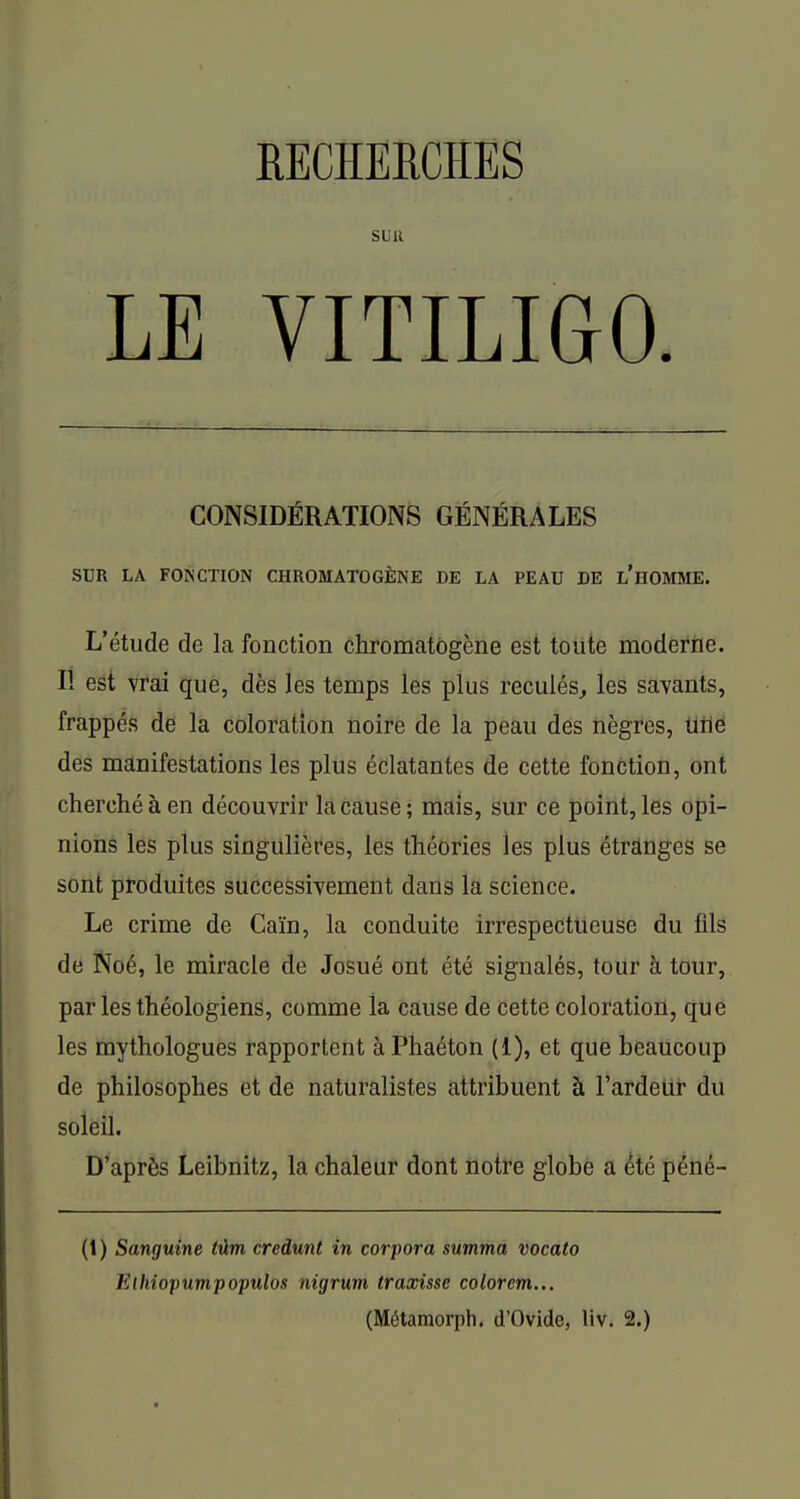 RECHERCHES SUR LE VITILIGO CONSIDÉRATIONS GÉNÉRALES SUR LA FONCTION CHROMATOGÈNE DE LA PEAU DE l'hOMME. L'étude de la fonction chromatôgène est tolite moderne. Il est vrai que, dès les temps les plus reculés, les savants, frappés dé la coloration iioire de la peau des nègres, ilrlé des manifestations les plus éclatantes de cette fonction, ont cherché à en découvrir la cause; mais, sur ce point, les opi- nions les plus singulières, les théories les plus étranges se sont produites successivement dans la science. Le crime de Caïn, la conduite irrespectueuse du fils de Noé, le miracle de Josué ont été signalés, toUr à tour, par les théologiens, comme la cause de cette coloration, que les mythologues rapportent àPhaéton (1), et que beaucoup de philosophes et de naturalistes attribuent à l'ardelir du soleil. D'après Leibnitz, la chaleur dont notre globe a été péné- (1 ) Sanguine tûm credunt in corpora summa vocato Elhiopumpopulos nigrum traxissc colorcm...