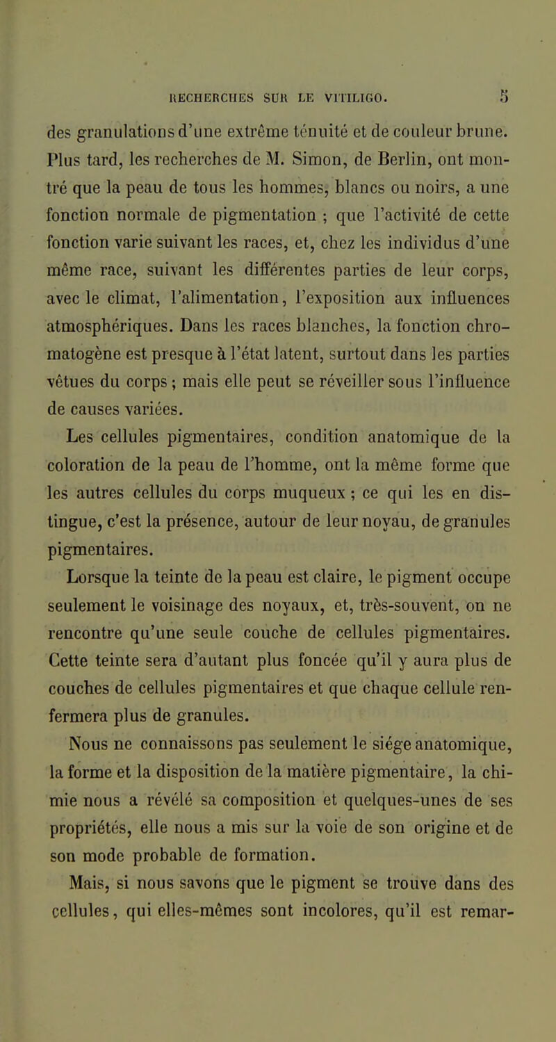 des granulations d'une extrême ténuité et de couleur brune. Plus tard, les recherches de M. Simon, de Berlin, ont mon- tré que la peau de tous les hommes, blancs ou noirs, a une fonction normale de pigmentation ; que l'activité de cette fonction varie suivant les races, et, chez les individus d'une même race, suivant les différentes parties de leur corps, avec le climat, l'alimentation, l'exposition aux influences atmosphériques. Dans les races blanches, la fonction chro- matogène est presque à l'état latent, surtout dans les parties vêtues du corps ; mais elle peut se réveiller sous l'influence de causes variées. Les cellules pigmentaires, condition anatomique de la coloration de la peau de Thomme, ont la même forme que les autres cellules du corps muqueux ; ce qui les en dis- tingue, c'est la présence, autour de leur noyau, de granules pigmentaires. Lorsque la teinte de la peau est claire, le pigment occupe seulement le voisinage des noyaux, et, très-souvent, on ne rencontre qu'une seule couche de cellules pigmentaires. Cette teinte sera d'autant plus foncée qu'il y aura plus de couches de cellules pigmentaires et que chaque cellule ren- fermera plus de granules. Nous ne connaissons pas seulement le siège anatomique, la forme et la disposition de la matière pigmentaire, la chi- mie nous a révélé sa composition et quelques-unes de ses propriétés, elle nous a mis sur la voie de son origine et de son mode probable de formation. Mais, si nous savons que le pigment se trouve dans des cellules, qui elles-mêmes sont incolores, qu'il est remar-