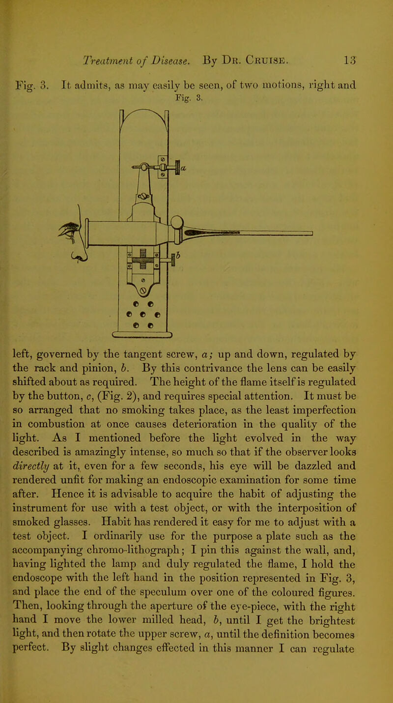 Fig. 3. It admits, as may easily be seen, of two motions, right and Fig. 3. left, governed by the tangent screw, a; up and down, regulated by the rack and pinion, b. By this contrivance the lens can be easily shifted about as required. The height of the flame itself is regulated by the button, c, (Fig. 2), and requires special attention. It must be so arranged that no smoking takes place, as the least imperfection in combustion at once causes deterioration in the quality of the light. As I mentioned before the light evolved in the way described is amazingly intense, so much so that if the observer looks directly at it, even for a few seconds, his eye will be dazzled and rendered unfit for making an endoscopic examination for some time after. Hence it is advisable to acquire the habit of adjusting the instrument for use with a test object, or with the interposition of smoked glasses. Habit has rendered it easy for me to adjust with a test object. I ordinarily use for the purpose a plate such as the accompanying chromo-lithograph; I pin this against the wall, and, having lighted the lamp and duly regulated the flame, I hold the endoscope with the left hand in the position represented in Fig. 3, and place the end of the speculum over one of the coloured figures. Then, looking through the aperture of the eye-piece, with the right hand I move the lower milled head, b, until I get the brightest light, and then rotate the upper screw, a, until the definition becomes perfect. By slight changes effected in this manner I can regulate