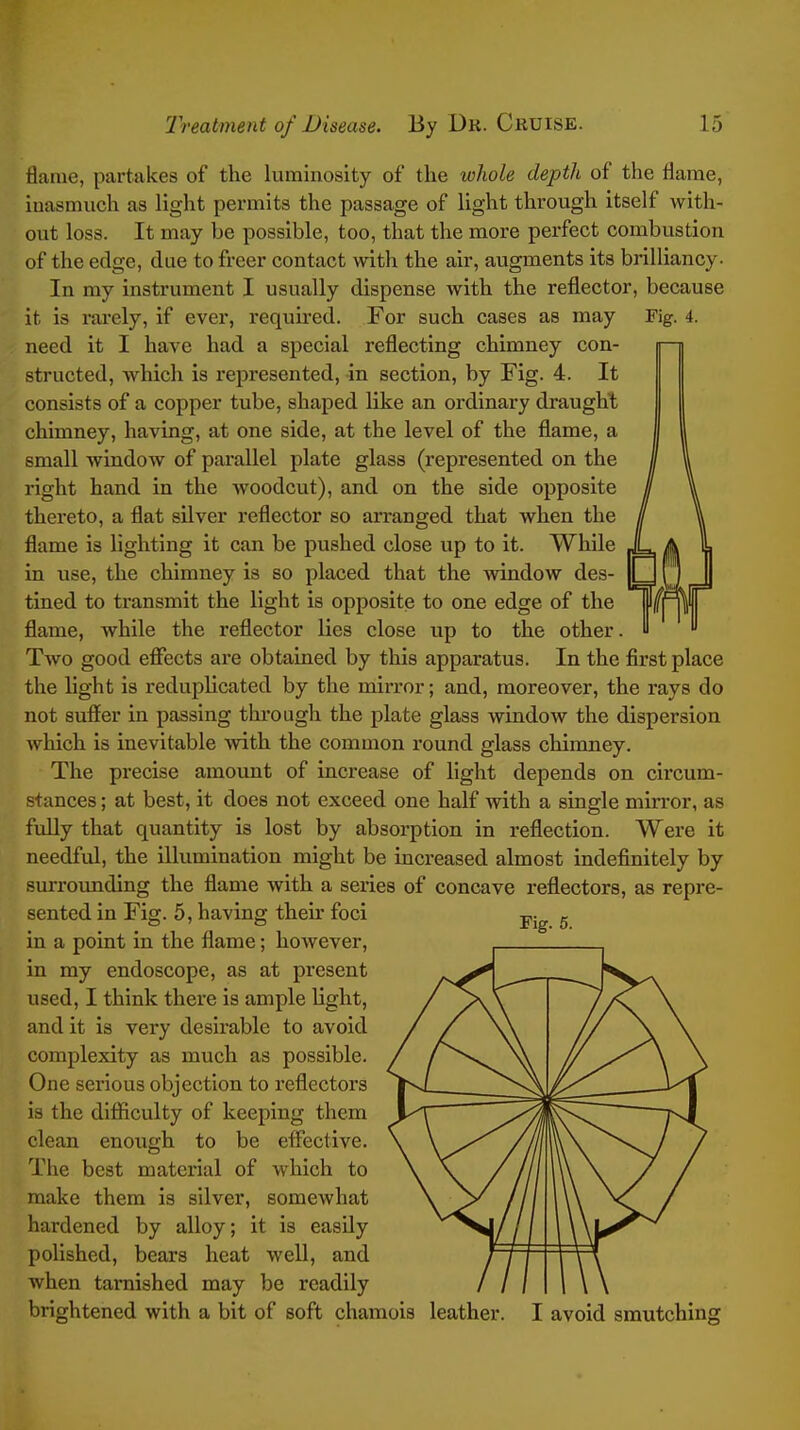 flame, partakes of the kiminosity of the whole depth of the flame, inasmuch as light permits the passage of light through itself with- out loss. It may be possible, too, that the more perfect combustion of the edge, due to freer contact with the air, augments its brilliancy- In my instrument I usually dispense with the reflector, because it is rarely, if ever, required. For such cases as may Fig. 4. need it I have had a special reflecting chimney con- structed, which is represented, in section, by Fig. 4. It consists of a copper tube, shaped like an ordinary draught chimney, having, at one side, at the level of the flame, a small window of parallel plate glass (represented on the right hand in the woodcut), and on the side opposite thereto, a flat silver reflector so an-anged that when the flame is lighting it can be pushed close up to it. While in use, the chimney is so placed that the window des- tined to transmit the light is opposite to one edge of the flame, while the reflector lies close up to the other. Two good effects are obtained by this apparatus. In the first place the light is reduplicated by the mirror; and, moreover, the rays do not suffer in passing through the plate glass window the dispersion which Is inevitable with the common round glass chimney. The precise amount of increase of light depends on circum- stances ; at best, it does not exceed one half with a single mirror, as fully that quantity is lost by absorption in reflection. Were it needful, the illumination might be increased almost indefinitely by surrounding the flame with a series of concave reflectors, as repre- sented in Fig. 5, having theu' foci in a point in the flame; however, in my endoscope, as at present used, I think there is ample light, and it is very desirable to avoid complexity as much as possible. One serious objection to reflectors is the diflficulty of keeping them clean enough to be effective. The best material of which to make them is silver, somewhat hardened by alloy; it is easily polished, bears heat well, and when tarnished may be readily brightened with a bit of soft chamois leather. I avoid smutching