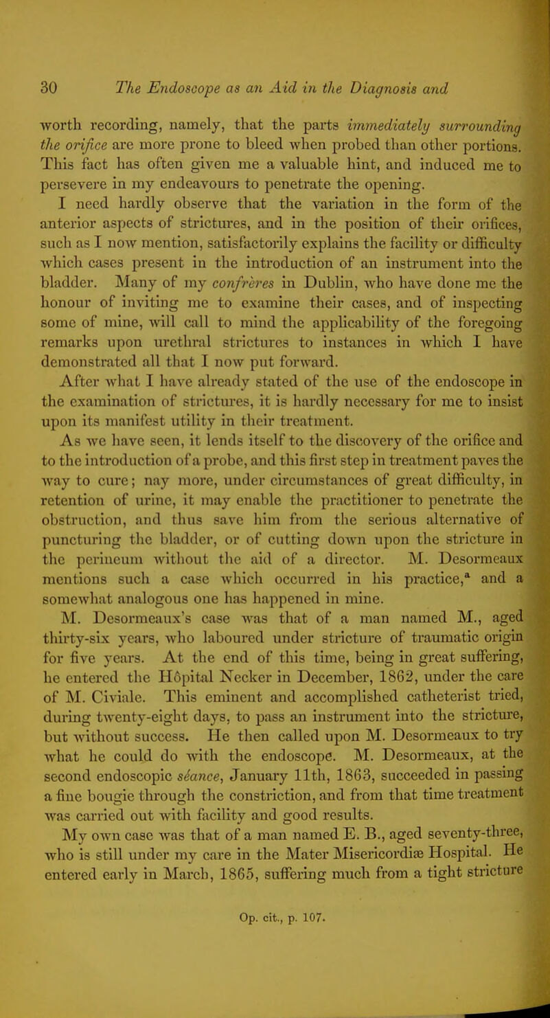 worth recording, namely, that the parts immediately surrounding the orifice are more prone to bleed when probed than other portions. This fact has often given me a valuable hint, and induced me to persevere in my endeavours to penetrate the opening. I need hardly observe that the variation in the form of the anterior aspects of strictures, and in the position of their orifices, such as I now mention, satisfactorily explains the facility or difficulty which cases present in the introduction of an instrument into the bladder. Many of my confreres in Dublin, who have done mc the honour of inviting me to examine their cases, and of inspecting some of mine, ■will call to mind the applicability of the foregoing remarks upon urethral strictures to instances in which I have demonstrated all that I now put forward. After what I have already stated of the use of the endoscope in the examination of strictures, it is hardly necessary for me to insist upon its manifest utility in their treatment. As we have seen, it lends itself to the discovery of the orifice and to the introduction of a probe, and this first step in treatment paves the way to cure; nay more, under circumstances of great difficulty, in retention of urine, it may enable the practitioner to penetrate the obstruction, and thus save him from the serious alternative of puncturing the bladder, or of cutting down upon the stricture in the perineum without the aid of a director. M. Desorraeaux mentions such a case which occurred in his practice,' and a somewhat analogous one has happened in mine. M. Desormeaux's case was that of a man named M., aged thirty-six years, who laboured under stricture of traumatic origin for five years. At the end of this time, being in great suflfering, he entered the Hfipital Necker in December, 1862, under the care of M. Civiale. This eminent and accomplished catheterist tried, during twenty-eight days, to pass an instrument into the stricture, but Avithout success. He then called upon M. Desormeaux to try what he could do with the endoscope. M. Desormeaux, at the second endoscopic stance, January 11th, 1863, succeeded in passing a fine bougie through the constriction, and from that time treatment was carried out with facility and good results. My own case was that of a man named E. B., aged seventy-three, who is still under my care in the Mater Misericordiae Hospital. He entered early in March, 1865, suffisring much from a tight stricture