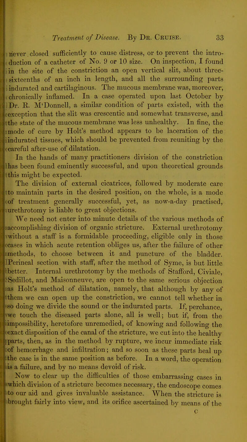 never closed sufficiently to cause distress, or to prevent the intro- duction of a catheter of No. 9 or 10 size. On inspection, I found in the site of the constriction an open vertical slit, about three- sixteenths of an inch in length, and all the surrounding parts 'ndurated and cartilaginous. The mucous membrane was, moreover, chronically inflamed. In a case operated upon last October by Dr. R. M'Donnell, a similar condition of parts existed, with the exception that the slit was crescentic and somewhat transverse, and the state of the mucous membrane was less unhealthy. In fine, the mode of cure by Holt's method appears to be laceration of the indurated tissues, which should be prevented from reuniting by the carefiil after-use of dilatation. In the hands of many practitioners division of the constriction has been found eminently successful, and upon theoretical grounds this might be expected. The division of external cicatrices, followed by moderate care to maintain parts in the desired position, on the whole, is a mode of treatment generally successful, yet, as now-a-day practised, urethrotomy is liable to great objections. We need not enter into minute details of the various methods of uccomplishing division of organic stricture. External m'ethrotomy without a staff is a formidable proceeding, eligible only in those cases in which acute retention obliges us, after the failure of other methods, to choose between it and puncture of the bladder. Perineal section with staff, after the method of Syme, is but little better. Intenial urethrotomy by the methods of Stafford, Civiale, Sedillot, and Maisonneuve, are open to the same serious objection as Holt's method of dilatation, namely, that although by any of them we can open up the constriction, we cannot tell whether in -0 doing we divide the sound or the indurated parts. If, perchance, we touch the diseased parts alone, all is well; but if, from the impossibility, heretofore unremedied, of knowing and following the exact disposition of the canal of the stricture, we cut into the healthy parts, then, as in the method by rupture, we incur immediate risk of hemorrhage and infiltration; and so soon as these parts heal up the case is in the same position as before. In a word, the operation - a failm-e, and by no means devoid of risk. Now to clear up the difficulties of those embarrassing cases in which division of a stricture becomes necessary, the endoscope comes to our aid and gives invaluable assistance. When the stricture is brought fairly into view, and its orifice ascertained by means of the c