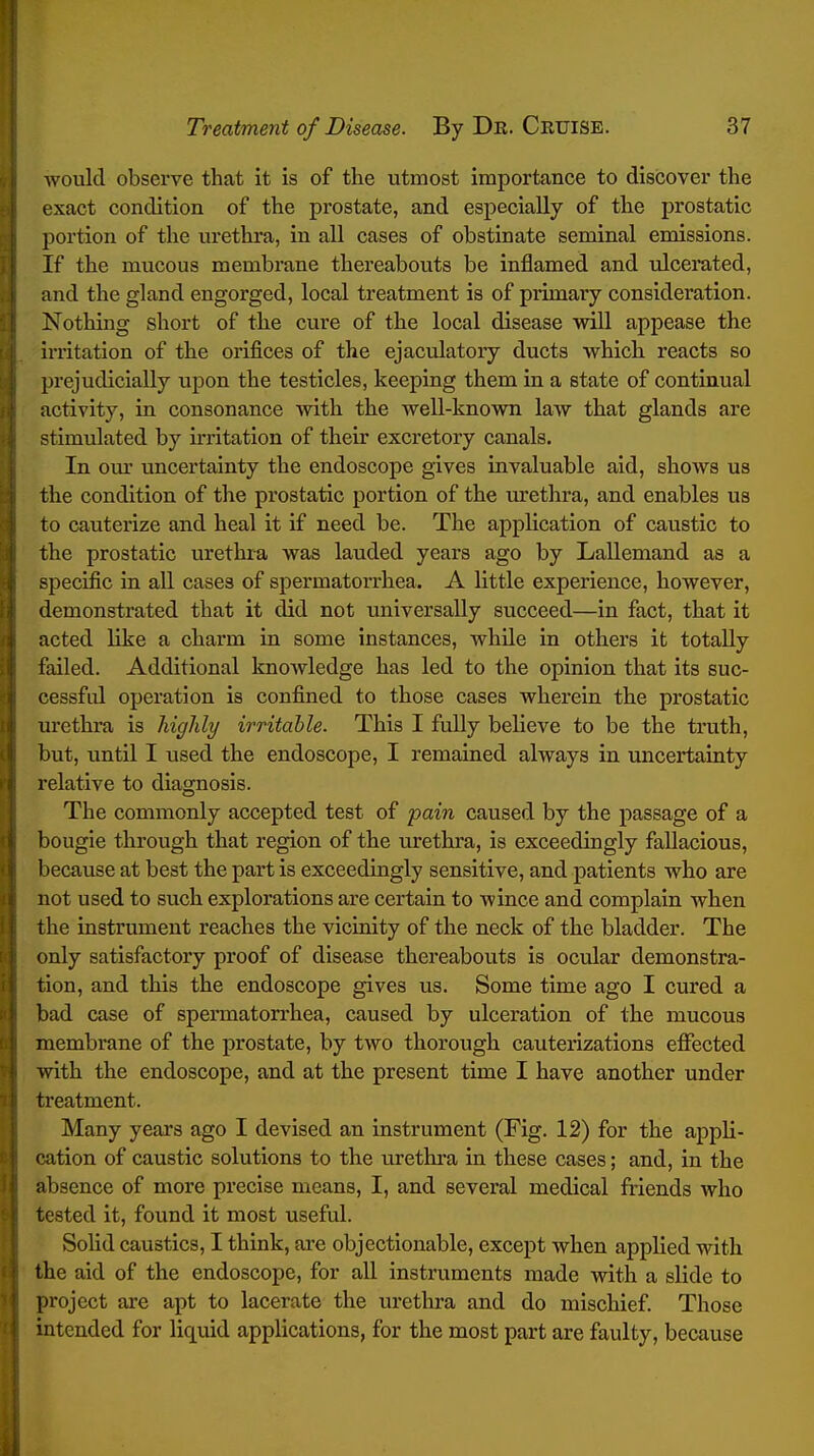 i 1 I Treatment of Disease. By Dk. Cruise. 37 would observe that it is of the utmost importance to discover the exact condition of the prostate, and especially of the prostatic portion of the urethra, in all cases of obstinate seminal emissions. If the mucous membrane thereabouts be inflamed and ulcerated, and the gland engorged, local treatment is of primary consideration. Nothing short of the cure of the local disease will appease the irritation of the orifices of the ejaculatory ducts which reacts so prejudicially upon the testicles, keeping them in a state of continual activity, in consonance with the well-known law that glands are stimulated by irritation of their excretory canals. In our uncertainty the endoscope gives invaluable aid, shows us the condition of the prostatic portion of the urethra, and enables us to cauterize and heal it if need be. The application of caustic to the prostatic urethra was lauded years ago by Lallemand as a specific in all cases of spermatorrhea. A little experience, however, demonstrated that it did not universally succeed—in fact, that it acted like a charm in some instances, while in others it totally failed. Additional knowledge has led to the opinion that its suc- cessfid operation is confined to those cases wherein the prostatic lu'ethra is higlily irritable. This I fully believe to be the truth, but, until I used the endoscope, I remained always in uncertainty relative to diagnosis. The commonly accepted test of pain caused by the passage of a bougie through that region of the urethra, is exceedingly fallacious, because at best the part is exceedingly sensitive, and patients who are not used to such explorations are certain to wince and complain when the instrument reaches the vicinity of the neck of the bladder. The only satisfactory proof of disease thereabouts is ocular demonstra- tion, and this the endoscope gives us. Some time ago I cured a bad case of spermatorrhea, caused by ulceration of the mucous membrane of the prostate, by two thorough cauterizations eifected with the endoscope, and at the present time I have another under treatment. Many years ago I devised an instrument (Fig. 12) for the appli- cation of caustic solutions to the urethra in these cases; and, in the absence of more precise means, I, and several medical friends who tested it, found it most useful. Solid caustics, I think, are objectionable, except when applied with the aid of the endoscope, for all instruments made with a slide to project are apt to lacerate the urethra and do mischief. Those intended for liquid applications, for the most part are faulty, because