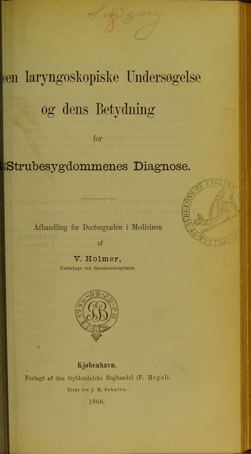 1. laryngoskopiske Undersøgelse og dens Betydning for Strubesygdommenes Diagnose. Afhandling for Doctorgi-aden i Medicinen af V. Holmer, Underlæge ved Garnisonshospitalet. Kjøbenhavn. Forlagt af den Gyldendalske Boghandel (P. Hegel). Trykt hos J. H. Schultz. 1866.