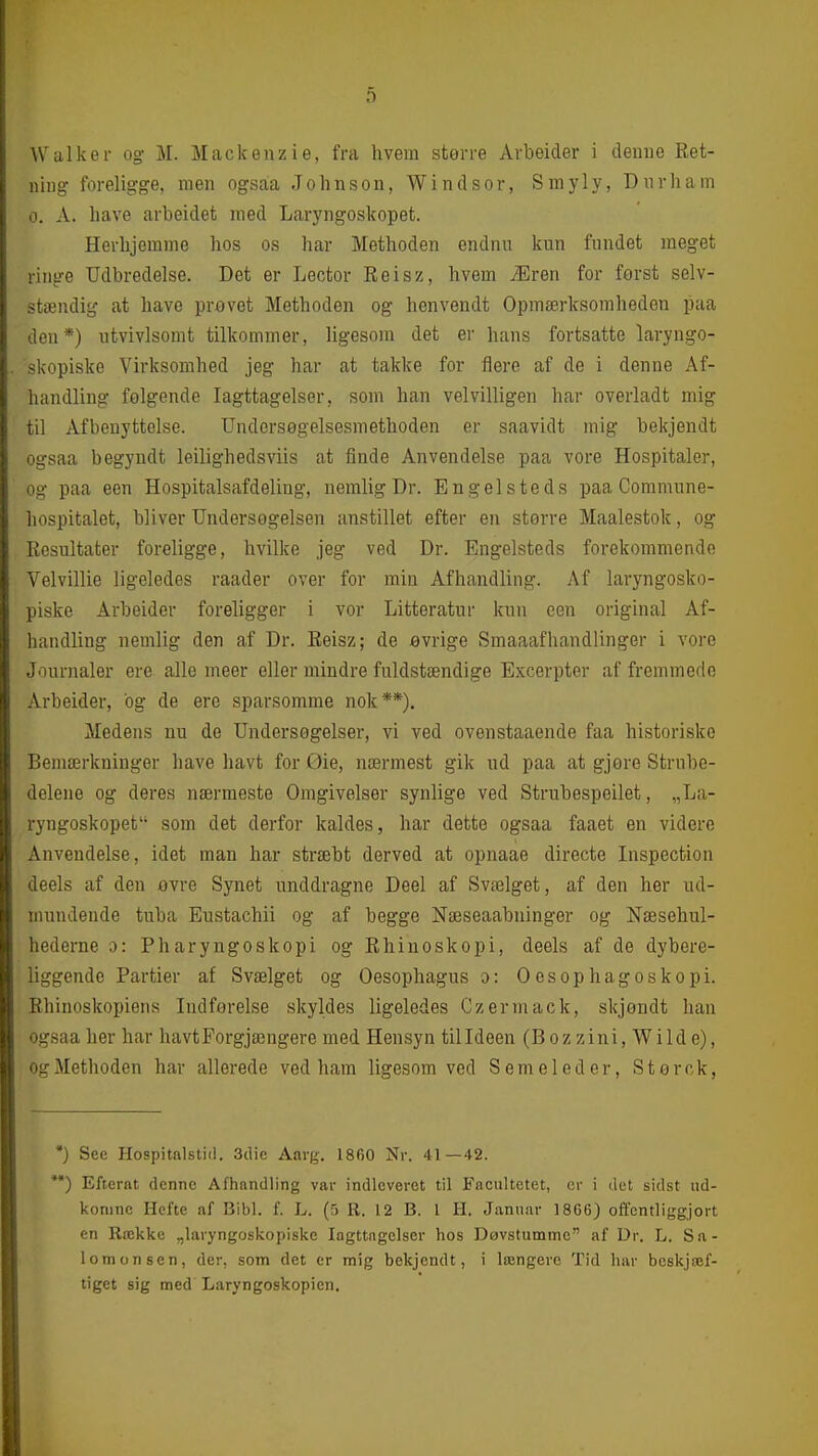 Walker og M. Mackenzie, fra hvem større Arbeider i denne Ret- ning foreligge, men ogsaa Johnson, Windsor, Smyly, Dnrham 0. A. have arbeidet med Laryngoskopet. Herhjemme hos os har Methoden endnu kun fundet meget ringe Udbredelse. Det er Lector Reisz, hvem Æren for først selv- stændig at have prevet Methoden og henvendt Opmærksomheden paa den*) utvivlsomt tilkommer, ligesom det er hans fortsatte laryngo- „ skopiske Virksomhed jeg har at takke for flere af de i denne Af- handling folgende Iagttagelser, som han velvilligen har overladt mig til Afbenyttelse. Undersøgelsesmethoden er saavidt mig bekjendt ogsaa begyndt leilighedsviis at finde Anvendelse paa vore Hospitaler, og paa een Hospitalsafdeling, nemlig Dr. Engelsteds paa Comnume- hospitalet, bliver Undersøgelsen anstillet efter en større Maalestok, og Resultater foreligge, hvilke jeg ved Dr. Engelsteds forekommende Velvillie ligeledes raader over for min Afhandling. Af laryngosko- piske Arbeider foreligger i vor Litteratui- kun een original Af- handling nemlig den af Dr. Reisz; de øvrige Smaaafhandlinger i vore Journaler ere alle meer eller mindre fuldstændige Excerpter af fremmede Arbeider, bg de ere sparsomme nok**), Medens nu de Undersøgelser, vi ved ovenstaaende faa historiske Bemærkninger have havt for Øie, nærmest gik ud paa at gjøre Strube- delene og deres nærmeste Omgivelser synlige ved Strubespeilet, „La- ryngoskopet som det derfor kaldes, har dette ogsaa faaet en videre Anvendelse, idet man har stræbt derved at opnaae directe Inspection deels af den øvre Synet unddragne Deel af Svælget, af den her ud- mundende tuba Eustachii og af begge Næseaabninger og Næsehul- hederne o: Pharyngoskopi og Rhinoskopi, deels af de dybere- liggende Partier af Svælget og Oesophagus o: Oesophagoskopi. Rhinoskopiens Indførelse skyldes ligeledes Czermack, skjøndt han ogsaa her har havtForgjængere med Hensyn til Ideen (Bozzini, Wilde), og Methoden har allerede ved ham ligesom ved S em el ed er, Størck, •) See Hospitalstid, 3clie Aarg. 1860 Nr. 41—42. **) Efternt denne Afhandling var indleveret til Facultetet, er i det sidst ud- komne Hefte af Bibi. f. L. (5 R. 12 B. 1 H. Januar 18G6) offentliggjort en Række „laryngoskopiske Iagttagelser hos Døvstumme af Dr. L. Sa- lomonsen, der, som det er mig bekjendt, i længere Tid har beskjæf- tiget sig med Laryngoskopien.