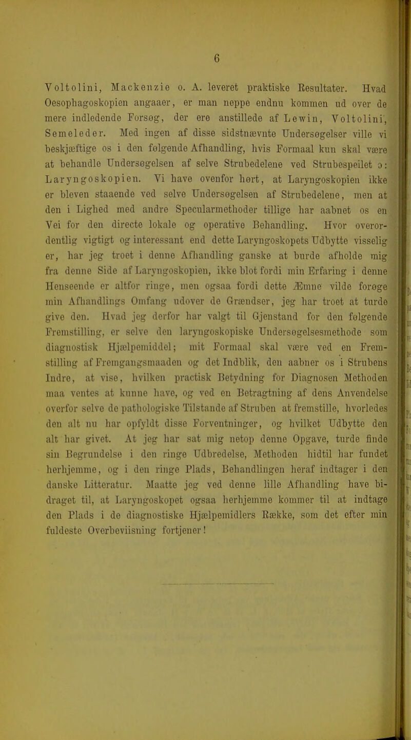 Voltolini, Mackenzio o. A. leveret praktiske Resultater. Hvad Oesophagoskopien angaaer, er man noppe endnu kommen ud over de mere indledende Forsøg, der ere anstillede af Lewin, Voltolini, Semeleder. Med ingen af disse sidstnævnte Undersegelser ville vi beskjæftige os i den folgende Afhandling, hvis Formaal kun skal være at behandle Undersegelseu af selve Strubedeleue ved Strubespeilet o: L ar y ngo skopien. Vi have ovenfor hert, at Laryngoskopien ikke er bleven staaende ved selve TJndersogelsen af Strubedelene, men at den i Lighed med andre Specularmethoder tillige har aabnet os en Vei for den directe lokale og operative Behandling. Hvor overor- dentlig vigtigt og interessant end dette Laryngoskopets Udbytte visselig er, har jeg troet i denne Afhandling ganske at burde afholde mig fra denne Side af Laryngoskopien, ikke blot fordi min Erfaring i denne Henseende cr altfor ringe, men ogsaa fordi dette Æmne vilde forøge min Afhandlings Omfang udover de Grændser, jeg har troet at turde give den. Hvad jeg derfor har valgt til Gjenstand for den folgende Fremstilling, er selve den laryngoskopiske Undersogelsesmethode som diagnostisk Hjælpemiddel; mit Formaal skal være ved en Frem- stilling af Froingangsmaadon og det Lidblik, den aabner os i Strubens Indre, at vise, hvilken practisk Betydning for Diagnosen Methoden maa ventes at knnne have, og ved en Betragtning af dens Anvendelse overfor selve de pathologiske Tilstande af Struben at fremstille, hvorledes den alt nu har opfyldt disse Forventninger, og hvilket Udbytte den alt har givet. At jeg bar sat mig netop denne Opgave, turde finde sin Begrundelse i den ringe Udbredelse, Methoden hidtil har fundet herhjemme, og i den ringe Plads, Behandlingen heraf indtager i den danske Litteratur. Maatte jeg ved denne lille Afliandling have bi- draget til, at Laryngoskopet ogsaa herhjemme kommer til at indtage don Plads i de diagnostiske Hjælpemidlers Bække, som det efter min fuldeste Overbeviisning fortjener!