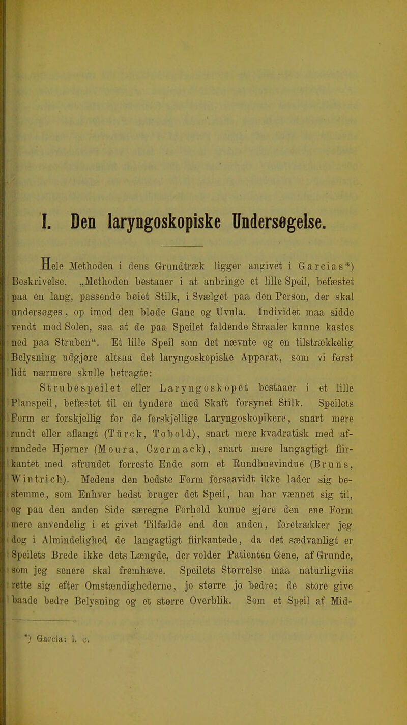 I. Den laryngoskopiske Undersøgelse. Hele Methoden i deus Grundtræk ligger angivet i Garcias*) ; ieskrivelse. „Methoden bestaaer i at anbringe et lille Speil, befæstet iiaa en lang, passende beiet Stilk, i Svælget paa den Person, der skal iidersoges, op imod den blade Gane og TJvula. Individet maa sidde i^ndt mod Solen, saa at de paa Speilet faldende Straaler kunne kastes ii>d paa Struben. Et lille Speil som det nævnte og en tilstrækkelig iielysning udgjore altsaa det laryngoskopiske Apparat, som vi først 'it nærmere skulle betragte: Strubespeilet eller Laryngoskopet bestaaer i et lille rianspeil, befæstet til en tyndere med Skaft forsynet Stilk. Speilets irm er forskjellig for de forskjellige Laryngoskopikere, snart mere undt eller aflangt (Tiirck, Tobold), snart mere kvadratisk med af- rundede Hjørner (Moura, Czermack), snart mere langagtigt Air- kantet med afrundet forreste Ende som et Eundbuevindue (Bruns, Wintrich). Medens den bedste Form forsaavidt ikke lader sig be- stemme, som Enhver bedst bruger det Speil, han har vænnet sig til, og paa den anden Side særegne Forhold kunne gjøre den ene Form mere anvendelig i et givet Tilfælde end den anden, foretrækker jeg dog i Almindelighed de langagtigt fiirkantede, da det sædvanligt er ' Speilets Brede ikke dets Længde, der volder Patienten Gene, af Grunde, •som jeg senere skal fremhæve. Speilets Størrelse maa naturligviis rette sig efter Omstændighederne, jo større jo bedre; de store give baade bedre Belysning og et større Overblik. Som et Speil af Mid- *) Garcia: 1. c.