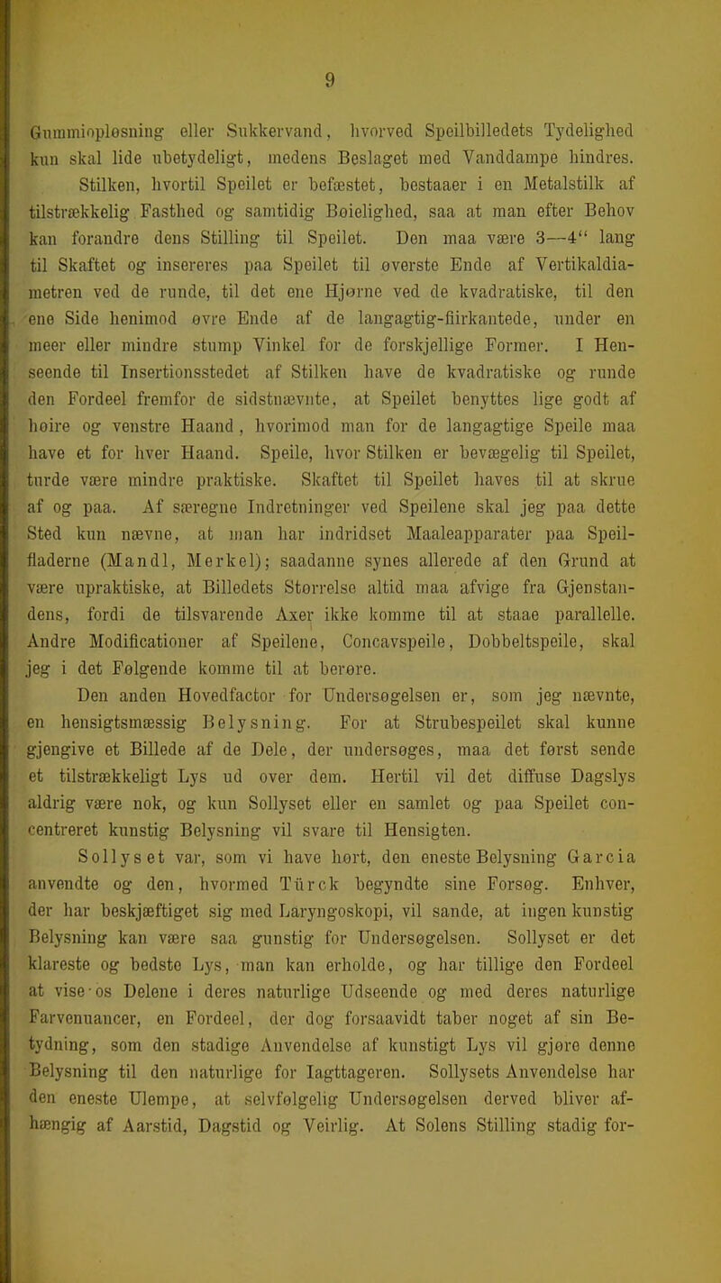 Gmumiopløsning eller Sukkervand, hvorved Spoilbilledets Tydelighed kun skal lide ubetydeligt, medens Beslaget med Vanddampe hindres. Stilken, hvortil Speilet er befæstet, bestaaer i en Metalstilk af tilstrækkelig Fasthed og samtidig Boielighed, saa at man efter Behov kan forandre dens Stilling til Speilet. Den maa være 3—4 lang til Skaftet og insereres paa Speilet til øverste Ende af Vertikaldia- metren ved de runde, til det ene Hjorne ved de kvadratiske, til den ene Side henimod øvre Ende af de langagtig-flirkantede, under en meer eller mindre stump Vinkel for de forskjellige Former. I Hen- seende til Insertionsstedet af Stilken have de kvadratiske og runde den Fordeel fremfor de sidstnævnte, at Speilet benyttes lige godt af hoire og venstre Haand , hvorimod man for de langagtige Speile maa have et for hver Haand. Speile, hvor Stilken er bevægelig til Speilet, turde være mindre praktiske. Skaftet til Speilet haves til at skrue af og paa. Af særegne Indretninger ved Speilene skal jeg paa dette Sted kun nævne, at man har indridset Maaleapparater paa Speil- fladerne (Mandl, Merkel); saadanne synes allerede af den G-rund at være upraktiske, at Billedets Størrelse altid maa afvige fra Gjenstan- dens, fordi de tilsvarende Axer ikke komme til at staae parallelle. Andre Modificationer af Speilene, Concavspeile, Dobbeltspeile, skal jeg i det Palgende komme til at berøre. Den anden Hovedfactor for Undersøgelsen er, som jeg nævnte, en hensigtsmæssig Belysning. For at Strubespeilet skal kunne gjengive et Billede af de Dele, der undersøges, maa det først sende et tilstrækkeligt Lys ud over dem. Hertil vil det diffuse Dagslys aldrig være nok, og kun Sollyset eller en samlet og paa Speilet con- centreret kunstig Belysning vil svare til Hensigten. Sollyset var, som vi have hort, den eneste Belysning Garcia anvendte og den, hvormed Turck begyndte sine Forsøg. Enhver, der har beskjæftiget sig med Laryngoskopi, vil sande, at ingen kunstig Belysning kan være saa gunstig for Undersøgelsen. Sollyset er det klareste og bedste Lys, man kan erholde, og har tillige den Fordeel at vise-os Delene i deres naturlige Udseende og med deres naturlige Farvenuancer, en Fordeel, der dog forsaavidt taber noget af sin Be- tydning, som den stadige Anvendelse af kunstigt Lys vil gjøre denne Belysning til den naturlige for Iagttageren. Sollysets Anvendelse har den eneste Ulempe, at selvfølgelig Undersøgelsen derved bliver af- hængig af Aarstid, Dagstid og Veirlig. At Solens Stilling stadig for-