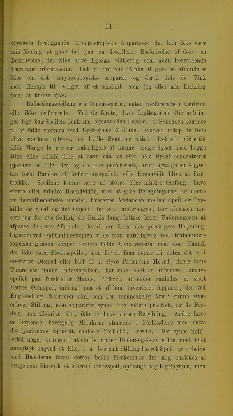 n vigtigste foreliggende laryngoskopiske Apparater; det kan ikke være luiu Mening at gaae ind paa en detailleret Beskrivelse af dem, en Beskrivelse, der vilde blive ligesaa vidtleftig som uden liosstaaende Tegninger uforstaaclig. Det er kun min Tanke at give en almindelig Idee om det laryngoskopiske Apparat og dertil føie de Vink med Hensyn til Valget af et saadant, som jeg efter min Erfaring troer at kunne give. Keflectionsspeilene ere Concavspeile, enten perforerede i Centrum eller ikke perforerede. Ved de forste, hvor Iagttagerens -Oie anbrin- i^es lige bag Speilets Centrum, opnaaes den Fordeel, at Synsaxen kommer til at falde sammen med Lyskeglens Midtaxe, livorved netop de Dele blive stærkest oplyste, paa hvilke Synet er rettet. Det vil imidlertid falde Mange lettere og naturligere at kunne bruge Synet med begge Øine eller ialfald ikke at have saa at sige hele Synet concentreret gjennem en lille Plet, og de ikke perforerede, hvor Iagttageren kigger tæt forbi Eauden af Keflectionsspeilet, ville forsaavidt blive at fore- trække. Speileue kunne være af større eller mindre Omfang, have sterre eller mindre Brændvidde, men at give Beregningerne for denne og de mathematiske Formler, hvorefter Afstanden mellem Speil og Lys- kilde og Speil og det Object, der skal uudersøges, bør afpasses, ■ an- seer jeg for overflødigt, da Praxis langt lettere lærer Undersøgeren at afpasse de rette Afstande, hvori han faaer den gunstigste Belysning. Ligesom ved Ophthalmoskopien vilde man naturligviis ved Strubeuuder- søgelsen ganske simpelt kunne holde Concavspeilet med den Haand, der ikke fører Strubespeilet, men foi' at faae denne fri, enten det er i operative Øiemed eller blot til at styre Patientens Hoved, fixere hans Tunge etc. under Undersøgelsen, har man søgt at anbringe Concav- speilet paa forskjellig Maade. Tiirck anvender saaledes et stort Eeutes -Øienspeil, anbragt paa et af ham inventeret Apparat, der ved Kugleled og Charnierer skal som „en menneskelig Arm kunne gives enhver Stilling, men Apparatet synes ikke videre practisk, og de For- dele, han tilskriver det, ikke at have videre Betydning. Andre have en lignende bevægelig Metalarm staaende i Forbindelse med selve det lysgivcnde Apparat, saaledes Tobold, Lewin. Dét synes imid- lertid noget tvungent at skulle under Undersøgelsen sidde med Øiet Delagtigt bagved et lille, i en bestemt Stilling fixeret Speil og arbeide med Hænderne foran dette; bedre forekommer det mig saaledes at bruge som Sterck et større Concavspeil, ophængt bag Iagttageren, men