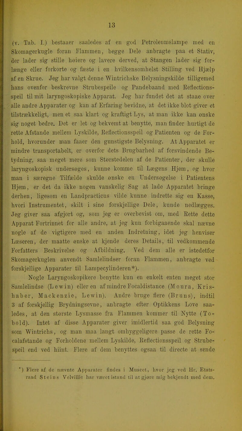 (V. Tab. I.) besfcaaoi- siialecles af en god Petroleuinslanii)e med eu Skomagerkuglo foran Flammen, begge Dele anbragte paa et Stativ, der lader sig stille lioiere og lavere derved, at Stangen lader sig for- længe eller forkorte og fæste i en hvilkensomlielst Stilling ved Hjælp af en Skrue. Jeg bar valgt denne Wintrichske Belysningskilde tilligemed hans ovenfor beskrevne Strnbcspeile og Pandebaand med Eeflections- speil til mit laryngoskopiske Apparat. Jeg har fundet det at staae over alle andre Apparater og kan af Erfaring bevidne, at det ikke blot giver et tilstrækkeligt, men et saa klart og kraftigt Lys, at man ikke kan ønske sig noget bedre. Det er let og bekvemt at benytte, man finder hurtigt de rette Afstande mellem Lyskilde, Eeflectionsspeil og Patienten og de For- hold, hvorunder man faaer den gunstigste Belysning. At Apparatet er mindre transportabelt, er overfor dets Brugbarhed af forsvindende Be- tydning, saa meget mere som Størstedelen af de Patienter, der skulle laryngoskopisk undersøges, kunne komme til Lægens Hjem, og hvor man i særegne Tilfælde skulde ønske en Undersøgelse i Patientens Hjem, er det da ikke nogen vanskelig Sag at lade Apparatet bringe derhen, ligesom en Landpracticus vilde kunne indrette sig eu Kasse, hvori Instrumentet, skilt i sine forskjellige Dele, kunde nedlægges. Jeg giver saa afgjort og, som jeg er overbevist om, med Eette dette Apparat Fortrinnet for alle andre, at jeg kun forbigaaende skal nævne nogle af de vigtigere med en anden Indretning, idet jeg henviser Læseren, der maatte ønske at kjende deres Details, til vedkommende Forfatters Beskrivelse og Afbildning. Ved dem alle er istedetfor Skomagerkuglen anvendt Samleliudser foran Flammen, anbragte ved forskjellige Apparater til Lampecylinderen*). Nogle Laryngoskopikero benytte kun en enkelt enten meget stor Samlelindse (Lewin) elieren af mindre Focaldistance (Moura, Kris- haber, Mackenzie, Lewin). Andre bruge flere (Bruns), indtil 3 af forskjellig Brydningsevne, anbragte efter Optikkens Love saa- ledes, at den største Lysmasse fra Flammen kommer til Nytte (To- bold). Intet af disse Apparater giver imidlertid saa god Belysning som Wintrichs, og man maa langt omhyggeligere passe de rette Fo- calafstande og Forholdene mellem Lyskilde, Eeflectionsspeil og Strube- speil end ved hiint. Flere af dem benyttes ogsaa til directe at sende *) Flere af de nævnte Appniatcr findes i Museet, hvor jeg ved Hr. Etats- rand Steins Velvillic har været istand til at gjore mig bekjendt med dem.