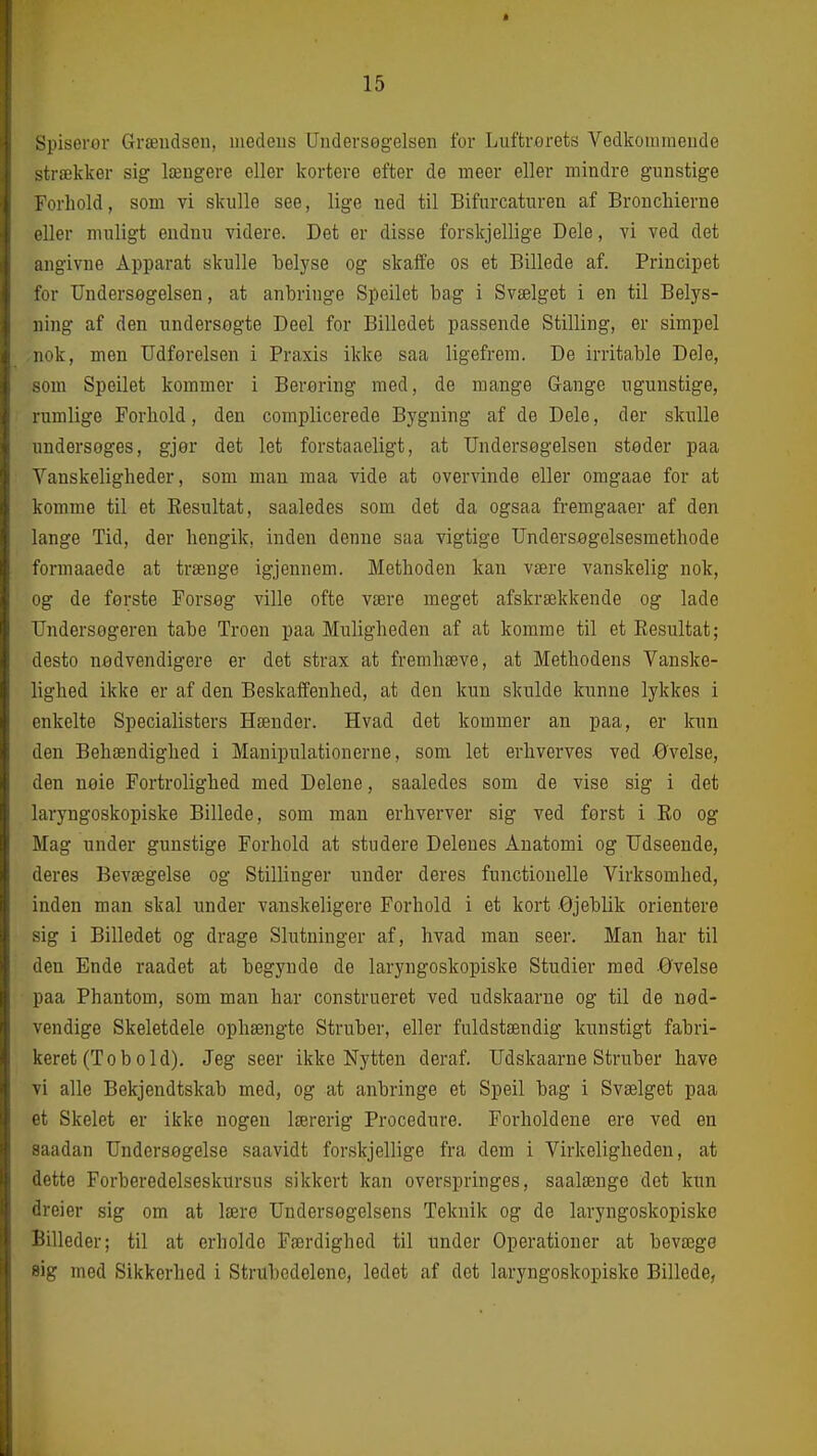 Spiseror Græudscn, medeus Undersøgelsen for Luftrorets Vedkommende strækker sig længere eller kortere efter de meer eller mindre gunstige Forhold, som vi skulle see, lige ned til Bifurcaturen af Broncliierne eller muligt endnu videre. Det er disse forskjellige Dele, vi ved det angivne Apparat skulle belyse og skalfe os et Billede af. Principet for Undersøgelsen, at anbringe Speilet bag i Svælget i en til Belys- ning af den undersøgte Deel for Billedet passende Stilling, er simpel nok, men Udførelsen i Praxis ikke saa ligefrem. De irritable Dele, som Speilet kommer i Berøring med, de mange Gange ugunstige, rumlige Forhold, den complicerede Bygning af de Dele, der skulle undersøges, gjør det let forstaaeligt, at Undersøgelsen støder paa Vanskeligheder, som man maa vide at overvinde eller oragaae for at komme til et Eesultat, saaledes som det da ogsaa fremgaaer af den lange Tid, der hengik, inden denne saa vigtige Undersøgelsesmethode formaaede at trænge igjennem. Methoden kan være vanskelig nok, og de første Forsøg ville ofte være meget afskrækkende og lade Undersogeren tabe Troen paa Muligheden af at komme til et Eesultat; desto nødvendigere er det strax at fremhæve, at Methodens Vanske- lighed ikke er af den Beskaffenhed, at den kun skulde kunne lykkes i enkelte Specialisters Hænder. Hvad det kommer an paa, er kun den Behændighed i Manipulationerne, som let erhverves ved øvelse, den nøie Fortrolighed med Delene, saaledes som de vise sig i det laryngoskopiske Billede, som man erhverver sig ved først i Eo og Mag under gunstige Forhold at studere Delenes Anatomi og Udseende, deres Bevægelse og Stillinger under deres functionelle Virksomhed, inden man skal under vanskeligere Forhold i et kort -Øjeblik orientere sig i Billedet og drage Slutninger af, hvad man seer. Man har til den Ende raadet at begynde de laryngoskopiske Studier med -Øvelse paa Phantom, som man har construeret ved udskaarue og til de nød- vendige Skeletdele ophængte Struber, eller fuldstændig kunstigt fabri- keret (To bo Id). Jeg seer ikke Nytten deraf, Udskaarne Struber have vi alle Bekjendtskab med, og at anbringe et Speil bag i Svælget paa et Skelet er ikke nogen lærerig Procedure. Forholdene ere ved en saadan Undersøgelse saavidt forskjellige fra dem i Virkeligheden, at dette Forberedelseskursus sikkert kan overspringes, saalænge det kun dreier sig om at lære Undersøgelsens Teknik og de laryngoskopiske Billeder; til at erholde Færdighed til under Operationer at bevæge »ig med Sikkerhed i Strubedolene, ledet af det laryngoskopiske Billede,