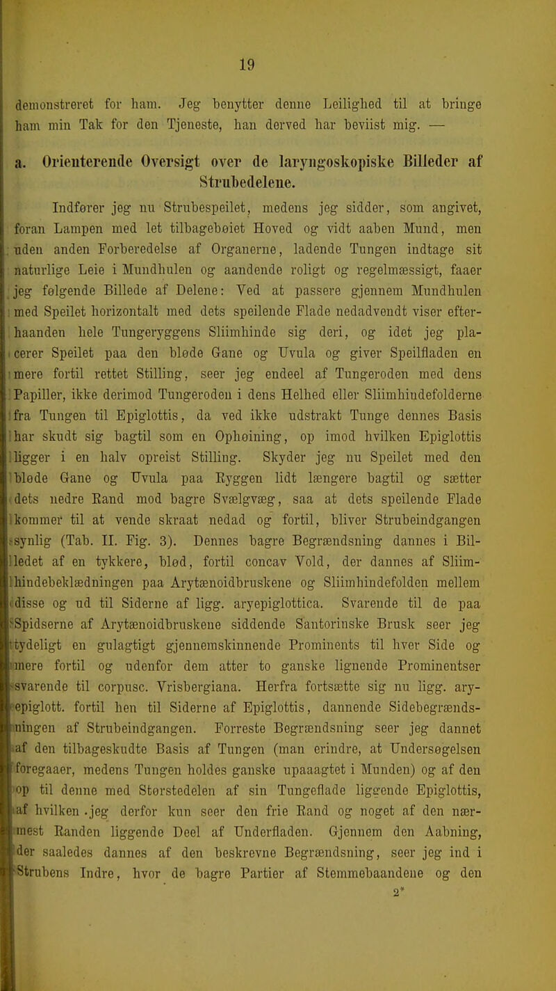 demonstreret for ham. Jeg benytter denne Leiliglied til at bringe ham min Tak for den Tjeneste, han derved har beviist mig. — a. Orieuterende Oversigt over de laryiigoskopiske Billeder af Strul)edeleiie. Indfører jeg nn Strubespeilet, medens jog sidder, som angivet, foran Lampen med let tilbagebeiet Hoved og vidt aaben Mund, men : nden anden Forberedelse af Organerne, ladende Tungen indtage sit naturlige Leie i Mundhulen og aandende roligt og regelmæssigt, faaer jeg følgende Billede af Delene: Ved at passere gjennem Mundhulen ; med Speilet horizontalt med dets speilende Flade nedadvendt viser efter- haanden hele Tungeryggens Sliimliinde sig deri, og idet jeg pla- 1 cerer Speilet paa den bløde Gane og TJvula og giver Speilfladen en imere fortil rettet Stilling, seer jeg endeel af Tungeroden med dens . Papiller, ikke derimod Tungeroden i dens Helhed eller Sliimhiudefolderne ifra Tungen til Epiglottis, da ved ikke udstrakt Tunge dennes Basis i har skudt sig bagtil som en Ophøining, op imod hvilken Epiglottis i ligger i en halv opreist Stilling. Skyder jeg nu Speilet med den 'bløde Gane og TJviila paa Eyggen lidt længere bagtil og sætter I dets nedre Kand mod bagre Svælgvæg, saa at dets speilende Flade Ikommer til at vende skraat nedad og fortil, bliver Strubeindgangen ^synlig (Tab. II. Fig. 3). Dennes bagre Begrændsning dannes i Bil- lledet af en tykkere, blød, fortil concav Vold, der dannes af Sliim- 1 hindebeklædningen paa Arytænoidbruskene og Sliimhindefolden mellem • disse og ud til Siderne af ligg. aryepiglottica. Svarende til de paa ^Spidserne af Arytænoidbruskene siddende Santorinske Brusk seer jeg (tydeligt en gulagtigt gjennemskinnende Prominents til hver Side og unere fortil og udenfor dem atter to ganske lignende Prominentser -svarende til corpusc. Vrisbergiana. Herfra fortsætte sig nu ligg. ary- i^epiglott. fortil hen til Siderne af Epiglottis, dannende Sidebegrænds- mingen af Strubeindgangen. Forreste Begrændsning seer jeg dannet iaf den tilbageskudte Basis af Tungen (man erindre, at Undersøgelsen 'foregaaer, medens Tungen holdes ganske upaaagtet i Munden) og af den 'op til denne med Størstedelen af sin Tungeflade liggende Epiglottis, taf hvilken .jeg derfor kun seer den frie Eand og noget af den nær- imest Randen liggende Deel af TJnderfladen. Gjennem den Aabning, ■der saaledes dannes af den beskrevne Begrændsning, seer jeg ind i ■fitrnbens Indre, hvor de bagre Partier af Stemmebaandene og den I