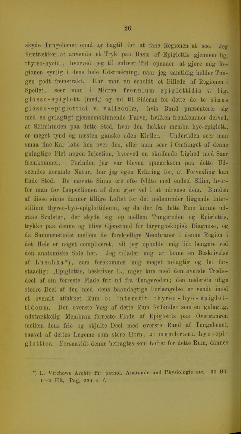 skydo Tuugebeuet opad og bagtil for at faae Eegioiien at see. Jeg foretrækker at anveude et Tryk paa Basis af Epiglottis gjenneni lig. thyreo-hyoid., livorved jeg til enhver Tid opnaaer at gjore mig Re- gionen synlig i dens hele Udstrækning, naar jeg samtidig holder Tun- gen godt fremstrakt. Har man nu erholdt et Billede af Eegionen i Speilet, seer man i Midten frenulum epiglottidis v. lig. glosso-epiglott. (med.) og ud til Siderne for dette de to sinus glosso-epiglottici v. valleculæ, hvis Bund præsenterer sig med en gulagtigt gjennemskinnende Farve, hvilken fremkommer derved, at Sliimhinden paa dette Sted, hvor den dækker membr. hyo-epiglott., er meget tynd og næsten ganske uden Kirtler. Undertiden seer man sraaa fine Kar lobe hen over den, eller man seer i Omfanget af denne gulagtige Plet nogen Injection, hvorved en skuffende Lighed med Saar fremkommer. Forinden jeg var bleven opmærksom paa dette Ud- seendes normale Natur, har jeg egen Erfaring for, at Forvexling kan finde Sted. De nævnte Sinus ere ofte fyldte med endeel Sliim, hvor- for man for Inspectiouen af dem gjor vel i at udrense dem. Bunden af disse sinus danner tillige Loftet for det nedenunder liggende inter- stitium thyreo-hyo-epiglottideura, og da der fra dette Rum kunne ud- gaae Svulster, der skyde sig op mellem Tungeroden og Epiglottis, trykke paa denne og blive Gjenstand for laryngoskopisk Diagnose, og da Sammenstodet mellom de forskjellige Membraner i denne Region i det Hele er noget compliceret, vil jeg opholde mig lidt længere ved den anatomiske Side her. Jeg tillader mig at laane en Beskrivelse af Luschka*), som forekommer mig meget noiagtig og let for- staaelig: .,Epiglottis, beskriver L., rager kun med den øverste Tredie- deel af sin forreste Flade frit ud fra Tungeroden; den nederste ulige større Deel af den med dens baandagtige Forlængelse er vendt imod et overalt aflukket Rum o: interstit. thyreo - hyo - epiglot- tideuni. Den øverste Væg af dette Rum forbinder som en gulagtig, udstrækkelig Membran forreste- Flade af Epiglottis paa Overgangen mellem dens frie og skjulte Deel med øverste Rand af Tungebenet, saavel af dettes Legeme som store Horn, o: membrana hyo-epi- glottica. Forsaavidt denne betragtes som Loftet for dette Rum, dannes •) L. Virchows Archiv fur pathol. Anatomie und Physiologie etc. 30 Bd. 1 — 2 Hft, Pag. 234 o. f.
