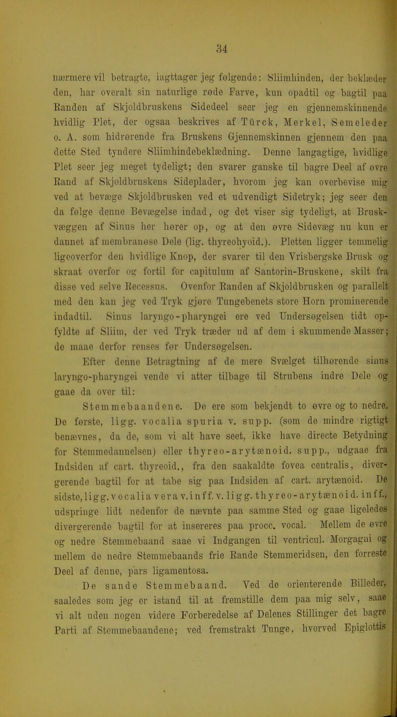 nærmere vil betrag-te, iagttager jeg felgende: Sliimliinden, der beklædci' den, har overalt sin naturlige rede Farve, kun opadtil og bagtil pi;, Randen af Skjoldbruskens Sidedeel seer jeg en gjennemskinnendi' hvidlig Plet, der ogsaa beskrives afTiirck, Mer kel, Se meleder 0. A. som hidrerende fra Bruskens Gjennemskinnen gjennem den paa dette Sted tyndere Sliimhindebeklædning. Denne langagtige, hvidlige Plet seer jeg meget tydeligt; den svarer ganske til bagre Deel af evro Rand af Skjoldbruskens Sideplader, hvorom jeg kan overbevise mij ved at bevæge Skjoldbrusken ved et udvendigt Sidetryk; jeg seer den da folge denne Bevægelse indad, og det viser sig tydeligt, at Brusk- væggen af Sinus hor horer op, og at den ovre Sidevæg nu kun ci dannet af membranese Dele (lig. thyreohyoid.). Pletten ligger temmeli- Ugeovorfor den hvidlige Knop, der svarer til den Vrisbergske Brusk oi: skraat overfor og fortil for capitulum af Santorin-Bruskeue, skilt fra disse ved selve Recessns. Ovenfor Randen af Skjoldbrusken og parallelt med den kan jeg ved Tryk gjore Tnngobenets store Horn promiuereml' indadtil. Sinus laryngo-pharyngei ere ved Undersøgelsen tidt op- fyldte af Sliim, der ved Tryk træder ud af dem i skummende Masser; do uiaao derfor renses for Undersegelsen. Efter denne Betragtning af de mere Svælget tilhorende sinus laryngo-pharyngei vende vi atter tilbage til Strubens indre Dele og gaae da over til: Stemmobaandene. De ere som bekjendt to evro og to nedre. Do forste, ligg. vocalia spuria v. supp. (som de mindre rigtigt benævnes, da do, som vi alt have seet, ikke have directe Betydning for Stemmedannelsen) eller thyreo-arytænoid. supp., udgaae fra Indsiden af cart. thyreoid., fra den saakaldte fovea centralis, diver- gerende bagtil for at tabe sig paa Indsiden af cart. arytæuoid. De sidste,ligg.vocalia vera v.inff. v. li g g. thyreo-arytænoid. inff., udspringe lidt nedenfor de nævnte paa samme Sted og gaae ligeledes divergerende bagtil for at iusereres paa procc. vocal. Mellem de evro og nedre Stemmebaand saae vi Indgangen til ventricul. Morgagni og mellem do nedre Stemmebaands frie Rande Stemmeridsen, den forreste Deel af denue, pars ligamentosa. De sande Stemmebaand. Ved de orienterende Billeder, saaledes som jeg er istand til at fremstille dem paa mig selv, saae vi alt uden nogen videre Forberedelse af Delenes Stillinger det bagro Parti af Stemmebaandeno; ved fremstrakt Tunge, hvorved Epiglottis