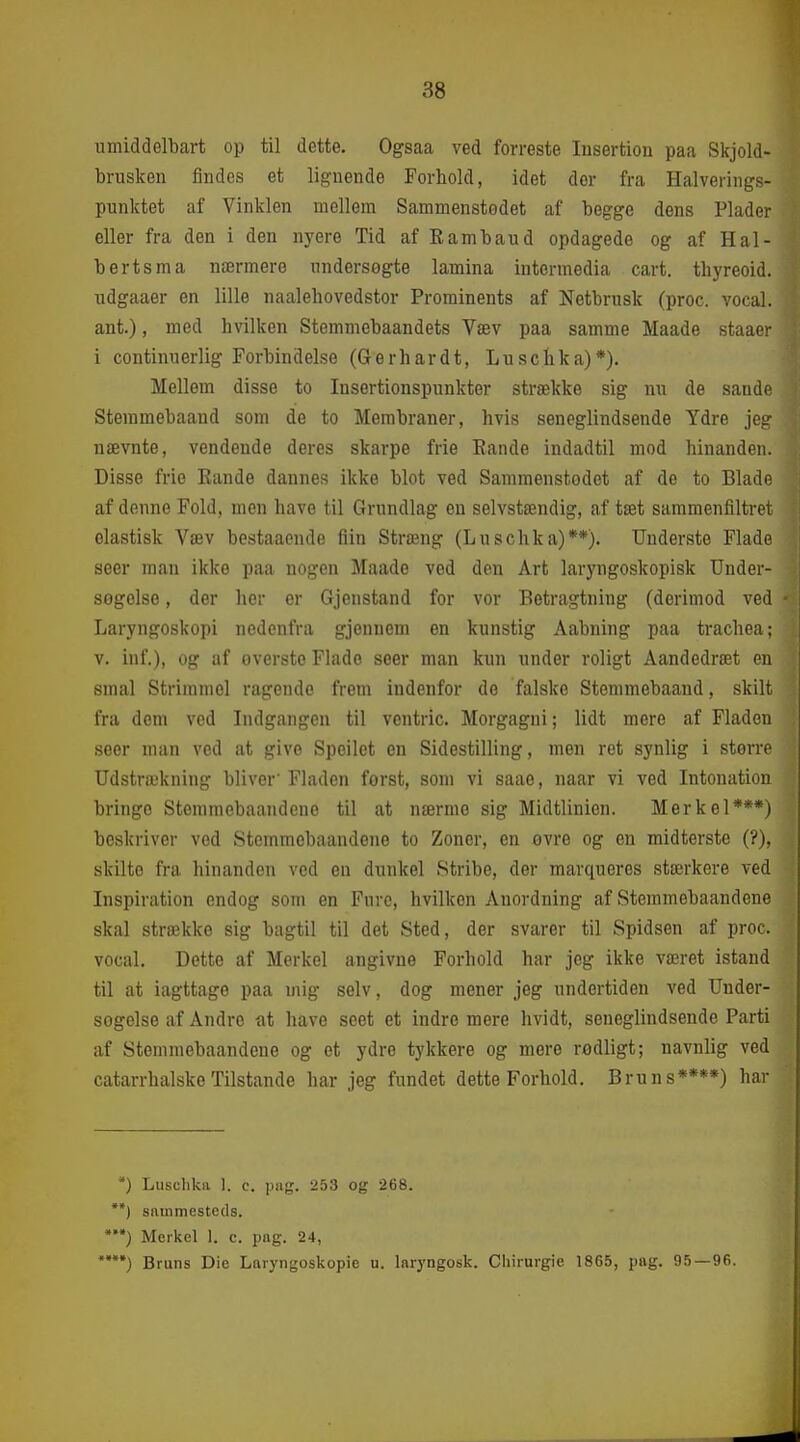 umiddelbart op til dette. Ogsaa ved forreste Insertion paa Skjold- brusken findes et lignende Forhold, idet der fra Halverings- punktet af Vinklen mellem Sammenstodet af begge dens Plader eller fra den i den nyere Tid af Rambaud opdagede og af Hal- berts ma nærmere undersøgte lamina intormedia cart. tliyreoid. udgaaer en lille naalehovedstor Prominents af Netbrusk (proc. vocal. ant.), med hvilken Stemmebaandets Væv paa samme Maade staaer i continuerlig Forbindelse (Gerhardt, Lu s c hk a)*). Mellem disse to Insertionspunkter strække sig nu de sande Steramebaand som de to Membraner, hvis seneglindsende Ydre jeg nævnte, vendende deres skarpe frie Rande indadtil mod hinanden. Disse frie Rando dannes ikke blot ved Sammenstodet af de to Blade af denne Fold, men have til Grundlag en selvstændig, af tæt sammenfiltret elastisk Væv bestaaende fiin Stræng (Luschka)**). Underste Flade seer man ikke paa nogen Maade ved den Art laryngoskopisk TJnder- segelso, der lier er Gjenstand for vor Betragtning (derimod ved Laryngoskopi nedenfra gjennem en kunstig Aabning paa trachea; v. inf.), og af overste Flade seer man kun under roligt Aandedræt en smal Strimmel ragende frem indenfor de falske Stemmebaand, skilt fra dem ved Indgangen til ventric. Morgagni; lidt mere af Fladen seer man ved at give Spoilet en Sidestilling, men ret synlig i større Udstrækning bliver'Fladen forst, som vi saae, naar vi ved Intonation bringe Stemmebaandeue til at nærme sig Midtlinien. Mer kel***) beskriver vod Stemmebaandeue to Zoner, en ovre og en midterste (?), skilte fra hinanden ved en dunkel Stribe, der marquores stærkere ved Inspiration endog som en Fure, hvilken Anordning af Stemmebaandeue skal strække sig bagtil til det Sted, der svarer til Spidsen af proc. vocal. Dette af Merkel angivne Forhold har jeg ikke været istand til at iagttage paa mig selv, dog mener jeg undertiden ved Under- søgelse af Andre at have seet et indre mere hvidt, seneglindsende Parti af Stemmebaandeue og et ydre tykkere og mere rodligt; navnlig ved catarrhalskeTilstande har jeg fundet dette Forhold. Bruns****) har ) Luschka 1. c. ])!ig. 253 og 268. **) sammesteds. Merkel 1. c. pag. 24, Bruns Die Laryngoskopie u. laryngosk. Cliirurgie 186.5, pag. 95—96.