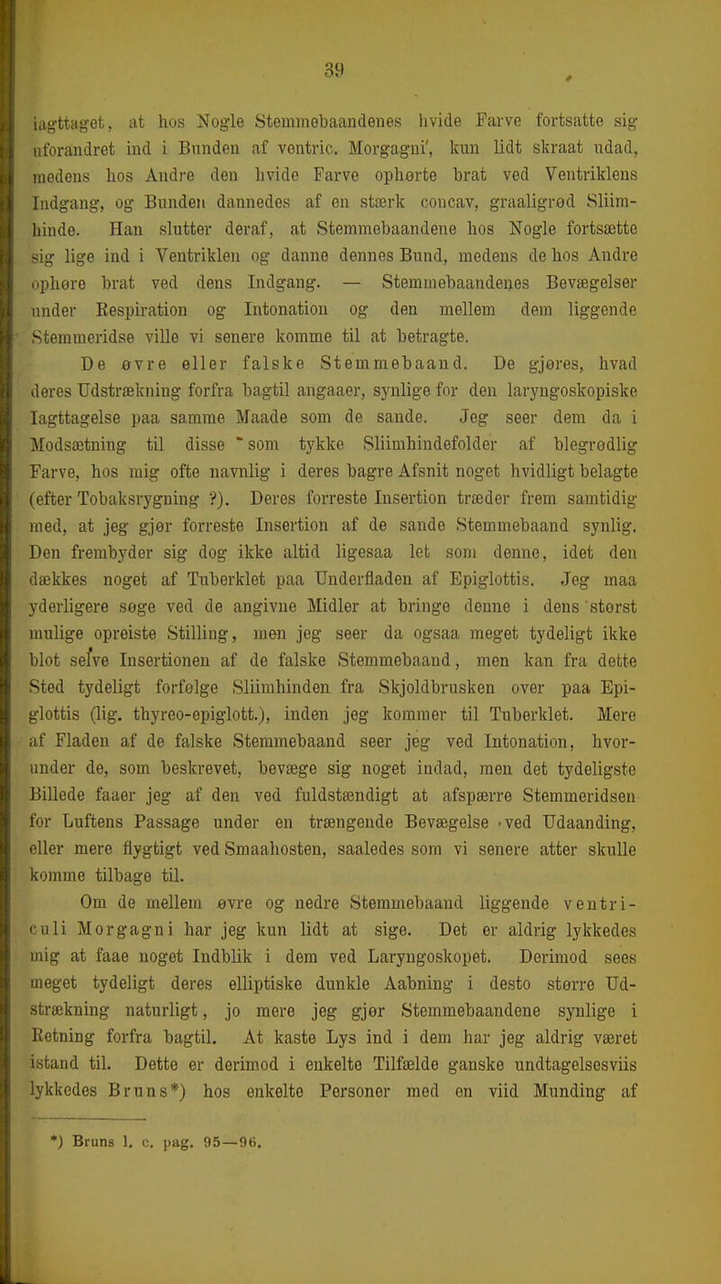 iagttaget, at hos Nogle Stemmebaandenes hvide Farve fortsatte sig uforandret ind i Bunden af vontric. Morgagni', lam lidt skraat ndad, medens hos Andre den hvide Farve opherte brat ved Ventriklens Indgang, og Bunden dannedes af en stærk coucav, graaligrød Sliira- hinde. Han slutter deraf, at Stemmebaandene hos Nogle fortsætte -;ig lige ind i Ventriklen og danne dennes Bund, medens de hos Andre iiphore brat ved dens Indgang. — Stemuiebaandeues Bevægelser under Respiration og Intonation og den mellem dem liggende Stemmeridse ville vi senere komme til at betragte. De øvre eller falske Stemmebaand. De gjøres, hvad deres Udstrækning forfra bagtil angaaer, synlige for den laryngoskopiske Iagttagelse paa samme Maade som de sande. Jeg seer dem da i Modsætning til disse som tykke Sliimhindefolder af blegrodlig Farve, hos mig ofte navnlig i deres bagre Afsnit noget hvidligt belagte (efter Tobaksrygning ?). Deres forreste Insertion træder frem samtidig med, at jeg gjør forreste Insertion af de sande Stemmebaand synlig. Den frembyder sig dog ikke altid ligesaa let som denne, idet den dækkes noget af Tuberklet paa Underfladen af Epiglottis. Jeg maa yderligere søge ved de angivne Midler at bringe denne i dens 'størst mulige opreiste Stilling, men jeg seer da ogsaa meget tydeligt ikke blot sefve Insertionen af de falske Stemmebaand, men kan fra dette Sted tydeligt forfølge Sliimhinden fra Skjoldbrusken over paa Epi- glottis (lig. thyreo-epiglott.), inden jeg kommer til Tuberklet. Mere af Fladen af de falske Stemmebaand seer jeg ved Intonation, hvor- under de, som beskrevet, bevæge sig noget indad, men det tydeligste Billede faaer jeg af den ved fuldstændigt at afspærre Stemmeridsen for Luftens Passage under en trængende Bevægelse 'ved Udaanding, eller mere flygtigt ved Smaahosten, saaledes som vi senere atter skulle komme tilbage til. Om de mellem øvre og nedre Stemmebaand liggende ventri- culi Morgagni har jeg kun lidt at sige. Det er aldrig lykkedes mig at faae noget Indblik i dem ved Laryngoskopet. Derimod sees meget tydeligt deres elliptiske dunkle Aabning i desto større Ud- strækning naturligt, jo mere jeg gjør Stemmebaandene synlige i Retning forfra bagtil. At kaste Lys ind i dem har jeg aldrig været istand til. Dette er derimod i enkelte Tilfælde ganske undtagelsesviis lykkedes Bruns*) hos enkelte Personer med en viid Munding af *) Bruns 1. c. pag. 95—96.