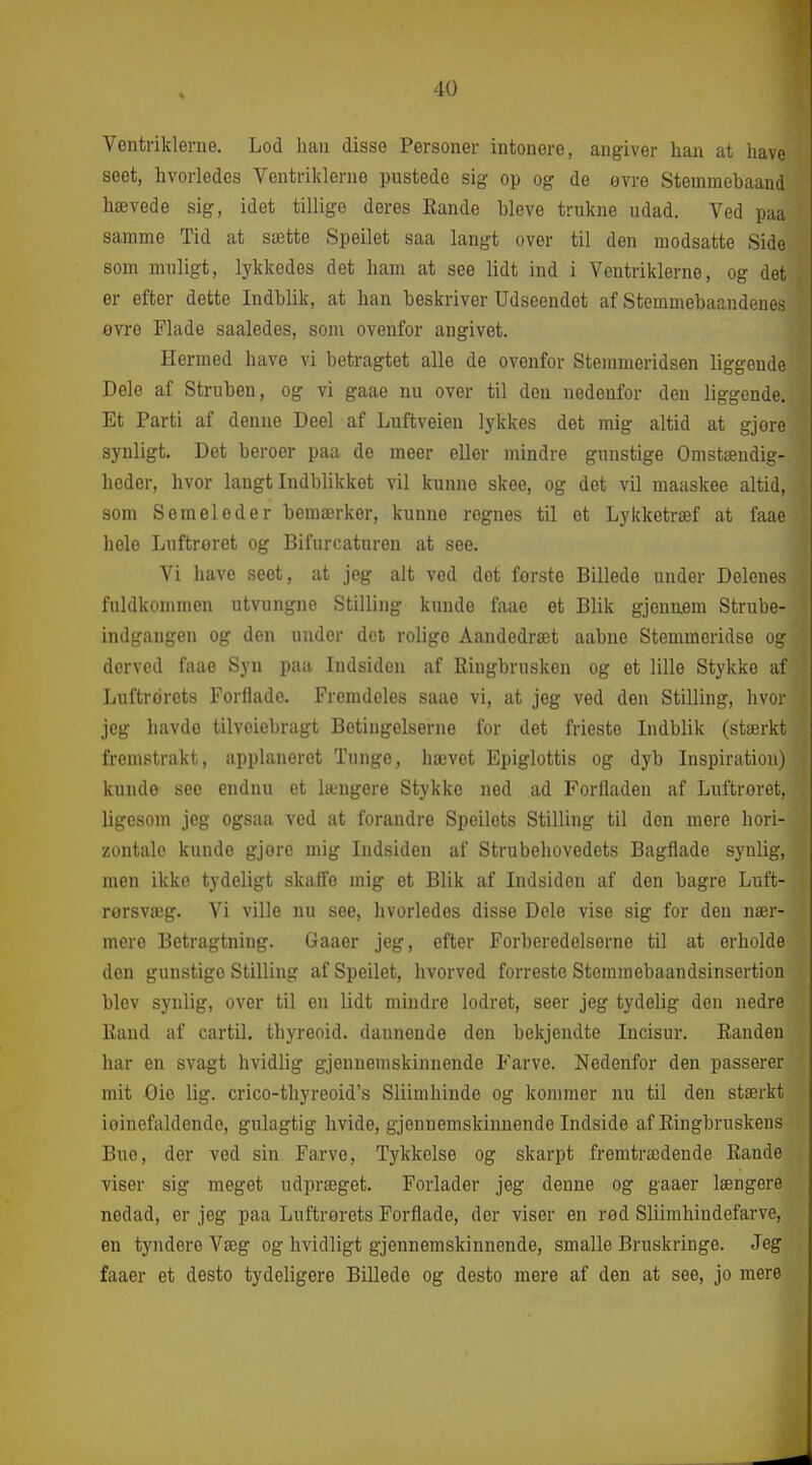VGiitriklerne. Lod han disse Personer intonere, angiver han at have seet, hvorledes Ventriklerne pustede sig op og de ovre Stemmebaand hævede sig, idet tillige deres Eande hleve trukne udad. Ved paa samme Tid at sætte Speilet saa langt over til den modsatte Side som muligt, lykkedes det ham at see lidt ind i Ventriklerne, og det er efter dette Indblik, at han beskriver Udseendet af Stemmebaandenes øvre Flade saaledes, som ovenfor angivet. Hermed have vi betragtet alle de ovenfor Stemmeridsen liggende Dele af Struben, og vi gaae nu over til deu nedenfor den liggende. Et Parti af denne Deel af Luftveien lykkes det mig altid at gjere synligt. Det beroer paa de meer eller mindre gunstige Omstændig- heder, hvor langt Indblikket vil kunne skee, og det vil maaskee altid, som Semeleder bemærker, kunne regnes til et Lykketræf at faae hele Luftroret og Bifurcaturen at see. Vi have seet, at jeg alt ved det første Billede under Delenes fuldkommen utvungne Stilling kunde faae et Blik gjenuem Strube- indgaugen og den under det rolige Aandedræt aabne Stemmeridse og derved faae Syn paa Indsiden af Ringbrusken og et lille Stykke af Luftrorets Forflade. Fremdeles saae vi, at jeg ved den Stilling, hvor jeg havde tilveiebragt Betingelserne for det frieste Indblik (stærkt fremstrakt, applaneret Tunge, hævet Epiglottis og dyb Inspiration) kunde see endnu et længere Stykke ned ,ad Forfladen af Luftrøret, ligesom jeg ogsaa ved at forandre Speilets Stilling til den mere hori- zontale kunde gjore mig Indsiden af Strubehovedets Bagflade synlig, men ikke tydeligt skaffe mig et Blik af Indsiden af den bagre Luft- rorsvæg. Vi ville nu see, hvorledes disse Dele vise sig for den nær- mere Betragtning. Gaaer jeg, efter Forberedelserne til at erholde den gunstige Stilling af Speilet, hvorved forreste Stemmebaandsinsertion blev synlig, over til en lidt mindre lodret, seer jeg tydelig den nedre Eaud af cartil. thyreoid. dannende den bekjendte Incisur. Randen har en svagt hvidlig gjennemskinnende Farve. Nedenfor den passerer mit Gie lig. crico-thyreoid's Sliimhinde og kommer nu til den stærkt ioinefaldende, gulagtig hvide, gjennemskinnende Indside af Ringbruskens Bue, der ved sin Farve, Tykkelse og skarpt fremtrædende Rande viser sig meget udpræget. Forlader jeg denne og gaaer længere nedad, er jeg paa Luftrorets Forflade, der viser en rød Sliimhindefarve, en tyndere Væg og hvidligt gjennemskinnende, smalle Bruskringe. Jeg faaer et desto tydeligere Billede og desto mere af den at see, jo mere