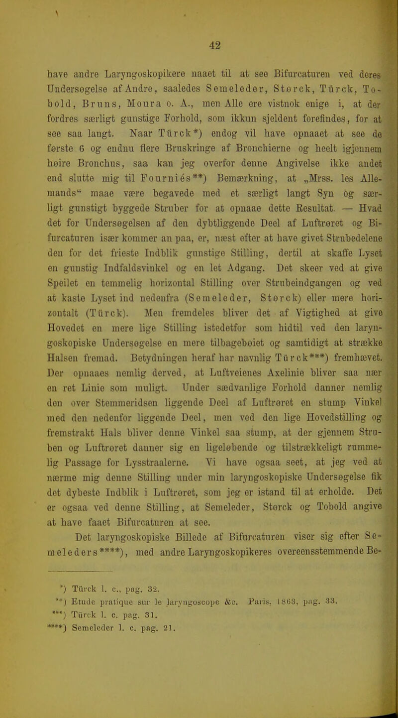 have andre Laryngoskopikere naaet til at see Bit'urcatureu ved deres Undersøgelse af Andre, saaledes Seraeleder, Storck, Tiirck, To- bold, Bruns, Moura o. Å., men Alle ere vistnok enige i, at der fordres særligt gunstige Forhold, som ikkun sjoldent forefindes, for at see saa langt. Naar Tiirck*) endog vil have opnaaet at see de første 6 og endnu flere Bruskringe af Bronchierne og heelt igjennem høire Bronchus, saa kan jeg overfor denne Angivelse ikke andet end slutte mig til Fourniés**) Bemærkning, at „Mrss. les Alle- mands maae være begavede med et særligt langt Syn og sær- ligt gunstigt byggede Struber for at opuaae dette Resultat. — Hvad det for Undersøgelsen af den dybtliggende Deel af Luftreret og Bi- furcaturen især kommer an paa, er, næst efter at have givet Strubedelene den for det frieste Indblik gunstige Stilling, dertil at skaffe Lyset en gunstig Indfaldsvinkel og en let Adgang. Det skeer ved at give Speilet en temmelig horizontal Stilling over Strubeindgangen og ved at kaste Lyset ind nedenfra (Se mele der, S tør c k) eller mere hori- zontalt (Tiirck). Men fremdeles bliver det ■ af Vigtighed at give Hovedet en mere lige Stilling istedetfor som hidtil ved den laryn- goskopisko Undersøgelse en mere tilbageboiet og samtidigt at strække Halsen fromad. Betydningen heraf har navnlig Ti'i rck***) fremhævet. Der opnaaes nemlig derved, at Luftveienes Axelinie bliver saa nær en ret Linie som muligt. Under sædvanlige Forhold danner nemlig den over Stemmeridsen liggende Deel af Luftrøret en stump Vinkel med den nedenfor liggende Deel, men ved den lige Hovedstilling og fremstrakt Hals bliver denne Vinkel saa stump, at der gjennem Stru- ben og Luftrøret danner sig en ligelobende og tilstrækkeligt rumme- lig Passage for Lysstraalerne. Vi have ogsaa seet, at jeg ved at nærme mig denne Stilling under min laryngoskopiske Undersøgelse fik det dybeste Indblik i Luftroret, som jeg er istand til at erholde. Det er ogsaa ved denne Stilling, at Semeleder, Storck og Tobold angive at have faaet Bifurcaturen at see. Det laryngoskopiske Billede af Bifurcaturen viser sig efter Se- meleders****), med andre Laryngoskopikeres overeensstemmende Be- *) Tfti-ck 1. c, png. 32. *') Etude prntique sur le luryngoscope &o. Paris, 1863, pag. 33. '•) Turck 1. c. pag. 31. ****) Semeleder 1. c. pag. 21.