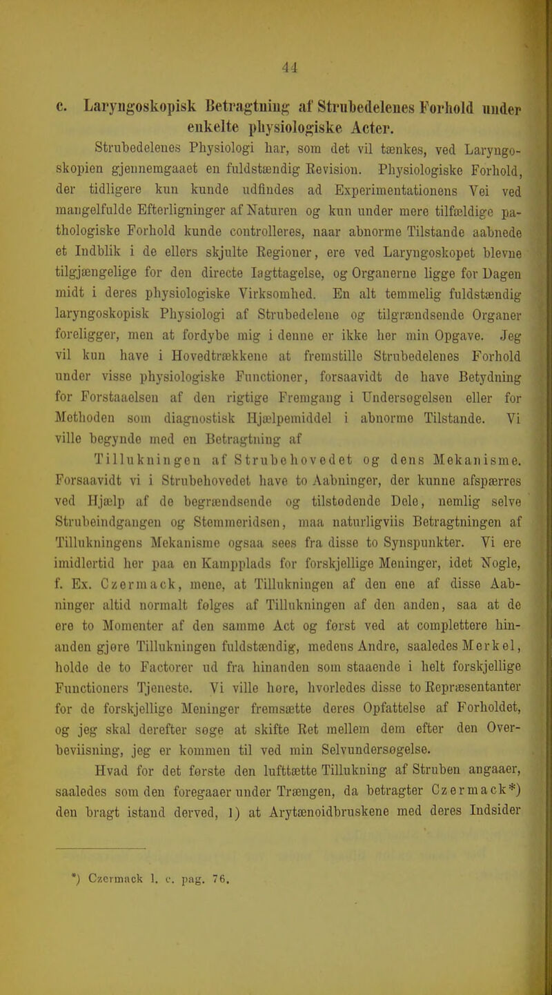 C. Laryiigoskopisk Betragtniug af Strubedeleues Forhold inider enkelte pliysiologiske Acter. Strubedelenes Physiologi har, som det vil tænkes, ved Laryngo- skopien gjennemgaaet en fuldstændig Kevision. Physiologiske Forhold, der tidligere kun kunde udfindes ad Experimentationens Vei ved mangelfulde Efterligninger af Naturen og kun under mere tilfældige pa- thologiske Forhold kunde controlleres, naar abnorme Tilstande aabnede et Indblik i de ellers skjulte Regioner, ere ved Laryngoskopet blevue tilgjængelige for den directe Iagttagelse, og Organerne ligge for Uagen midt i deres physiologiske Virksomhed. En alt temmelig fuldstændig laryngoskopisk Physiologi af Strubedelene og tilgrændsende Organer foreligger, men at fordybe mig i denne er ikke hor min Opgave. Jeg vil kun have i Hovedtrækkene at fremstille Strubedelenes Forhold under visse physiologiske Functioner, forsaavidt de have Betydning for Forstaaolseu af den rigtige Fremgang i Undersogelsen eller for Methoden som diagnostisk Hjælpemiddel i abnorme Tilstande. Vi ville begynde med en Betragtning af Tillukningen af Strubehovedet og dens Mekanisme. Forsaavidt vi i Strubehovedet have to Aabningor, der kunne afspærres ved Hjælp af de begrændsonde og tilstedende Dole, nemlig selve Strubeindgangen og Stemmeridsen, maa naturligviis Betragtningen af Tillukningens Mekanisme ogsaa sees fra disse to Synspunkter. Vi ere imidlertid her paa en Kampplads for forskjellige Meninger, idet Nogle, f. Ex. Czerniack, mene, at Tillukningen af den ene af disse Åab- ninger altid normalt følges af Tillukningen af den anden, saa at de ere to Momenter af den samme Aet og forst ved at complettere hin- anden gjore Tillukningen fuldstændig, medens Andre, saaledes Merkel, holde de to Factorer ud fra hinanden som staaende i helt forskjellige Functioners Tjeneste. Vi ville hore, hvorledes disse to Ecpræsentanter for de forskjellige Meninger fremsætte deres Opfattelse af Forholdet, og jeg skal derefter søge at skifte Ret mellem dem efter den Over- beviisning, jeg er kommen til ved min Selvundersogelse. Hvad for det ferste den lufttætte Tillukning af Struben angaaer, saaledes som den foregaaer under Trængen, da betragter Czermack*) den bragt istand derved, 1) at Arytænoidbruskene med deres Indsider