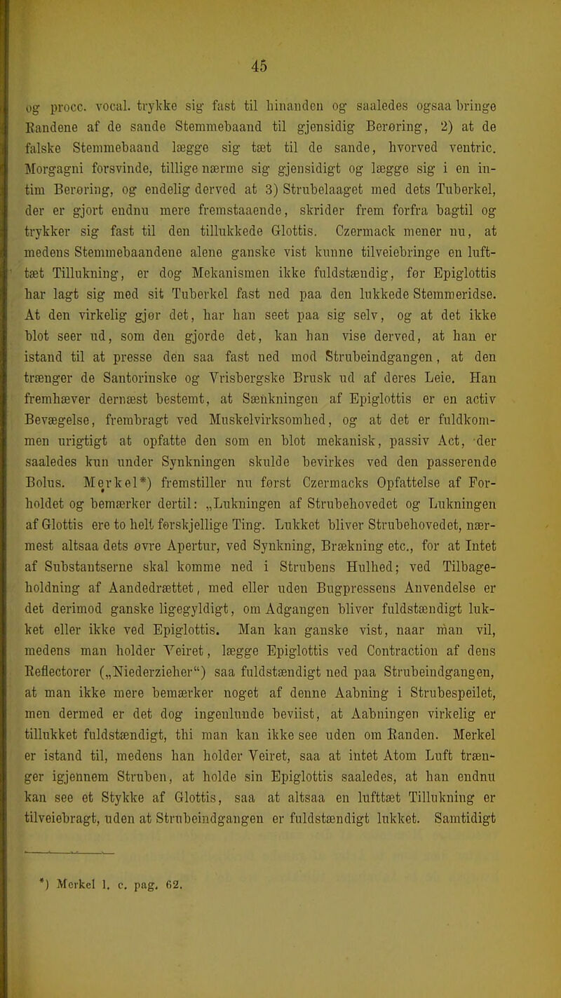 og procc. vocal. trykke sig fast til hinanden og saaledes ogsaa bringe Randene af de sande Stemniebaand til gjensidig Berøring, 2) at de falske Stemmebaand lægge sig tæt til de sande, hvorved ventric. Morgagni forsvinde, tillige nærme sig gjensidigt og lægge sig i en in- tim Berering, og endelig derved at 3) Strubelaaget med dets Tuberkel, der er gjort endnu mere fremstaaende, skrider frem forfra bagtil og trykker sig fast til den tillukkede Glottis. Czermack mener nu, at medens Stemmebaandene alene ganske vist kunne tilveiebringe en luft- tæt Tillukning, er dog Mekanismen ikke fuldstændig, for Epiglottis har lagt sig med sit Tuberkel fast ned paa den lukkede Stemmeridse. At den virkelig gjor det, har han seet paa sig selv, og at det ikke blot seer ud, som den gjorde det, kan han vise derved, at han er istand til at presse den saa fast ned mod Strubeindgangen, at den trænger de Santorinske og Vrisbergske Brusk ud af deres Leie. Han fremhæver dernæst bestemt, at Sænkningen af Epiglottis er en activ Bevægelse, frembragt ved Muskelvirksomhed, og at det er fuldkom- men urigtigt at opfatte den som en blot mekanisk, passiv Aet, der saaledes kun under Synkningen skulde bevirkes ved den passerende Bolus. Mer kel*) fremstiller nu forst Czermacks Opfattelse af For- holdet og bemærker dertil: „Lukningen af Strubehovedet og Lukningen af Glottis ere to helt førskjellige Ting. Lukket bliver Strubehovedet, nær- mest altsaa dets øYxe Apertur, ved Synkning, Brækning etc, for at Intet af Substantserne skal komme ned i Strubens Hulhed; ved Tilbage- holdning af Aandedrættet, med eller uden Bugpressens Anvendelse er det derimod ganske ligegyldigt, om Adgangen bliver fuldstændigt luk- ket eller ikke ved Epiglottis. Man kan ganske vist, naar man vil, medens man holder Veiret, lægge Epiglottis ved Contraction af dens Eeflectorer („Niederzieher) saa fuldstændigt ned paa Strubeindgangen, at man ikke mere bemærker noget af denne Aabning i Strubespeilet, men dermed er det dog ingenlunde beviist, at Aabningen virkelig er tillukket fuldstændigt, thi man kan ikke see uden om Randen. Merkel er istand til, medens han holder Veiret, saa at intet Atom Luft træn- ger igjennera Struben, at holde sin Epiglottis saaledes, at han endnu kan see et Stykke af Glottis, saa at altsaa en lufttæt Tillukning er tilveiebragt, uden at Strubeindgangen er fuldstændigt lukket. Samtidigt •) Morkel 1, c. pag. 62.