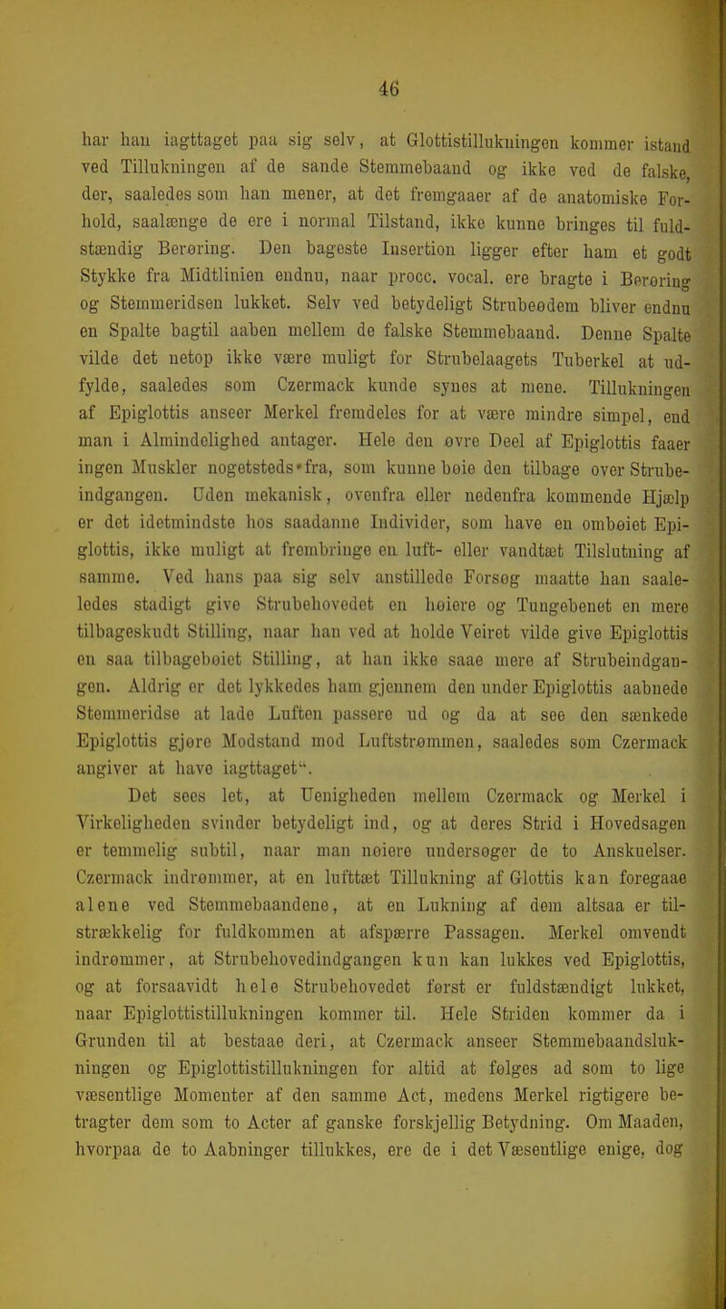 har hau iagttaget paa sig selv, at Glottistillukiiingen kommer istaud Ted Tillukningen af de sande Stemmebaaud og ikke ved de falske, der, saaledes som han mener, at det fremgaaer af de anatomiske For- hold, saalænge de ere i normal Tilstand, ikke kunne bringes til fuld- stændig Berering. Den bageste lusertion ligger efter ham et godt Stykke fra Midtlinien endnu, naar procc. vocal. ere bragte i Berøring og Stemmeridsen lukket. Selv ved betydeligt Strubeødem bliver endnu en Spalte bagtil aaben mellem de falske Stemmebaaud. Denne Spalte vilde det netop ikke være muligt for Strubelaagets Tuberkel at ud- fylde, saaledes som Czermack kunde synes at mene. Tillukningen af Epiglottis anseer Merkel fremdeles for at være mindre simpel, end man i Almindelighed antager. Hele den ovre Deel af Epiglottis faaer ingen Muskler nogetsteds »fra, som kunne boie den tilbage over Strube- indgangen. Uden mekanisk, ovenfra eller nedenfra kommende Hjælp er det idetmindste hos saadanne Individer, som have en omboiet Epi- glottis, ikke muligt at frembringe en luft- eller vandtæt Tilslutning af samme. Ved hans paa sig selv anstillede Forseg maatte han saale- ledes stadigt give Strubehovedet en hoiere og Tungebenet en mere tilbageskudt Stilling, naar han ved at holde Veiret vilde give Epiglottis en saa tilbageboiet Stilling, at han ikke saae mere af Strubeindgau- gen. Aldrig or det lykkedes ham gjennem den under Epiglottis aabnede Stemmeridse at lade Luften passere ud og da at see den sænkede Epiglottis gjore Modstand mod Luftstrømmen, saaledes som Czermack angiver at have iagttaget. Det sees let, at Uenigheden mellem Czermack og Merkel i Virkeligheden svinder betydeligt ind, og at deres Strid i Hovedsagen er temmelig snbtil, naar man neiere undersoger de to Anskuelser. Czermack indrømmer, at en lufttæt Tillukning af Glottis kan foregaae alene ved Stemmebaandene, at en Lukning af dem altsaa er til- strækkelig for fuldkommen at afspærre Passagen. Merkel omvendt indrømmer, at Strubehovedindgangen kun kan lukkes ved Epiglottis, og at forsaavidt hele Strubehovedet først er fuldstændigt lukket, naar Epiglottistillukningen kommer til. Hele Striden kommer da i Grunden til at bestaae deri, at Czermack anseer Stemmebaandsluk- ningen og Epiglottistillukningen for altid at følges ad som to lige væsentlige Momenter af den samme Aet, medens Merkel rigtigere be- tragter dem som to Acter af ganske forskjellig Betydning. Om Maaden, hvorpaa de to Aabninger tillukkes, ere de i det Væsentlige enige, dos?