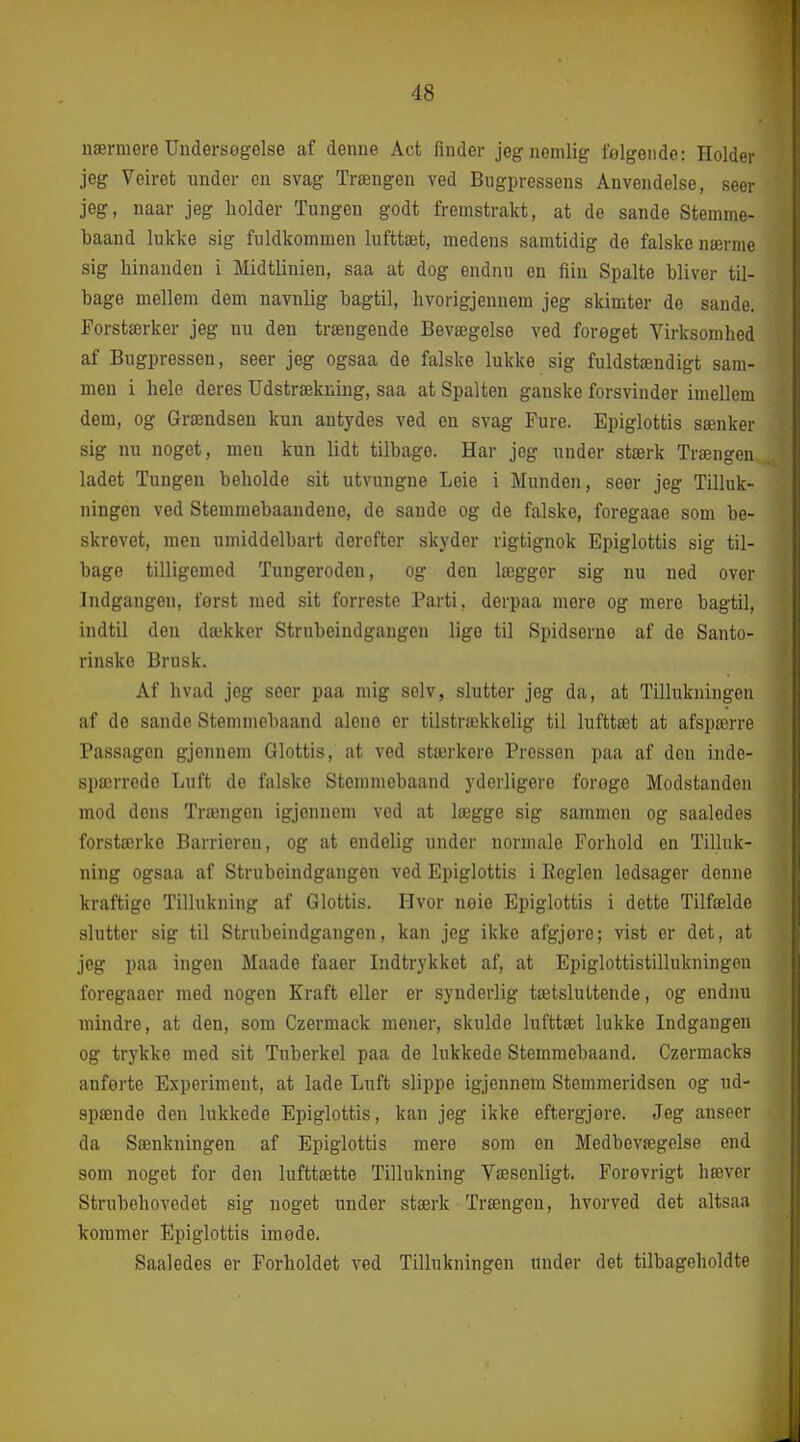 nærmere Undersegelse af denne Aet finder jeg nemlig følgende: Holder jeg Veiret under en svag Trængen ved Bugpressens Anvendelse, seer jeg, naar jeg holder Tungen godt fremstrakt, at de sande Stemrae- baand lukke sig fuldkommen lufttæt, medens samtidig de falske nærme sig hinanden i Midtlinien, saa at dog endnu en fiin Spalte bliver til- bage mellem dem navnlig bagtil, hvorigjennem jeg skimter de sande. Forstærker jeg nu den trængende Bevægelse ved forøget Virksomhed af Bugpressen, seer jeg ogsaa de falske lukke sig fuldstændigt sam- men i hele deres Udstrækning, saa at Spalten ganske forsvinder imellem dem, og Grændsen kun antydes ved en svag Fure. Epiglottis sænker sig nu noget, men kun lidt tilbage. Har jeg under stærk Trængen, ladet Tungen beholde sit utvungne Leie i Munden, seer jeg Tilluk- ningen ved Stemmebaandene, de sande og de falske, foregaae som be- skrevet, men umiddelbart derefter skyder rigtignok Epiglottis sig til- bage tilligemed Tungeroden, og den lægger sig nu ned over Indgangen, først med sit forreste Parti, derpaa more og mere bagtil, indtil den dækker Strnbeindgangen lige til Spidserne af de Santo- rinsko Brusk. Af hvad jeg seer paa mig selv, slutter jeg da, at Tillukningen af do sande Stennnebaand alene er tilstrækkelig til lufttæt at afspærre Passagen gjenuem Glottis, at ved stærkere Pressen paa af den inde- spærrede Luft de falske Stemmebaand yderligere forøge Modstanden mod dens Trængen igjennem ved at lægge sig sammen og saaledes forstærke Barrieren, og at endelig under normale Forhold en Tilluk- ning ogsaa af Strubeindgangen ved Epiglottis i Reglen ledsager denne kraftige Tillukning af Glottis. Hvor nøie Epiglottis i dette Tilfælde slutter sig til Strnbeindgangen, kan jeg ikke afgjore; vist er det, at jeg paa ingen Maade faaer Indtrykket af, at Epiglottistillnkningen foregaaer med nogen Kraft eller er synderlig tætsluttende, og endnu mindre, at den, som Czermack mener, skulde lufttæt lukke Indgangen og trykke med sit Tuberkel paa de lukkede Stemmebaand. Czermacks anførte Experiment, at lade Luft slippe igjennem Stemmeridsen og ud- spænde den lukkede Epiglottis, kan jeg ikke eftergjere. Jeg anseer da Sænkningen af Epiglottis mere som en Medbevægelse end som noget for den lufttætte Tillukning Væsenligt. Forøvrigt hæver Strubehovedet sig noget under stærk Trængen, hvorved det altsaa kommer Epiglottis imode. Saaledes er Forholdet ved Tillukningen under det tilbageholdte