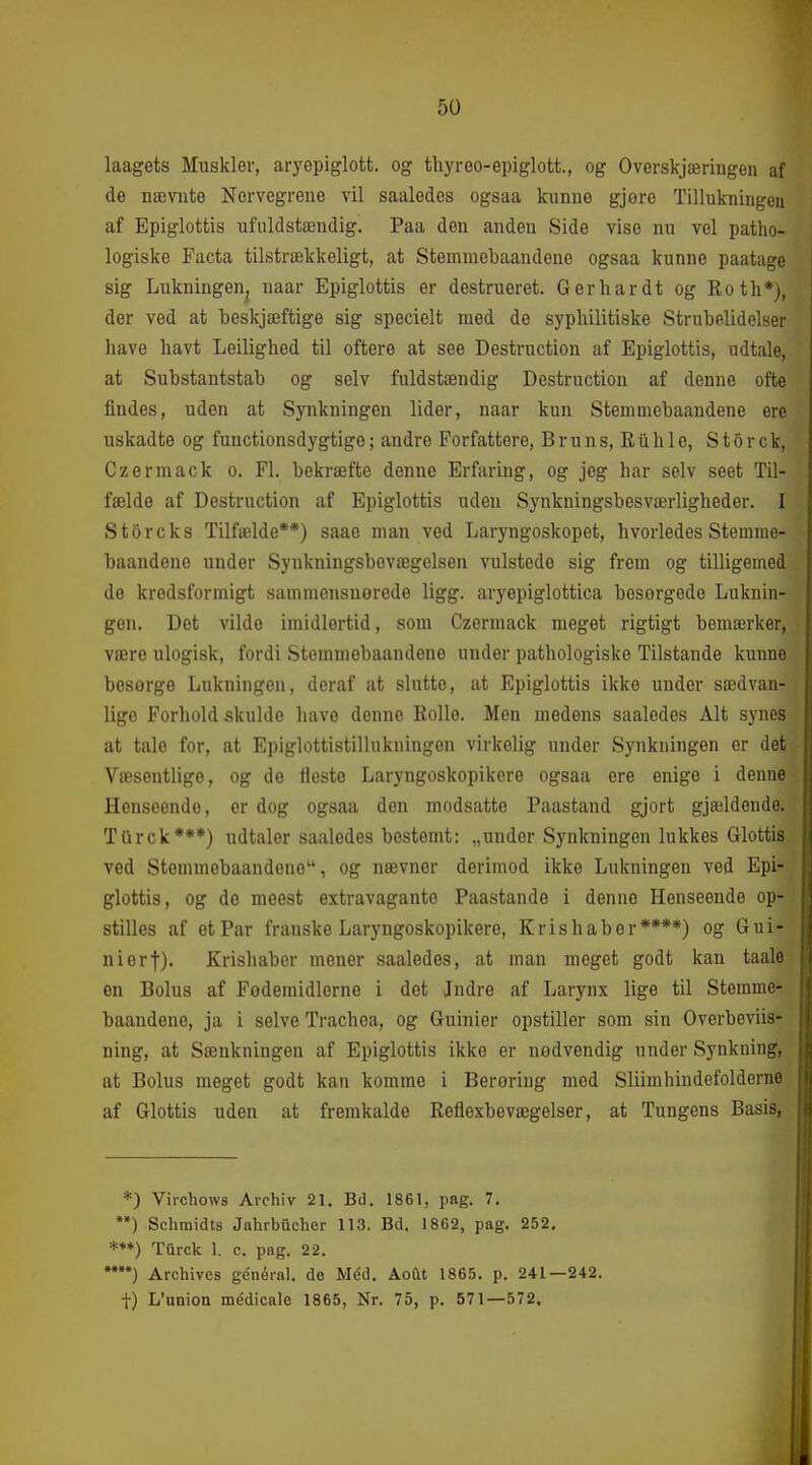 laagets Muskler, aryepiglott. og thyreo-epiglott., og Overskjæriugen af de nævnte Nervegrene vil saaledes ogsaa kunne gjøre Tillukningen af Epiglottis ufuldstændig. Paa den anden Side vise nu vel patho- logiske Facta tilstrækkeligt, at Stemniebaandene ogsaa kunne paatage sig Lukningen^ naar Epiglottis er destrueret. Gerhardt og Eoth*j, der ved at beskjæftige sig specielt med de syphilitiske Strubelidelser have havt Leilighed til oftere at see Destruction af Epiglottis, udtale, at Substantstab og selv fuldstændig Destruction af denne ofte findes, uden at Synkningen lider, naar kun Stennnebaandene ere uskadte og functionsdygtige; andre Forfattere, B r u n s, R ii h 1 e, S t o r c k, Czermack o. Fl. bekræfte denne Erfaring, og jeg har selv seet Til- fælde af Destruction af Epiglottis uden Synkningsbesværligheder. I S tor eks Tilfælde**) saae man ved Laryngoskopet, hvorledes Stennne- baandene under Synkningsbevægelsen vulstede sig frem og tilligemed de kredsformigt sammonsuorede ligg. aryepiglottica besorgedo Luknin- gen. Det vilde imidlertid, som Czermack meget rigtigt bemærker, være ulogisk, fordi Stemniebaandene under pathologiske Tilstande kunne besørge Lukningen, deraf at slutte, at Epiglottis ikke under sædvan- lige Forhold skulde have denne Bolle. Men medens saaledes Alt synes at tale for, at Epiglottistillukningen virkelig under Synkningen er det Væsentlige, og de fleste Laryngoskopikere ogsaa ere enige i denne Henseende, er dog ogsaa den modsatte Paastand gjort gjældende. TQrck***) udtaler saaledes bestemt: „under Synkningen lukkes Glottis ved Stemmobaandene, og nævner derimod ikke Lukningen ved Epi- glottis, og de meest extravagante Paastande i denne Henseende op- stilles af et Par franske Laryngoskopikere, Kris håber****) og Gui- nierf). Krishaber mener saaledes, at man meget godt kan taale en Bolus af Fodemidlerne i det Jndre af Larynx lige til Stemnie- baandene, ja i selve Trachea, og Guinier opstiller som sin Overbeviis- ning, at Sænkningen af Epiglottis ikke er nødvendig under Synkning, at Bolus meget godt kan komme i Berøring med Sliimhindefolderne af Glottis uden at fremkalde Reflexbevægelser, at Tungens Basis, *) Vii-chows Arehiv 21. Bd. 1861, pag. 7. ••) Schmidts Jahrbiicher 113. Bd. 1862, pag. 252. *♦♦) Tiirck 1. c. pag. 22. ) Archivcs général. de Med. Åoftt 1865. p. 241—242. t) L'union médicale 1865, Nr. 75, p. 571—572.