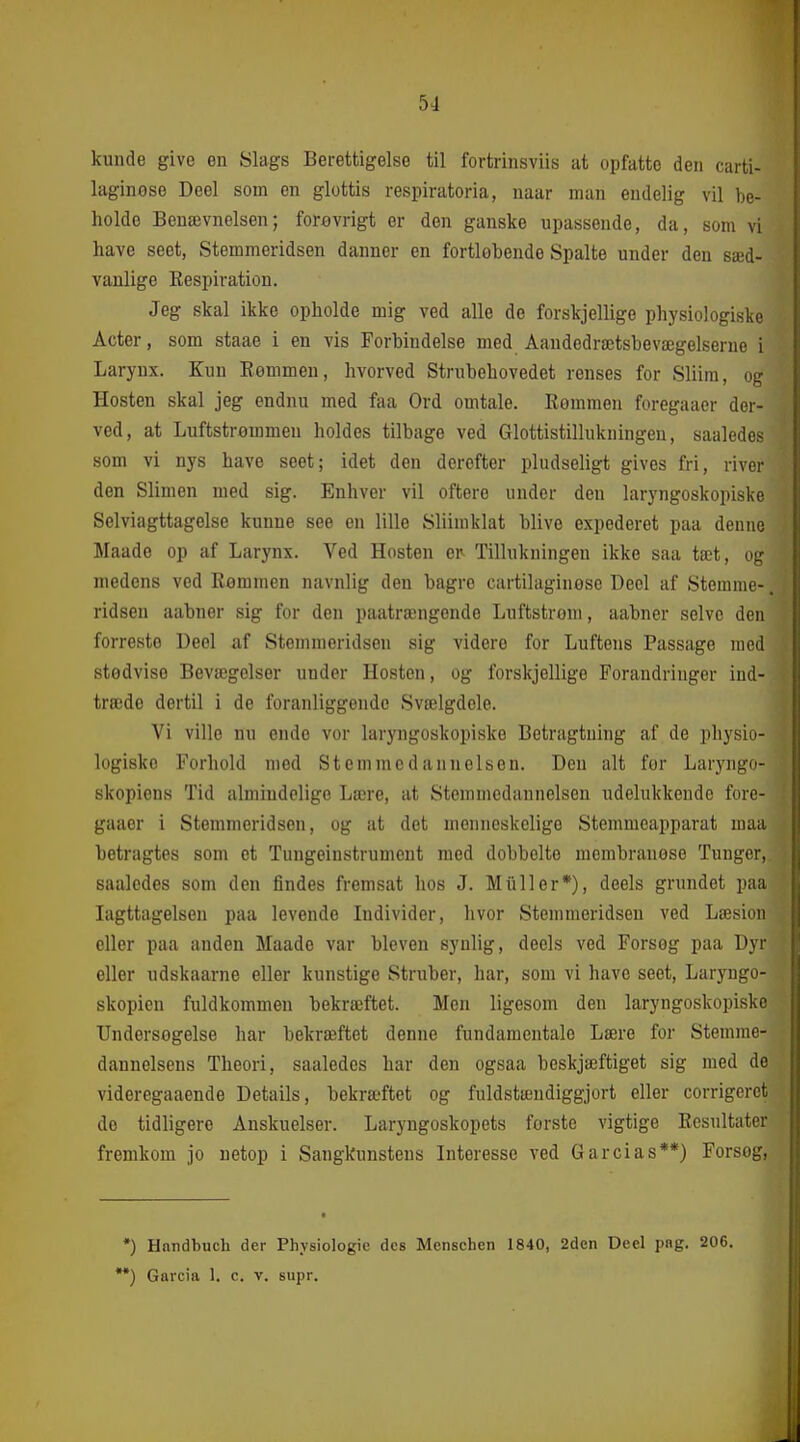 kunde give en Slags Berettigelse til fortrinsviis at opfatte den carti- laginose Deel som en glottis respiratoria, naar man endelig vil be- holde Benævnelsen; forovrigt er den ganske upassende, da, som vi have seet, Stemmeridsen danner en fortløbende Spalte under den sæd- vanlige Eespiration. Jeg skal ikke opholde mig ved alle de forskjellige physiologiske Acter, som staae i en vis Forbindelse med Aandedrætsbevægelserne i Larynx. Kun Kommen, hvorved Strubehovedet renses for Sliim, og Hosten skal jeg endnu med faa Ord omtale. Remmen foregaaer der- ved, at Luftstrømmen holdes tilbage ved Glottistillukningen, saaledes som vi nys have seet; idet den derefter pludseligt gives fri, river den Slimen med sig. Enhver vil oftere under den laryngoskopiske Selviagttagelse kunne see en lille Sliim klat blive expederet paa denne Maade op af Larynx. Ved Hosten e^ Tillukningen ikke saa tæt, og medens ved Rommen navnlig den bagre cartihiginose Deel af Stemme-. ridsen aabner sig for den paatrængende Luftstrom, aabner selve den forreste Deel af Stemmeridsen sig videre for Luftens Passage med stedvise Bevægelser under Hosten, og forskjellige Forandringer ind- træde dertil i de foranliggende Svælgdele. Vi ville nu ende vor laryngoskopiske Betragtning af de physio- logiske Forhold med Stemmedannelsen. Den alt for Laryngo- skopiens Tid almindelige Lære, at Stemmedannelsen udelukkende fore- gaaer i Stemmeridsen, og at det menneskelige Stemmeapparat maa betragtes som et Tungeinstrument med dobbelte membranese Tunger, saaledes som den findes fremsat hos J. Miiller*), deels grundet paa Iagttagelsen paa levende Lidivider, livor Stemmeridsen ved Læsion eller paa anden Maade var bleven synlig, deels ved Forsog paa Dyr eller udskaarne eller kunstige Struber, har, som vi have seet, Laryngo- skopien fuldkommen bekræftet. Men ligesom den laryngoskopiske Undersogelse har bekræftet denne fundamentale Lære for Stemme- dannelsens Theori, saaledes har den ogsaa beskjæftiget sig med de videregaaende Details, bekræftet og fuldstændiggjort eller corrigeret de tidligere Anskuelser. Laryngoskopets forste vigtige Resultater fremkom jo netop i Sangkunstens Interesse ved Garcias**) Forsog, •) Hnndbucb der Physiologie des Menschen 1840, 2den Deel pag. 206, Garcia 1. c. v. supr.