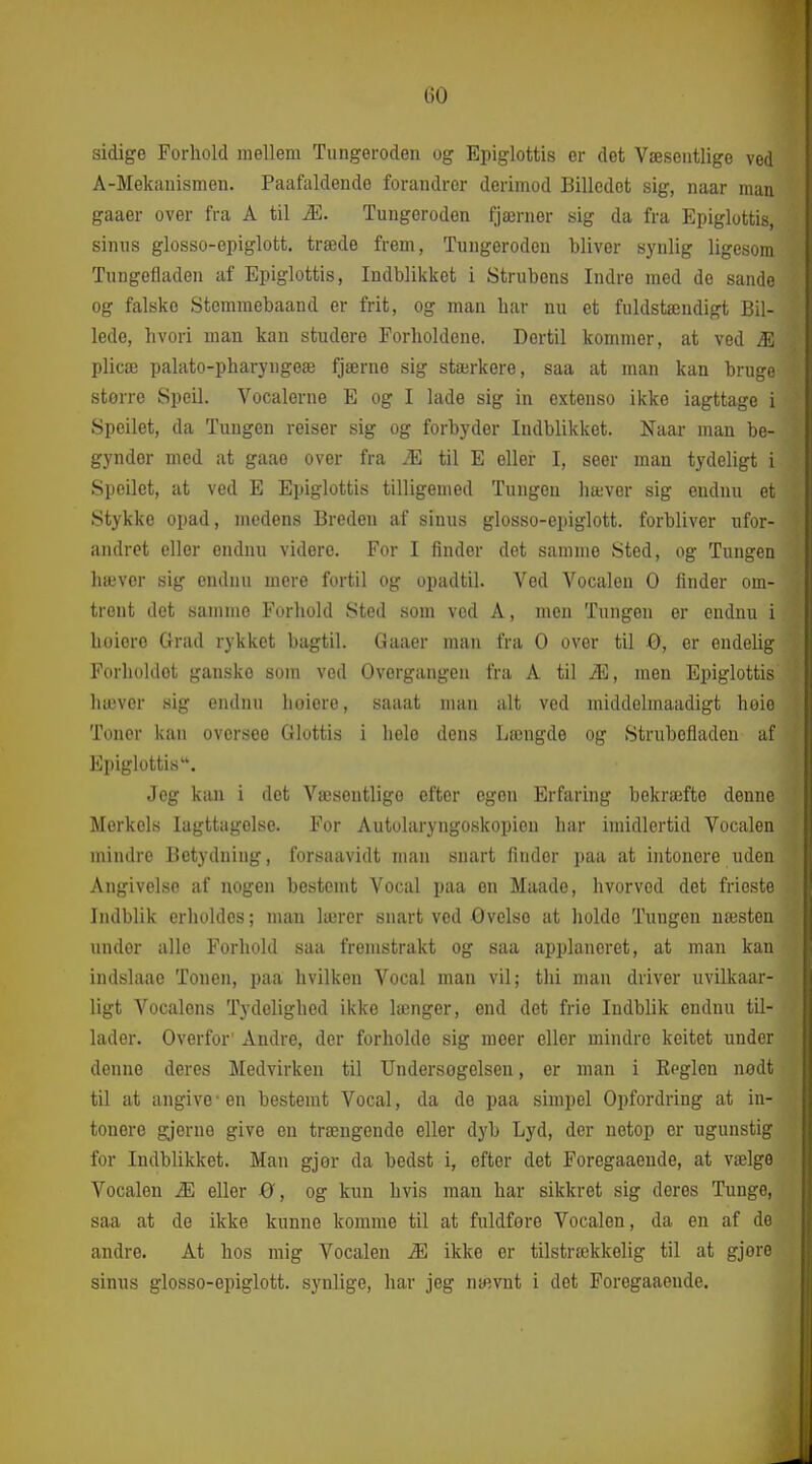 sidige Forhold mellem Tungeroden og Epiglottis er det Væsentlige ved Å-Mekauismen. Paafaldende forandrer derimod Billedet sig, naar man gaaer over fra A til Æ. Tungeroden fjærner sig da fra Epiglottis, sinus glosso-epiglott. træde frem, Tungeroden bliver synlig ligesom Tungefladen af Epiglottis, Indblikket i Strubens Indre med de sande og falske Stemraebaand er frit, og man har nu et fuldstændigt Bil- lede, hvori man kan studere Forholdene. Dertil kommer, at ved Æ plicæ palato-pharyngeæ fjærne sig stærkere, saa at man kan bruge større Speil. Vocalerne E og I lade sig in extenso ikke iagttage i Speilet, da Tungen reiser sig og forbyder Indblikket. Naar man be- gynder med at gaae over fra Æ til E eller I, seer man tydeligt i Speilet, at ved E Epiglottis tilligemed Tungen liæver sig endnu et Stykke opad, medens Breden af sinus glosso-epiglott. forbliver ufor- andret eller endnu videre. For I finder det samme Sted, og Tungen hæver sig endnu mere fortil og opadtil. Ved Vocalen O finder om- trent det samme Forhold Sted som ved A, men Tungen er endnu i hoiero Grad rykket bagtil. Gaaer man fra O over til ø, er endelig Forholdet ganske som ved Overgangen fra A til Æ, men Epiglottis hæver sig endnu hoiere, saaat man alt ved middelinaadigt høio Toner kan oversce Glottis i hele dens Længde og Strubcfladen af Epiglottis. Jeg kan i det Væsentlige efter egen Erfaring bekraifte denne Merkels Iagttagelse. For Autolaryngoskopiou har imidlertid Vocalen mindre Betydning, forsaavidt man snart finder paa at intonere uden Angivelse af nogen bestemt Vocal paa en Maade, hvorved det frieste Indblik erholdes; man lærer snart ved Gvelse at holde Tungen næsten under alle Forhold saa fremstrakt og saa applaneret, at man kan indslaae Tonen, paa hvilken Vocal man vil; thi man driver uvilkaar- ligt Vocalens Tydelighed ikke længer, end det frie Indblik endnu til- lader. Overfor' Andre, der forholde sig meer eller mindre keitet under denne deres Medvirken til Undersogelsen, er man i Reglen nødt til at angive-en bestemt Vocal, da de paa simpel Opfordring at in- tonere gjerne give en trængende eller dyb Lyd, der netop er ugunstig for Indblikket. Man gjør da bedst i, efter det Foregaaeude, at vælge Vocalen Æ eller 0, og kun hvis man har sikkret sig deres Tunge, saa at de ikke kunne komme til at fuldføre Vocalen, da en af de andre. At hos mig Vocalen Æ ikke er tilstrækkelig til at gjore sinus glosso-epiglott. synlige, har jeg nævnt i det Foregaaeude.