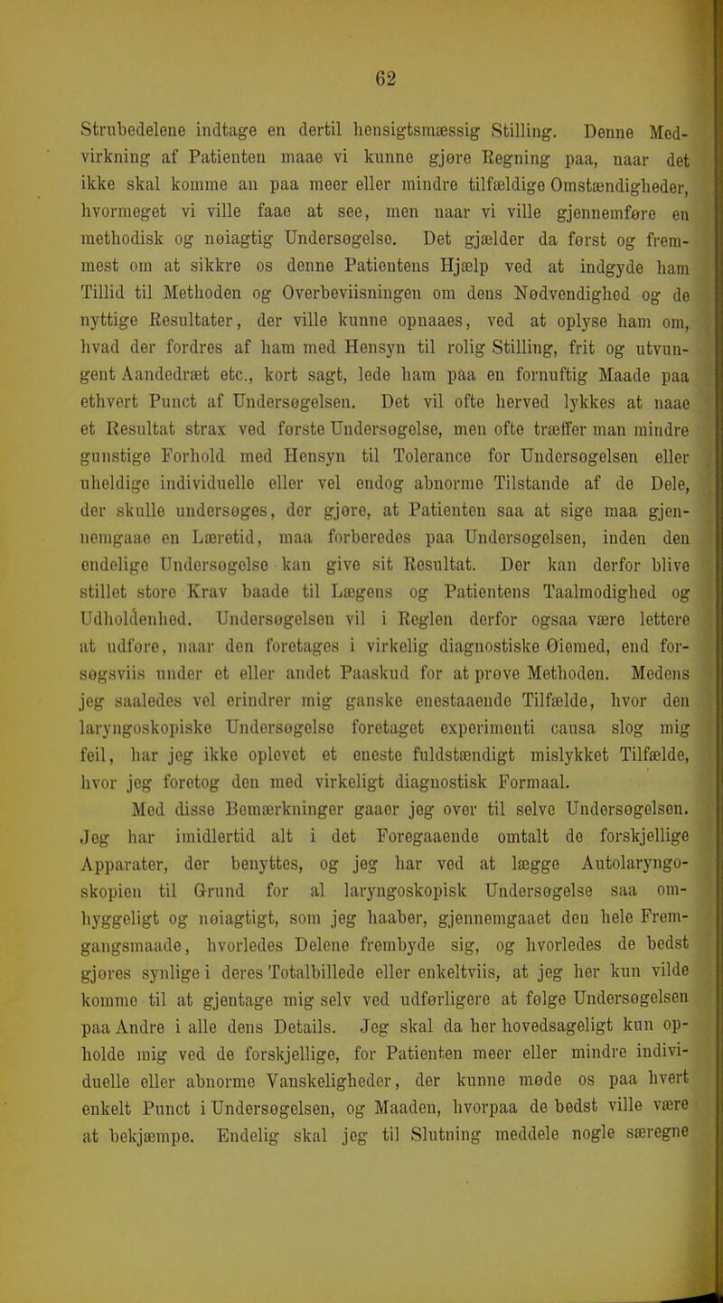 Strubedelene indtage en dertil hensigtsmæssig Stilling. Denne Med- virkning af Patienten maae vi kunne gjore Regning paa, naar det ikke skal komme an paa meer eller mindre tilfældige Omstændigheder, hvormeget vi ville faae at see, men naar vi ville gjennemfere en raethodisk og neiagtig Undersogelse. Det gjælder da først og frem- mest om at sikkre os denne Patientens Hjælp ved at indgyde ham Tillid til Methoden og Overbeviisningen om deus Nødvendighed og de nyttige Eesultater, der ville kunne opuaaes, ved at oplyse ham om, hvad der fordres af ham med Hensyn til rolig Stilling, frit og utvun- gent Aandedræt etc, kort sagt, lede ham paa en fornuftig Maade paa ethvert Punct af Undersøgelsen. Det vil ofte herved lykkes at naae et Resultat strax ved første Undersøgelse, men ofte træffer man mindre gunstige Forhold med Hensyn til Tolerance for Undersøgelsen eller uheldige individuelle eller vel endog abnorme Tilstande af de Dele, der skulle undersøges, der gjøre, at Patienten saa at sige maa gjen- nemgaao en Læretid, maa forberedes paa Undersøgelsen, inden den ondelige Undersøgelse kan give sit Resultat. Der kan derfor blive stillet store Krav baade til Lægens og Patientens Taalmodighed og Udholdenhed. Undersogclsou vil i Reglen derfor ogsaa være lettere at udfore, naar don foretages i virkelig diagnostiske Oieraed, end for- søgsviis under et eller andet Paaskud for at prøve Methoden. Modens jeg saaledes vel erindrer mig ganske enestaaende Tilfælde, hvor den laryngoskopiske Undersøgelse foretaget experimenti causa slog mig foil, har jeg ikke oplevet et eneste fuldstændigt mislykket Tilfælde, hvor jog foretog den med virkeligt diagnostisk Formaal. Med disse Bemærkninger gaaer jeg over til selve Undersøgelsen. Jeg har imidlertid alt i det Poregaaende omtalt de forskjellige Apparater, der benyttes, og jeg har ved at lægge Autolaryngo- skopieu til Grund for al laryngoskopisk Undersogelse saa om- hyggeligt og nøiagtigt, som jeg haaber, gjennemgaaet den hele Frem- gangsmaade, hvorledes Delene frembyde sig, og hvorledes de bedst gjores synlige i deres Totalbillede eller enkeltviis, at jeg her kun vilde komme til at gjentage mig selv ved udførligere at følge Undersøgelsen paa Andre i alle dens Details. Jeg skal da her hovedsageligt kun op- holde mig ved de forskjellige, for Patienten meer eller mindre indivi- duelle eller abnorme Vanskeligheder, der kunne mode os paa hvert enkelt Punct i Undersøgelsen, og Maaden, hvorpaa de bedst ville være at bekjæmpe. Endelig skal jeg til Slutning meddele nogle særegne
