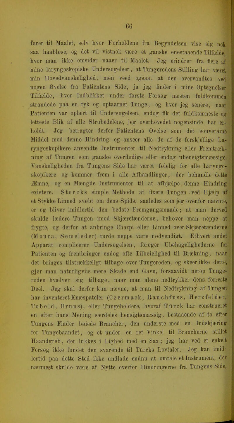 6(j forer til Maalet, selv hvor Forholdene fra Begyndelsen vise sig nok saa haahløse, og det vil vistnok være et ganske enestaaende Tilfælde, hvor man ikke omsider naaer til Maalet. Jeg erindrer fra flere af mine laryngoskopiske TJndersGgelser, at Tungerodens Stilling har været min Hovedvanskelighed, men veed ogsaa, at den overvandtes ved nogen øvelse fra Patientens Side, ja jeg finder i mine Optegnelser Tilfælde, hvor Indblikket nnder ferste Forsog næsten fuldkommen strandede paa en tyk og optaarnet Tunge, og hvor jeg senere, naar Patienten var oplært til Undersøgelsen, endog fik det fuldkomneste og letteste Blik af alle Struhedelene, jeg overhovedet nogensinde har er- holdt. Jeg betragter derfor Patientens -Øvelse som det souveraine Middel mod denne Hindring og anseer alle de af de forskjellige La- ryngoskopikero anvendte Instrumenter til Nedtrykning eller Fremtræk- ning af Tungen som ganske overflodige eller endog uhensigtsmæssige. Vanskeligheden fra Tungens Side har været følelig for alle Laryngo- skopikere og kommer from i alle Afhandlinger, der behandle dette Æmno, og en Mængde Instrumenter til at afhjælpe denne Hindring existero. Storcks simple Methode at flxere Tungen ved Hjælp af et Stykke Linned svobt om dens Spids, saaledes som jeg ovenfor nævnte, er og bliver imidlertid den bedste Fremgangsniaade; at man derved skulde lædere Tungen imod Skjæretænderne, behover man neppo at frygte, og derfor at anbringe Charpi eller Linned over Skjæretænderne (Moura, Semoleder) turde neppe være nødvendigt. Ethvert andet Apparat ooniplicerer Undersogelsen, forøger Ubeliagelighederne for Patienten og frembringer endog ofte Tilboielighed til Brækning, naar det bringes tilstrækkeligt tilbage over Tungeroden, og skeer ikke dette, gjør man naturligviis mere Skade end Gavn, forsaavidt netop Tunge- roden hvælver sig tilbage, naar uiiiu alene nedtrykker dens forreste Deel. Jeg skal derfor kun nævne, at man til Nedtrykning af Tungen har inventeretKnæspateler (Czermack, Eauchfuss, Herzfelder, Tobold, Bruns), eller Tungeholdere, hvoraf Tiirck har construeret en efter hans Mening særdeles hensigtsmæssig, bestaaende af to efter Tungens Flader bøiede Brancher, den underste med en ludskjæring for Tungebaandet, og et under en ret Vinkel til Brancherne stillet Haandgreb, der lukkes i Lighed med en Sax; jeg har ved et enkelt Forsog ikke fundet den svarende til Tiircks Lovtaler. Jeg kan imid- lertid paa dette Sted ikke undlade endnu at omtale et Instrument, der nærmest skulde være af Nytte overfor Hindringerne fra Tungens Side,