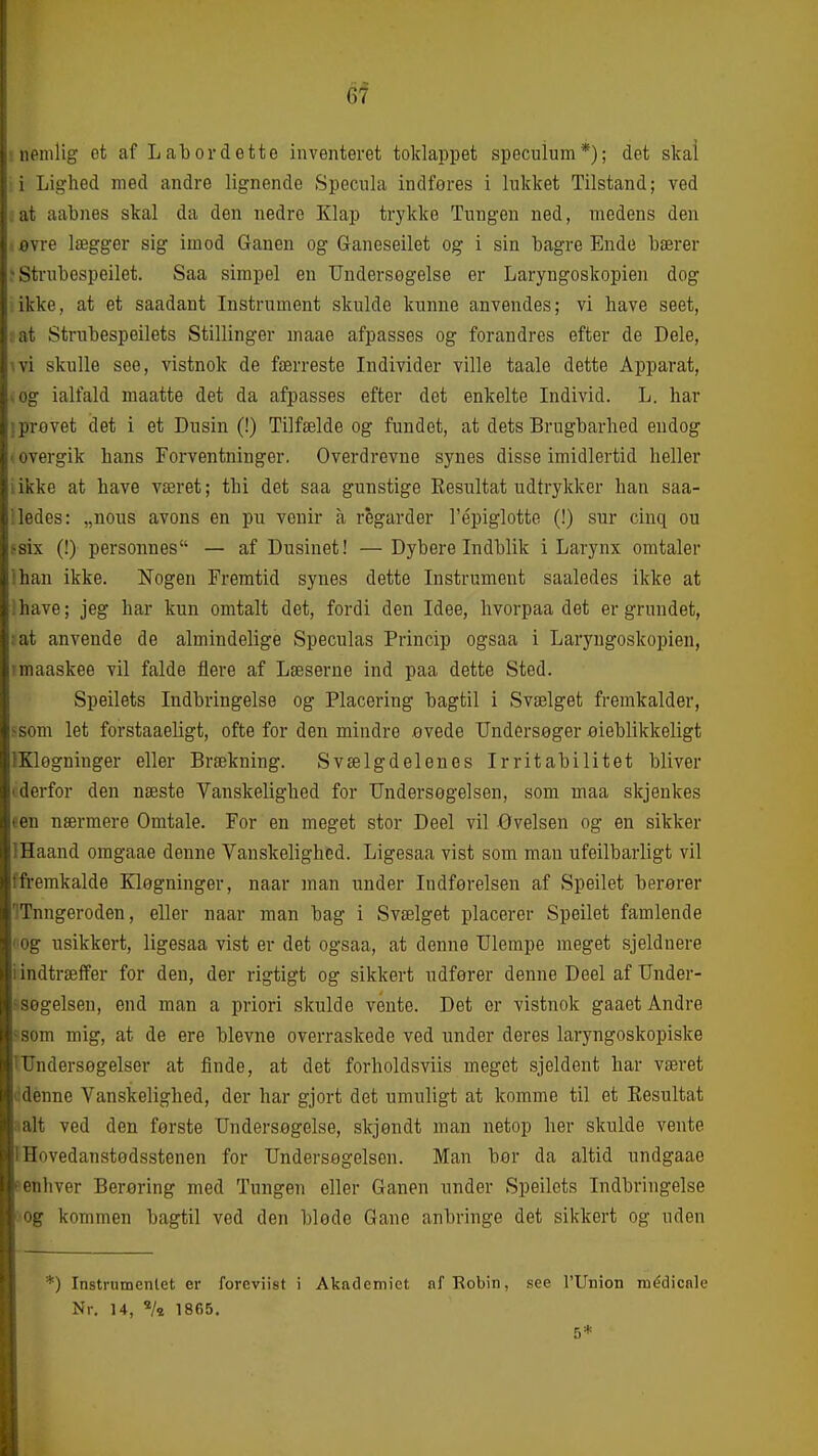 6f j iipmlig et af Lal)ordette inventeret toklappet speculum*); det skai i Lighed med andre lignende Specnla indføres i hikket Tilstand; ved . at aabnes skal da den nedre Klap trykke Tungen ned, medens den .ovre lægger sig imod Ganen og Ganeseilet og i sin bagre Ende bærer ? Strnbespeilet. Saa simpel en Undersøgelse er Laryngoskopien dog ikke, at et saadant Instrument skulde kunne anvendes; vi have seet, : at Strubespeilets Stillinger maae afpasses og forandres efter de Dele, ^vi skulle see, vistnok de færreste Individer ville taale dette Apparat, vog ialfald maatte det da afpasses efter det enkelte Individ. L. har iprøvet det i et Dusin (!) Tilfælde og fundet, at dets Brugbarhed endog ■ overgik hans Forventninger. Overdrevne synes disse imidlertid heller likke at have været; thi det saa gunstige Resultat udtrykker han saa- iledes: „nous avons en pu vcnir å régarder l'épiglotte (!) sur cinq ou fsix (!) personnes — af Dusinet! — Dybere Indblik i Larynx omtaler Ihan ikke. Nogen Fremtid synes dette Instrument saaledes ikke at i have; jeg har kun omtalt det, fordi den Idee, hvorpaa det er grundet, iat anvende de almindelige Speculas Princip ogsaa i Laryngoskopien, rmaaskee vil falde flere af Læserne ind paa dette Sted. Speilets Indbringelse og Placering bagtil i Svælget fremkalder, ssom let forstaaeligt, ofte for den mindre øvede Undersøger øieblikkeligt IKløgninger eller Brækning. Svælgdelenes Irritabilitet bliver (derfor den næste Vanskelighed for Undersøgelsen, som maa skjenkes een nærmere Omtale. For en meget stor Deel vil Øvelsen og en sikker IHaand omgaae denne Vanskelighed. Ligesaa vist som man ufeilbarligt vil ffremkalde Kløgninger, naar man under Indførelsen af Speilet berører ITnngeroden, eller naar man bag i Svælget placerer Speilet famlende l øg usikkert, ligesaa vist er det ogsaa, at denne Ulempe meget sjeldnere i indtræffer for den, der rigtigt og sikkert udfører denne Deel af Under- ^søgelsen, end man a priori skulde vente. Det er vistnok gaaet Andre ^som mig, at de ere blevne overraskede ved under deres laryngoskopiske 'Undersøgelser at finde, at det forholdsviis meget sjeldent har været cdenne Vanskelighed, der har gjort det umuligt at komme til et Eesultat aalt ved den første Undersøgelse, skjøndt man netop her skulde vente I Hovedanstødsstenen for Undersøgelsen. Man bør da altid undgaae fenhver Berøring med Tungen eller Ganen under Speilets Indbringelse :<og kommen bagtil ved den bløde Gane anbringe det sikkert og uden *) Instrumentet er foreviist i Akademiet nf Robin, .see l'Union inéclicale Nr. 14, ^/t 1865. 5*