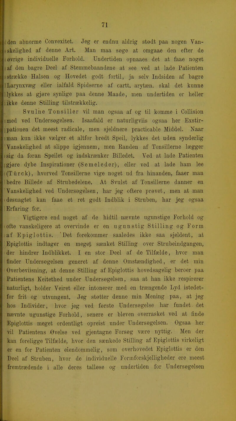 den abnorme Convexitet. Jeg er endnu aldrig stedt paa nogen Van- skelighed af denne Art. Man maa søge at omgaae den efter de ivrige individuelle Forhold. Undertiden opnaaes det at faae noget ;it' den bagre Deel af Stemmebaandene at see ved at lade Patienten -trække Halsen og Hovedet godt fortil, ja selv Indsiden af bagre Larynxvæg eller ialfald Spidserne af cartt. arytæn. skal det kunne vkkes at gjere synlige paa denne Maade, men undertiden er heller ikke denne Stilling tilstrækkelig. Svulne Tonsiller vil man ogsaa af og til komme i Collision iiod ved Undersøgelsen. Isaafald er naturligviis ogsaa her Exstir- liatiouen det meest radicale, men sjeldnere practicable Middel. Naar man kun ikke vælger et altfor bredt Speil, lykkes det uden synderlig ^'auskelighed at slippe igjenuem, men Randen af Tonsillerne lægger -ig da foran Speilet og indskrænker Billedet. Ved at lade Patienten i^jøre dybe Inspirationer (S em el ed er), eller ved at lade ham lee iTiirck), hvorved Tonsillerne vige noget ud fra hinanden, faaer man iiedre Billede af Strubedelene. At Svulst af Tonsillerne danner en \'anskelighed ved Undersøgelsen, har jeg oftere prøvet, men at man desuagtet kan faae et ret godt Indblik i Struben, har jeg ogsaa Erfaring for. Vigtigere end noget af de hidtil nævnte ugunstige Forhold og ofte vanskeligere at overvinde er en ugunstig Stilling og Form af Epiglottis. 'Det forekommer saaledes ikke saa sjeldent, at Epiglottis indtager en megeji sænket Stilling over Strubeindgangen, der hindrer Indblikket. I en stor Deel af de Tilfælde, hvor man finder Undersøgelsen generet af denne Omstændighed, er det min Overbeviisning, at denne Stilling af Epiglottis hovedsagelig beroer paa Patientens Keitethed under Undersøgelsen, saa at han ikke respirerer naturligt, holder Veiret eller intonerer med en trængende Lyd istedet- for frit og utvungent. Jeg støtter denne min Mening paa, at jeg hos Individer, hvor jeg ved første Undersøgelse har fundet det nævnte ugunstige Forhold, senere er bleven overrasket ved at finde Epiglottis meget ordentligt opreist under Undersøgelsen. Ogsaa her vil Patientens øvelse ved gjentagne Forsøg være nyttig. Men der kan foreligge Tilfælde, hvor den sænkede Stilling af Epiglottis virkeligt er en for Patienten eiendommelig, som overhovedet Epiglottis er den Deel af Struben, hvor de individuelle Formforskjelligheder ere meest fremtrædende i alle deres talløse og undertiden for Undersøgelsen