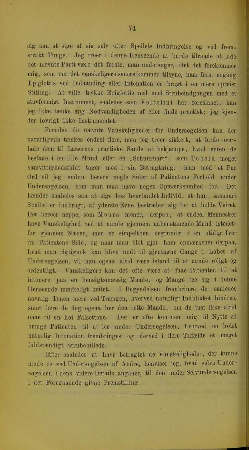sig saa at sige af sig selv efter Speilets Indbringelse og ved frem- strakt Tunge. Jeg troer i denne Henseende at burde tilraade at lade det nævnte Parti være det ferste, man undersøger, idet det forekommer mig, som om det vanskeligere senere kommer tilsyne, naar først engang Epiglottis ved Indaaudiug eller Intonation er bragt i en mere opreist Stilling. At ville trykke Epiglottis ned mod Strubeindgangen med et stavformigt Instrument, saaledes som Voltolini har foreslaaet, kan jeg ikke tænke mig Nødvendigheden af eller finde practisk; jeg kjeu- der iøvrigt ikke Instrumentet. Foruden de nævnte Vanskeligheder for Undersøgelsen kan der naturligviis tænkes endeel flere, men jeg troer sikkert, at turde over- lade dem til Læserens practiske Sands at bekjærape, hvad enten de bestaae i en lille Mund eller en „Schuurbart, som Tobold meget samvittighedsfuldt tager med i sin Betragtning. Kun med et Par Ord vil jeg endnu berore nogle Sider af Patientens Forhold under Undersøgelsen, som man maa have nogen Opmærksomhed for. Det hænder saaledes saa at sige hos hvertandet Individ, at han, saasnart Speilet er indbragt, af yderste Evne bestræber sig for at holde Veiret. Det heroer neppe, som Moura mener, derpaa, at endeel Mennesker have Vanskelighed ved at aande gjennem aabenstaaende Mund istedet- for gjennem Næsen, men er simpelthen begrundet i en utidig Iver fra Patientens Sido, og naar man blot gjør liam opmærksom derpaa, hvad man rigtignok kan blive nødt til gjentague Gange i Løbet af Undersøgelsen, vil han ogsaa altid være istand til at aande roligt og ordentligt. Vanskeligere kan det ofte være at faae Patienten til at intonere paa en liensigtsmæssig Maade, og Mange tee sig i denne Henseonde mærkeligt keitet. I Begyndelsen frombringe do saaledes navnlig Tonen mere ved Trængen, hvorved naturligt Indblikket hindres, snart lære de dog ogsaa her den rette Maade, om de just ikke altid naae til en hoi Falsettone. Det er ofte kommen mig til Nytte at bringe Patienten til at lee under Undersøgelsen, hvorved en høist naturlig Intonation frembringes og derved i flere Tilfælde et meget fuldstændigt Strubebillede. Efter saaledes at have betragtet de Vanskeligheder, der kunne møde os ved Undersøgelsen af Andre, henviser jeg, hvad selve Under- søgelsen i dens videre Details angaaer, til den under Selvundersøgelsen i det Foregaaeude givne Fremstilling.