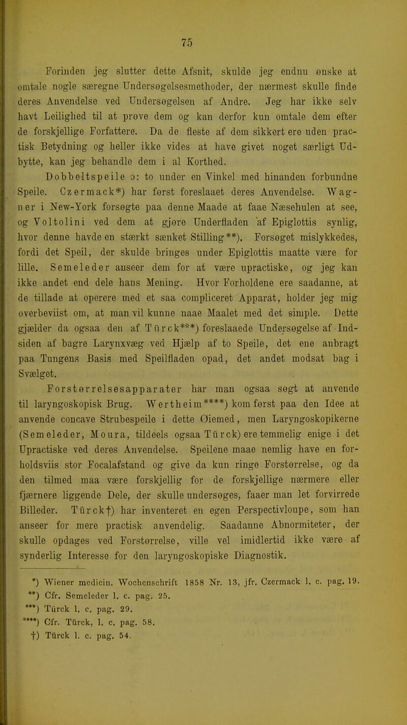 Forinden jeg slutter dette Afsnit, skulde jeg endnu onske at omtale nogle særegne Undersogolsesmethoder, der nærmest skulle finde deres Anvendelse ved Undersøgelsen af Andre. Jeg har ikke selv havt Leilighed til at prøve dem og kan derfor kun omtale dem efter de forskjellige Forfattere. Da de fleste af dem sikkert ere uden prac- tisk Betydning og heller ikke vides at have givet noget særligt Ud- bytte, kan jeg behandle dem i al Korthed. Dobbeltspeile o: to under en Vinkel med hinanden forbundne Speile. Czermack*) har først foreslaaet deres Anvendelse. Wag- ner i New-York forsøgte paa denne Maade at faae Næsehulen at see, og Voltolini ved dem at gjøre Underfladen af Epiglottis synlig, hvor denne havde en stærkt sænket Stilling**). Forsøget mislykkedes, fordi det Speil, der skulde bringes under Epiglottis maatte være for lille. Semeleder anseer dem for at være upractiske, og jeg kan ikke andet end dele hans Mening. Hvor Forholdene ere saadanne, at de tillade at operere med et saa compliceret Apparat, holder jeg mig overbeviist om, at man vil kunne naae Maalet med det simple. Dette gjælder da ogsaa den af T iir ck***) foreslaaede Undersøgelse af Ind- siden af bagre Larynxvæg ved Hjælp af to Speile, det ene anbragt paa Tungens Basis med Speilfladen opad, det andet modsat bag i Svælget. Forstørrelsesapparater har man ogsaa søgt at anvende til laryngoskopisk Brug. Wertheim****) kom først paa den Idee at anvende concave Strubespeile i dette Øiemed, men Laryngoskopikerne (Semeleder, Moura, tildeels ogsaa Tiirck) ere temmelig enige i det Upractiske ved deres Anvendelse. Speilene maae nemlig have en for- holdsviis stor Focalafstand og give da kun ringe Forstørrelse, og da den tilmed maa være forskjellig for de forskjellige nærmere eller fjærnere liggende Dele, der skulle undersøges, faaer man let forvirrede Billeder. Tiirckf) har inventeret en egen Perspectivloupe, som han anseer for mere practisk anvendelig. Saadanne Abnormiteter, der skulle opdages ved Forstørrelse, ville vel imidlertid ikke være af synderlig Interesse for den laryngoskopiske Diagnostik. ) Wiener medicin. Wochenschrift 1858 Nr. 13, jfr. Czermack 1. c. pag. 19. **) Cfr. Semeleder 1. c. pag. 25. **•) Tiirck 1. c. pag. 29. •) Cfr. Tiirck, 1. c. pag. 58. t) Tiirck 1. c. pag. 54.