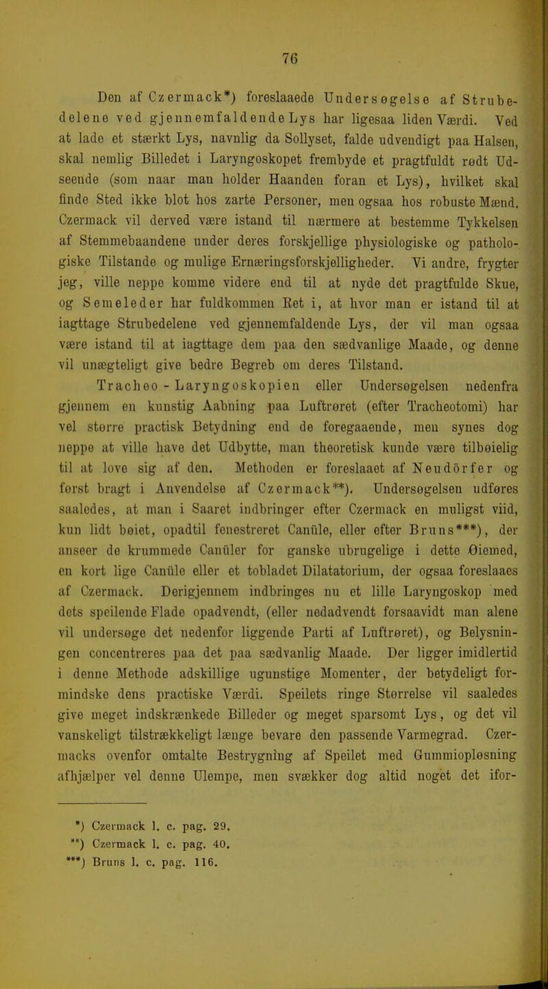 Deu af Czerinack*) foreslaaede Uudersogelso af Strube- delene ved gjeunemfaldeude Lys har ligesaa liden Værdi. Ved at lade et stærkt Lys, navnlig da Sollyset, falde udvendigt paa Halsen, skal nemlig Billedet i Laryngoskopet frembyde et pragtfuldt redt Ud- seende (som naar man holder Haanden foran et Lys), hvilket skal finde Sted ikke blot hos zarte Personer, men ogsaa hos robuste Mænd. Czermack vil derved være istand til nærmere at bestemme Tykkelsen af Stemmebaandene under deres forskjellige physiologiske og patholo- giske Tilstande og mulige Ernæringsforskjelligheder. Vi andre, frygter jeg, ville neppo komme videre end til at nyde det pragtfulde Skue, og Semeleder har fuldkommen Ret i, at hvor man er istand til at iagttage Strubedelene ved gjennemfaldende Lys, der vil man ogsaa være istand til at iagttage dem paa den sædvanlige Maade, og denne vil unægteligt give bedre Begreb om deres Tilstand. Trachoo - Laryngoskopien eller Undersogelsen nedenfra gjennem en kunstig Aabning paa Luftroret (efter Tracheotomi) har vel større practisk Betydning end de foregaaeude, men synes dog iieppe at ville have det Udbytte, man theoretisk kunde være tilbeielig til at love sig af deu. Methodon er foreslaact af Neudorfer og først bragt i Anvendelse af Czermack**). Undersogelsen udføres saaledes, at man i Saaret indbringer efter Czermack en muligst viid, kun lidt bøiet, opadtil fenestreret Caniile, eller efter Bruns***), der anseer de krummode Caniiler for ganske ubrugelige i dette Øiemed, en kort lige Caniile eller et tobladet Dilatatorium, der ogsaa foreslaaes af Czermack. Derigjennem indbringes nu et lille Laryngoskop med dets speilende Flade opadvendt, (eller nedadvendt forsaavidt man alene vil undersøge det nedenfor liggende Parti af Luftrøret), og Belysnin- gen concentreres paa det paa sædvanlig Maade. Der ligger imidlertid i denne Methode adskillige ugunstige Momenter, der betydeligt for- mindske dens practiske Værdi. Speilets ringe Størrelse vil saaledes give meget indskrænkede Billeder og meget sparsomt Lys, og det vil vanskeligt tilstrækkeligt længe bevare den passende Varmegrad. Czer- macks ovenfor omtalte Bestrygning af Speilet med Gummiopløsning afhjælper vel denne Ulempe, men svækker dog altid noget det ifor- •) Czermack 1, c. pag. 29, ') Czermack 1. c. pag. 40. '*) Bruns 1. c. pag. 116.