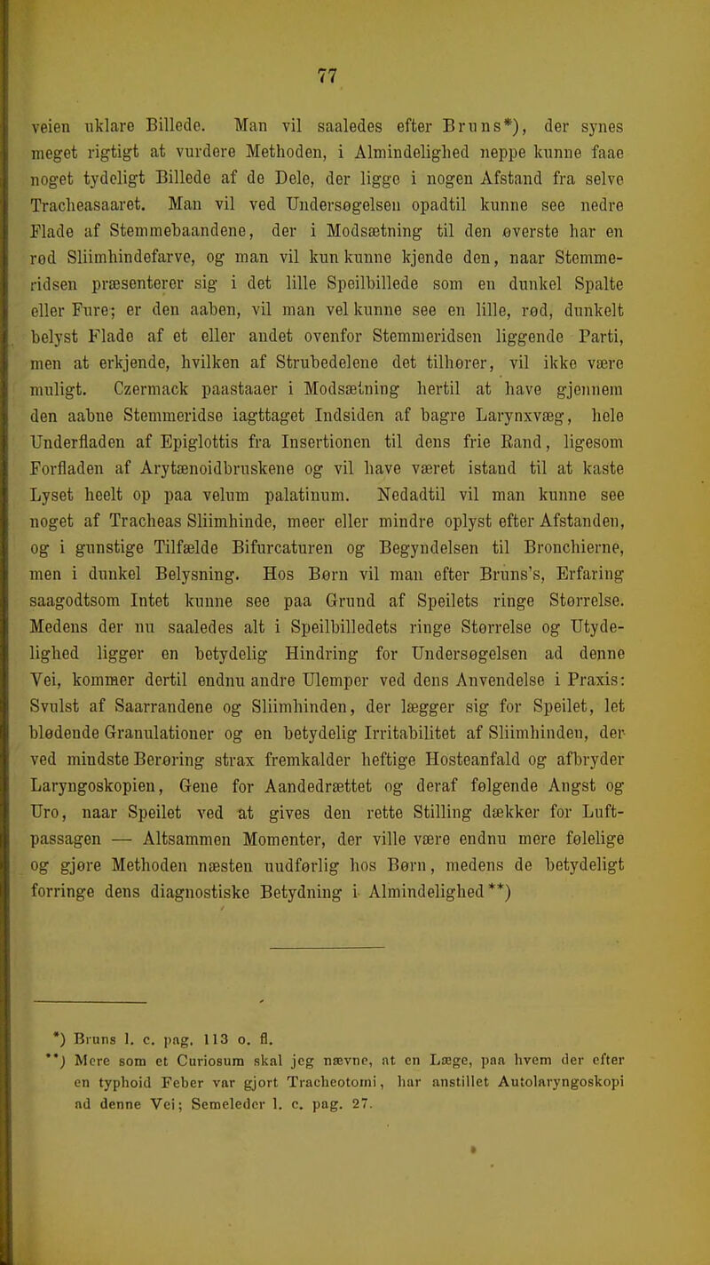 veien uklare Billede. Man vil saaledes efter Bnms*), der synes meget rigtigt at vurdere Methoden, i Almindelighed iieppe kunne faae noget tydeligt Billede af de Dele, der ligge i nogen Afstand fra selve Tracheasaaret. Man vil ved Undersøgelsen opadtil kunne see nedre Flade af Stemmebaandene, der i Modsætning til den everste har en rod Sliimhindefarve, og man vil kun kunne kjende den, naar Stemme- ridsen præsenterer sig i det lille Spoilbillede som en dunkel Spalte eller Fure; er den aaben, vil man vel kunne see en lille, rod, dunkelt belyst Flade af et eller andet ovenfor Stemmeridsen liggende Parti, men at erkjende, hvilken af Strubedelene det tilhorer, vil ikke være muligt. Czermack paastaaer i Modsætning hertil at have gjennera den aabue Stemmeridse iagttaget Indsiden af bagre Larynxvæg, hele Underfiaden af Epiglottis fra Insertionen til dens frie Eand, ligesom Forfladen af Arytænoidbruskene og vil have været istand til at kaste Lyset heelt op paa velum palatinum. Nedadtil vil man kunne see noget af Tracheas Sliimhinde, meer eller mindre oplyst efter Afstanden, og i gunstige Tilfælde Bifurcaturen og Begyndelsen til Bronchierne, men i dunkel Belysning. Hos Bern vil man efter Bruns's, Erfaring saagodtsom Intet kunne see paa Grund af Speilets ringe Størrelse. Medens der nu saaledes alt i Speilbilledets ringe Størrelse og Utyde- lighed ligger en betydelig Hindring for Undersøgelsen ad denne Vei, kommer dertil endnu andre Ulemper ved dens Anvendelse i Praxis: Svulst af Saarrandene og Sliimhinden, der lægger sig for Speilet, let blødende Granulationer og en betydelig Irritabilitet af Sliimhinden, der ved mindste Berøring strax fremkalder heftige Hosteanfald og afbryder Laryngoskopien, Gene for Aandedrættet og deraf følgende Angst og Uro, naar Speilet ved at gives den rette Stilling dækker for Luft- passagen — Altsammen Momenter, der ville være endnu mere følelige og gjøre Methoden næsten uudførlig hos Børn, medens de betydeligt forringe dens diagnostiske Betydning i Almindelighed**) •) Bruns 1. c. pag. 113 o. fl. ) Mere som et Curiosum skal jeg nævne, at cn Læge, paa hvem der efter en typhoid Feber var gjort Tracheotoini, har anstillet Autolaryngoskopi ad denne Vei; Semeledcr 1. c. pag. 27.