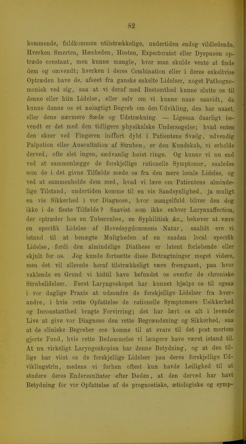 kommeude, fuldkommen utilstrækkelige, undertiden endog vildledende. Hverken Smerten, Hæsheden, Hosten, Expectoratet eller Dyspneen op- træde constant, men kunne mangle, hvor man skulde vente at finde dem og omvendt; hverken i deres Comhination eller i deres enkeltvise Optræden have de, afseet fra ganske enkelte Lidelser, noget Pathogno- monisk ved sig, saa at vi deraf med Bestemthed kunne slutte os til denne eller hiin Lidelse, eller selv om vi kunne naae saavidt, da kunne danne os et noiagtigt Begreh om den Udvikling, den har naaet, eller dens nærmere Sæde og Udstrækning. — Ligesaa daarligt be- vendt er det med den tidligere physikalske Undersøgelse; hvad enten den skeer ved Fingeren indTort dybt i Patientens Svælg, ndvendig Palpation eller Åuscultation af Struben, er den Kundskab, vi erholde derved, ofte slet ingen, sædvanlig hoist ringe. Og kunne vi nu end ved at sammenlægge de forskjellige rationelle Symptomer, saaledes som de i det givne Tilfælde mede os fra den mere locale Lidelse, og ved at sammenholde dem med, hvad vi lære om Patientens alminde- lige Tilstand, undertiden komme til en vis Sandsynlighed, ja muligt en vis Sikkerhed i vor Diagnose, hvor mangelfuld bliver den dog ikke i de fleste Tilfælde ? Saavist som ikke cnliver Larynxaffection, der optræder hos en Tuberculos, en Syphilitisk &c., behover at være en specifik Lidelse af • Hovedsygdommens Natur, saalidt ere vi istand til at benægte Muligheden af en saadan local specifik Lidelse, fordi den almindelige Diathese er latent forløbende eller skjult for os. Jeg kunde fortsætte disse Betragtninger meget videre, men det vil allerede heraf tilstrækkeligt være fremgaaet, paa hvor vaklende en Grund vi hidtil have befundet os overfor de chroniske Strubelidelser. Først Laryngoskopet liar kunnet hjælpe os til ogsaa i vor daglige Praxis at udsondre de forskjellige Lidelser fra hver- andre, i hvis rette Opfattelse de rationelle Symptomers Usikkerhed og Inconstanthed bragte Forvirring; det har lært os alt i levende Live at give vor Diagnose den rette Begrændsning og Sikkerhed, saa at de cliuiske Begreber ere komne til at svare til det post mortern gjorte Fund, hvis rette Bedømmelse vi længere have været istand til. At nu virkeligt Laryngoskopien har denne Betydning, og at den til- lige har viist os de forskjellige Lidelser paa deres forskjellige Ud- viklingstrin, medens vi forhen oftest kun havde Leilighed til at studere deres Enderesultater efter Deden, at den derved har havt Betydning for vor Opfattelse af de prognostiske, ætiologiske og symp-