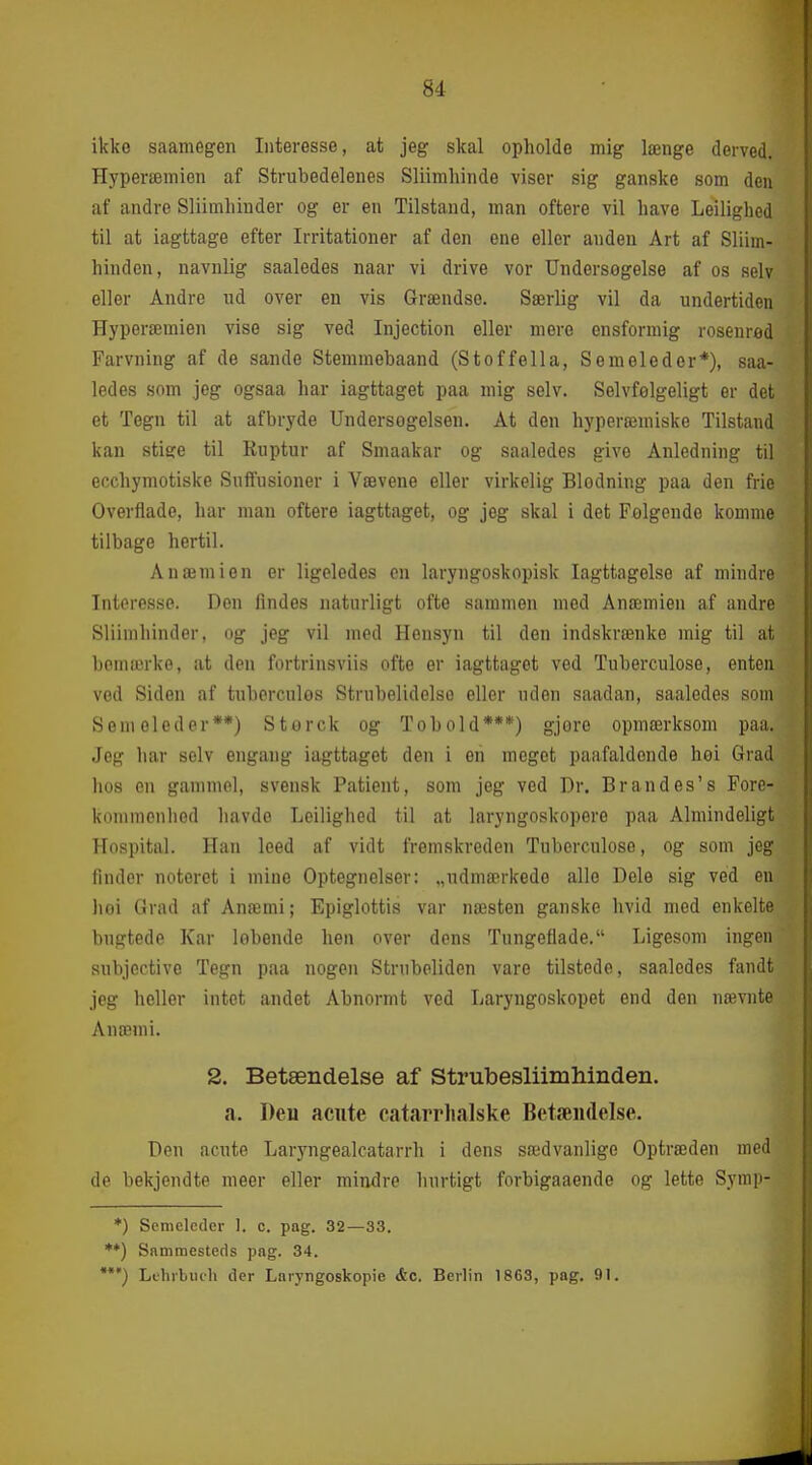 ikko saamegen Interesse, at jeg skal opholde mig længe derved. Hyperæmien af Strubedelenes Sliimhinde viser sig ganske som den af andre Sliimliinder og er en Tilstand, man oftere vil have Leilighed til at iagttage efter Irritationer af den ene eller anden Art af Sliim- hinden, navnlig saaledes naar vi drive vor Undersøgelse af os selv eller Andre ud over en vis Grændse. Særlig vil da undertiden Hyperæmien vise sig ved Injection eller mere ensformig rosenred Farvning af de sande Stemmebaand (Stoffella, S em el eder*), saa- ledes som jeg ogsaa har iagttaget paa mig selv. Selvfelgeligt er det et Tegn til at afbryde Undersogelsen. At den hyperæmiske Tilstand kan stige til Ruptur af Smaakar og saaledes give Anledning til ecchymotiske Suflfusioner i Vævene eller virkelig Blodning paa den frie Overflade, har man oftere iagttaget, og jeg skal i det Folgende komme tilbage hertil. Anæmien er ligeledes en laryngoskopisk Iagttagelse af mindre Interesse. Den findes naturligt ofte sammen med Anæmien af andre Sliimhinder, og jeg vil med Hensyn til den indskrænke mig til at bemærke, at den fortrinsviis ofte er iagttaget ved Tuberculose, enten ved Siden af tuberculos Strubelidelse eller uden saadan, saaledes som Seni oleder**) Storck og Tobold***) gjore opmærksom paa. Jeg har selv engang iagttaget den i en meget paafaldende hoi Grad lios en gammel, svensk Patient, som jeg ved Dr. Brandes's Fore- kommenhed liavdo Leilighed til at laryngoskopere paa Almindeligt Hospital. Han leed af vidt fremskreden Tuberculose, og som jeg finder notoret i mine Optegnelser: „udmærkede alle Dele sig ved en hoi Grad af Anæmi; Epiglottis var næsten ganske hvid med enkelte bugtede Kar lobende hen over dons Tungeflade. Ligesom ingen subjective Tegn paa nogen Strubeliden vare tilstede, saaledes fandt jeg heller intet andet Abnormt ved Laryngoskopet end den nævnte Anæmi. Deu acute Laryngealcatarrh i dens sædvanlige Optræden med de bekjendte meer eller mindre hurtigt forbigaaende og lette Symii- *) Semelcder ]. c. pag. 32—33. **) Sammesteds pag. 34. Liliibiiih der Laryngoskopie &c. Berlin 1863, pag, 91, 2. Betændelse af Strubesliimhinden. a, Deu acute catarrlialske Betæudelse.