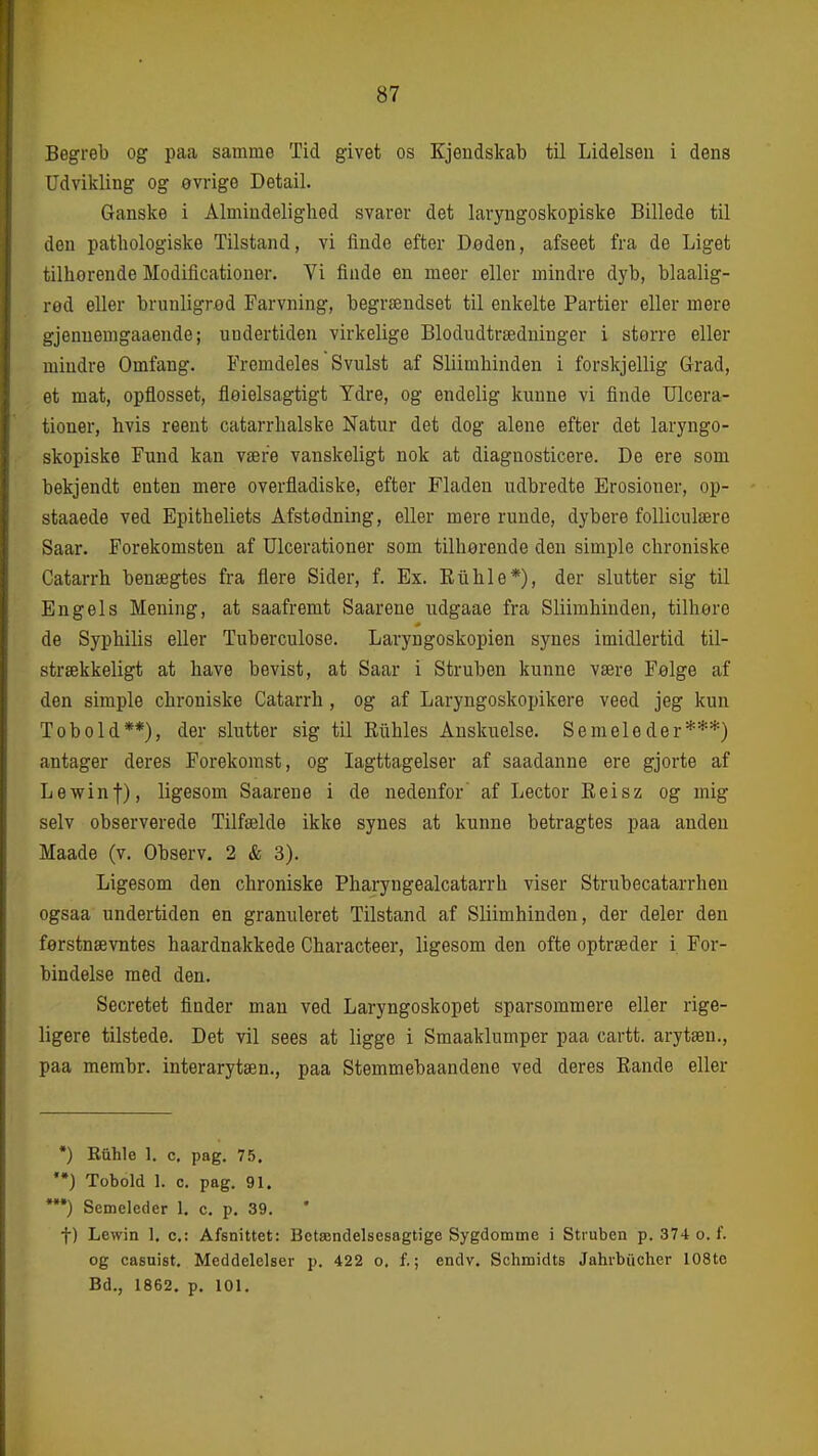 Begreb og paa samme Tid givet os Kjendskab til Lidelsen i dens Udvikling og øvrige Detail. Ganske i Almindelighed svarer det laryngoskopiske Billede til deu patliologiske Tilstand, vi finde efter Døden, afseet fra de Liget tilhorende Modificationer. Yi flude en meer ellor mindre dyb, blaalig- red eller brunligrød Farvning, begrændset til enkelte Partier eller mere gjennemgaaende; undertiden virkelige Blodudtrædninger i større eller mindre Omfang. Fremdeles Svulst af Sliimhinden i forskjellig Grad, et mat, opflosset, floielsagtigt Ydre, og endelig kunne vi finde TJlcera- tioner, hvis reent catarrhalske Natur det dog alene efter det laryngo- skopiske Fund kan være vanskeligt nok at diagnosticere. De ere som bekjendt enten mere overfladiske, efter Fladen udbredte Erosioner, op- staaede ved Epitheliets Afstødning, eller mere runde, dybere foUiculære Saar. Forekomsten af Ulcerationer som tilhørende den simple chroniske Catarrh benægtes fra flere Sider, f. Ex. Euhle*), der slutter sig til Engels Mening, at saafremt Saarene udgaae fra Sliimhinden, tilhøre de Syphilis eller Tuberculose. Laryngoskopien synes imidlertid til- strækkeligt at have bevist, at Saar i Struben kunne være Følge af den simple chroniske Catarrh, og af Laryngoskopikere veed jeg kun Tobold**), der slutter sig til Eiihles Anskuelse. Semeleder***) antager deres Forekomst, og Iagttagelser af saadanne ere gjorte af Lewinf), ligesom Saarene i de nedenfor af Lector Reisz og mig selv observerede Tilfælde ikke synes at kunne betragtes paa anden Maade (v. Observ. 2 & 3). Ligesom den chroniske Pharyngealcatarrh viser Strubecatarrhen ogsaa undertiden en granuleret Tilstand af Sliimhinden, der deler den førstnævntes haardnakkede Characteer, ligesom den ofte optræder i For- bindelse med den. Secretet finder man ved Laryngoskopet sparsommere eller rige- ligere tilstede. Det vil sees at ligge i Smaaklumper paa cartt. arytæn., paa membr. interarytæn., paa Stemmebaandene ved deres Eande eller •) Efihle 1. c, pag, 75. ) Tobold 1. c. pag. 91. *•) Semeleder 1. c, p, 39. t) Lewin I. c: Afsnittet: Bctændelscsagtige Sygdomme i Struben p. 374 o. f. og casuist. Meddelelser p. 422 o. f.; endv. Schmidts Jahi-biicher lOSto Bd., 1862. p. 101,