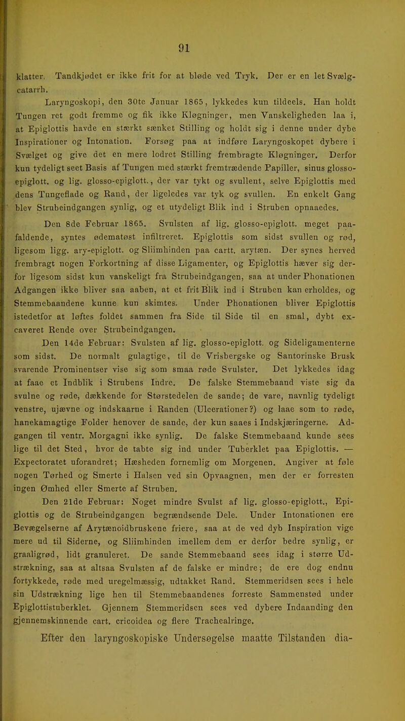 klatter. Tandkjadet er ikke frit for at bløde ved Tryk, Der er en let Svælg- (.atarrh. Laryngoskopi, den 30tc Januar 1865, lykkedes kun tildeels. Han holdt Tungen ret godt fremme og fik ikke Kløgninger, men Vanskeligheden laa i, :it Epiglottis havde en stærkt sænket Stilling og holdt sig i denne under dybe Inspirationer og Intonation. Forsøg paa at indføre Laryngoskopet dybere i Svælget og give det en mere lodret Stilling frembragte Kløgninger. Derfor kun tydeligt seet Basis af Tungen med stærkt fremtrædende Papiller, sinus glosso- piglott. og lig. glosso-cpiglott., der var tykt og svullent, selve Epiglottis med lens Tungeflade og Rand, der ligeledes var tyk og svullen. En enkelt Gang blev Strubeindgangen synlig, og et utydeligt Blik ind i Struben opnaaedes. Den 8de Februar 186.). Svulsten af lig. glosso-epiglott. meget paa- faldende, syntes ødematøst infiltreret. Epiglottis som sidst svullen og rød, ligesom ligg. ary-epiglott. og Sliimhinden paa cartt. arytæn. Der synes herved frembragt nogen Forkortning af disse Ligamenter, og Epiglottis hæver sig der- for ligesom sidst kun vanskeligt fra Strubeindgangen, saa at under Phonationen Adgangen ikke bliver saa aaben, at et frit Blik ind i Struben kan erholdes, og Stemmebaandene kunne kun skimtes. Under Phonationen bliver Epiglottis istedetfor at løftes foldet sammen fra Side til Side til en smal, dybt ex- caveret Rende over Strubeindgangen, Den 14de Februar: Svulsten af lig, glosso-epiglott. og Sideligamenterne som sidst. De normalt gulagtige, til de Vrisbergske og Santorinske Brusk svarende Prominentser vise sig som smaa røde Svulster. Det lykkedes idag at faae et Indblik i Strubens Indre. De falske Stemmebaand viste sig da svulne og røde, dækkende for Størstedelen de sande; de vare, navnlig tydeligt venstre, ujævne og indskaarne i Randen (Ulcerationer ?) og laae som to røde, hanekamagtige Folder henover de sande, der kun saaes i Indskjæringerne. Ad- gangen til ventr. Morgagni ikke synlig. De falske Stemmebaand kunde sees lige til det Sted, hvor de tabte sig ind under Tuberklet paa Epiglottis, — Expectoratet uforandret; Hæsheden fornemlig om Morgenen. Angiver at føle nogen Tørhed og Smerte i Halsen ved sin Opvaagnen, men der er forresten ingen Ømhed eller Smerte af Struben. Den 21de Februar: Noget mindre Svulst af lig, glosso-epiglott., Epi- glottis og de Strubeindgangen begrændsende Dele. Under Intonationen ere Bevægelserne af Arytænoidbruskene friere, saa at de ved dyb Inspiration vige mere ud til Siderne, og Sliimhinden imellem dem er derfor bedre synlig, er graaligrød, lidt granuleret. De sande Stemmebaand sees idag i større Ud- strækning, saa at altsaa Svulsten af de falske er mindre; de ere dog endnu fortykkede, røde med uregelmæssig, udtakket Rand. Stemmeridsen sees i hele sin Udstrækning lige hen til Stemmebaandenes forreste Sammenstød under Epiglottistuberklet. Gjennem Stemmeridsen sees ved dybere Indaanding den gjennemskinnende cart. cricoidea og flere Trachealringe. Efter den laryngoskopiske Undersøgelse maatte Tilstanden dia-