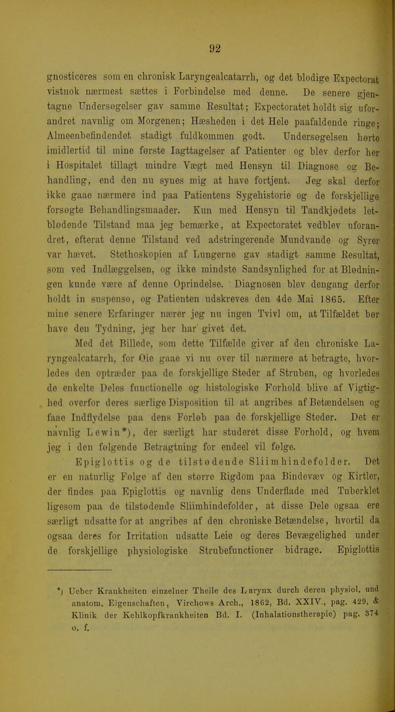 gnosticeres som en chronisk Laryngealcatarrh, og det blodige Expectorat vistnok nærmest sættes i Forbindelse mod denne. De senere gjen- tagne Undersogelser gav samme Eesultat; Expectoratet holdt sig ufor- andret navnlig om Morgenen; Hæsheden i det Hele paafaldeude ringe; Almeenbeflndendet stadigt fuldkommen godt. TJndersogelsen herte imidlertid til mine første Iagttagelser af Patienter og blev derfor her i Hospitalet tillagt mindre Vægt med Hensyn til Diagnose og Be- handling, end den nu synes mig at have fortjent. Jeg skal derfor ikke gaae nærmere ind paa Patientens Sygehistorie og de forskjellige forsogte Behandlingsmaader. Kun med Hensyn til Tandkjødets let- blodende Tilstand rnaa jeg bemærke, at Expectoratet vedblev uforan- dret, efterat denne Tilstand ved adstringerende Mundvande og S)Ter var hævet. Stothoskopien af Lungerne gav stadigt samme Eesultat, som ved Indlæggelsen, og ikke mindste Sandsynlighed for at Blodniu- gen kunde være af denne Oprindelse. Diagnosen blev dengang derfor holdt in suspenso, og Patienten udskreves den 4de Mai 1865. Efter mine senore Erfaringer nærer jeg nu ingen Tvivl om, at Tilfældet bør have den Tydning, jeg her har' givet det. Med det Billede, som dette Tilfælde giver af den chroniske La- ryngeiikatarrh, for Oio gaae vi nu over til nærmere at betragte, hvor- ledes den optræder paa do forskjellige Steder af Struben, og hvorledes do enkelte Deles functionelle og histologiske Forhold blive af Vigtig- hed overfor deres særlige Disposition til at angribes af Betændelsen og faae Indflydelse paa dens Forløb paa de forskjellige Steder. Det er navnlig Lewin*), der særligt har studeret disse Forhold, og hvem jeg i den folgende Betragtning for endeel vil felge. Epiglottis og de tilstødende Sliimhindefolder. Det er en naturlig Følge af den større Kigdom paa Bindevæv og Kirtler, der findes paa Epiglottis og navnlig dens TJnderflade med Tuberklet ligesom paa de tilstødonde Sliimhindefolder, at disse Dele ogsaa ere særligt udsatte for at angribes af den chroniske Betændelse, hvortil da ogsaa deres for Irritation udsatte Leie og deres Bevægelighed under de forskjellige physiologiske Strubefunctioner bidrage. Epiglottis *j Ucbcr Kraiikheitcn einzelner Thcile des Larynx durch deren physiol. und anatom. Eigenschaftcn, Virchows Arch., 1862, Bd. XXIV., pag. 429, <fc Klinik der Kohlkopfkrankheiten Bd. I. (Inhalationstherapie) pag. 374 o. f.