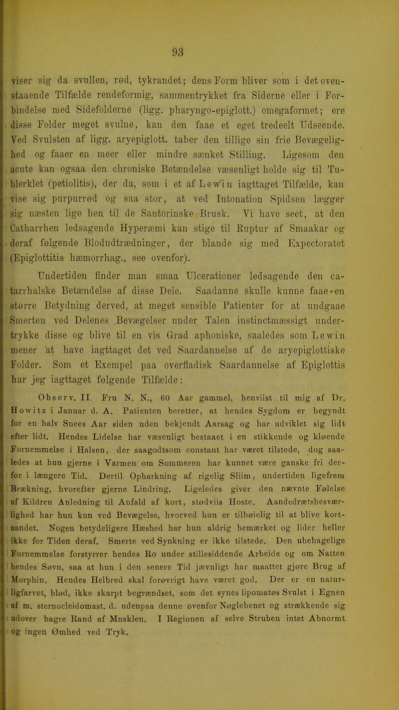 viser sig da svullen, red, tykrandet; dens Form bliver som i detoven- >taaende Tilfælde reudeformig, sammentrykket fra Siderne eller i For- bindelse mod Sidefolderne (ligg. pharyngo-epiglott.) omegaformet; ere disse Folder meget svulne, kan den faae et eget tredeelt Udseende. Ved Svulsten af ligg. aryepiglott. taber den tillige sin frie Bevægelig- hed og faaer en meer eller mindre sænket Stilling. Ligesom den acute kan ogsaa den chroniske Betændelse væsenligt holde sig til Tu- blerklet (petiolitis), der da, som i et af Le Vin iagttaget Tilfælde, kan vise sig purpurrod og saa stor, at ved Intonation Spidsen lægger sig næsten lige hen til de Santorinske Brusk. Vi have seet, at den Catharrhen ledsagende Hyperæmi kan stige til Euptur af Smaakar og deraf følgende Blodudtrædninger, der blande sig med Expectoratet (Epiglottitis hæmorrhag., see ovenfor). Undertiden finder man smaa Ulcerationer ledsagende den ca- tarrhalske Betændelse af disse Dele. Saadanne skulle kunne faae »en sterre Betydning derved, at meget sensible Patienter for at undgaae Smerten ved Delenes .Bevægelser under Talen instinctmæssigt under- trykke disse og blive til en vis Grad aphoniske, saaledes som Lewin mener at have iagttaget det ved Saardannelse af de aryepiglottiske Folder. Som et Exempel paa overfladisk Saardannelse af Epiglottis har jeg iagttaget følgende Tilfælde: Observ. II. Fru N. N., 60 Aar gammel, henviist til mig af Dr. Howitz i Januar d. A. Patienten beretter, at hendes Sygdom er begyndt for en halv Snees Aar siden uden bekjendt Aarsag og har udviklet sig lidt efter lidt. Hendes Lidelse har væsenligt bestaaet i en stikkende og kløende Fornemmelse i Halsen, der saagodtsom constant har været tilstede, dog saa- ledes at hun gjerne i Varmen om Sommeren har kunnet være ganske fri der- for i længere Tid. Dertil Opharkning af rigelig Sliim, undertiden ligefrem Brækning, hvorefter gjerne Lindring. Ligeledes giver den nævnte Følelse af Kildren Anledning til Anfald af kort, stødviis Hoste. Aandcdrætsbesvær- lighed har hun kun ved Bevægelse, hvorved hun er tilbøielig til at blive kort- aandet. Nogen betydeligere Hæshed har hun aldrig bemærket og lider heller ikke for Tiden deraf. Smerte ved Synkning er ikke tilstede. Den ubehagelige j Fornemmelse forstyrrer hendes Ro under stillesiddende Arbeide og om Natten ! hendes Søvn, saa at hun i den senere Tid jævnligt har maattet gjørc Brug af  Morphin. Hendes Helbred skal forøvrigt have været god. Der er en natur- i Hgfarvet, blød, ikke skarpt begrændset, som det synes lipomatøs Svulst i Egnen I af m. sternocleidomast. d. udenpaa denne ovenfor Nøglebenet og strækkende sig t udover bagre Rand af Musklen. I Regionen af selve Struben intet Abnormt ' og ingen Ømhed ved Tryk.
