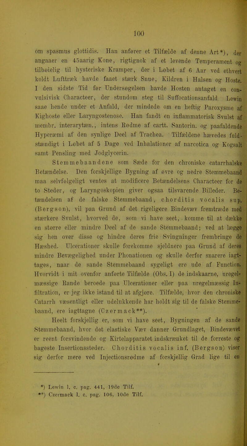 om spasmus glottidis. Han anfører et Tilfælde af denne Art*), der angaaer en 45aarig Kone, rigtignok af et levende Temperament og tilboielig til hysteriske Kramper, der i Lobet af 6 Aar ved ethvert koldt Lufttræk havde faaet stærk Snue, Kildrcn i Halsen og Hoste. I den sidste Tid fer TJndersogelsen havde Hosten antaget en con- vnlsivisk Characteer, der stundom steg til Suffocationsanfald Lewin saae hende under et Anfald, der mindede om en heftig Paroxysme af Kighoste eller Laryngostenose. Han fandt en inflammatorisk Svulst af membr. interarytæn., intens Kodme af cartt. Santorin. og paafaldende Hyperæmi af den synlige Deel af Trachea. Tilfældene hævedes fuld- stændigt i Lobet af 5 Dage vod Lihalationor af narcotica og Kogsalt samt Pensling med Jodglycerin. Stemmebaan done som Sæde for den chroniske catarrhalske betændelse. Den forskjellige Bygning af ovre og nedre Stemmebaaud maa selvfolgeligt ventes at modificere Betændelsens Characteer for de to Steder, og Laryngoskopien giver ogsaa tilsvarende Billeder. Be- tamdelsen af de falske Steinmebaand, chorditis vocalis sup. (Bergson), vil paa Grund af det rigeligere Bindevæv fremtræde med stærkere Svulst, hvorved de, som vi have seet, komme til at dække pn større eller mindre Deel af de sande Stemmobaand; ved at lægge sig hen over disse og hindre deres frie Svingninger frembringe de Hæshed. Ulcerationor skulle forekomme sjeldncre paa Grund af deres mindre Bevægelighed under Phonationen og skulle derfor snarere iagt- tages, naar de sande Stemmebaand sygeligt ere ude af Function. Hvorvidt i mit ovenfor anførte Tilfælde (Obs. I) de indskaarne, uregel- mæssige Rande beroede paa TJlcerationer eller paa uregelmæssig In- filtration, er jeg ikke istand til at afgjore. Tilfælde, hvor den chroniske Catarrh væsentligt eller udelukkende har holdt sig til de falske Stemme- baand, ere iagttagne (Czerm ack**). Heelt forskjellig er, som vi have seet, Bygningen af de sande Stemmebaand, hvor det elastiske Væv danner Grundlaget, Bindevævet er reent forsvindende og Kirtelapparatet indskrænket til de forreste og bageste Lisertionssteder. Chorditis vocalis inf. (Bergson) viser sig derfor mere ved Injectionsrødme af forskjellig Grad lige til en ♦) Lewin 1. c. png. 441, 19de Tilf. •*) Czermack 1. c. png. 106, 10de Tilf. i