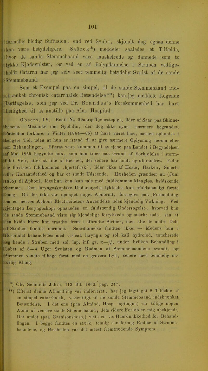tormelig blodig Suffusiou, eud ved Svulst, skjøiidt dog ogsaa denne an være betydeligere. Storck*) meddeler saaledes et Tilfælde, hvor de sande Stenimebaand vare muskelrede og dannede som to tykke Kjødsvulster, og ved en af Polypdannelse i Struben vedlige- lioldt Catarrh har jeg selv seet temmelig betydelig Svulst af de sande ^temmebaaud. Som et Exempel paa en simpel, til de sande Stemmebaand ind- skrænket chrouisk catarrhalsk Betændelse**) kan jeg meddele følgende Iagttagelse, som jeg ved Dr. Brandes's Forekommenhed har havt .ilighed til at anstille paa Alm. Hospital: Observ. IV, Bodil N., 29aarig Tjenestepige, lider af Saar paa Skinne- • uene. Mistanke om Syphilis, der dog ikke synes nærmere begrundet. L utienten forklarer i Vinter (1864—65) at have været hæs, næsten aphonisk i længere Tid, uden at hun er istand til at give nærmere Oplysning herom eller Lim Behandlingen. Efterat være kommen til at tjene paa Landet i Begyndelsen af Mai 1865 begyndte hun, som hun troer paa Grund af Forkjølelse i storm- i ildt Veir, atter at lide af Hæshed, der senere har holdt sig uforandret. Føler forresten fuldkommen „hjertefrisk, lider ikke af Hoste, Harken, Smerte i'ller Kortaandethed og har et sundt Udseende. Hæsheden grændser nu (Juni 1865) til Aphoni, idet hun kun kan tale med fuldkommen klangløs, hvidskende -^lemme. Den laryngoskopiske Undersøgelse lykkedes kun ufuldstændigt første iang. Da der ikke var opdaget noget Abnormt, forsøgtes paa Formodning m en nervøs Aphoni Electricitetens Anvendelse uden kjendelig Virkning. Ved :ientagen Laryngoskopi opnaaedes en fuldstændig Undersøgelse, hvorved kun ie sande Stemmebaand viste sig kjendeligt fortykkede og stærkt røde, saa at i en hvide Farve kun traadte frem i afbrudte Striber, men alle de andre Dele it' Struben fandtes normale. Saardannelse fandtes ikke. — Medens hun i !ospitalet behandledes med vesicat. laryngis og sol. kali hydroiod., toucherede 'j: hende i Struben med sol. lap. inf. gr. x—3j, under hvilken Behandling i ■bet af 3—4 Uger Svulsten og Rødmen af Stemmebaandene svandt, og emmen vendte tilbage forst med en grovere Lyd, senere med temmelig na- urlig Klang. •) Cfr. Schmidts Jahvb. 113 Bd. 1862,'pag. 247. •*) Efterat denne Afhandling var indleveret, har jeg iagttaget 2 Tilfælde nf en simpel catarrhnlsk, væsentligt til de sande Stemmebaand indskrænket Betændelse. I det ene (paa Almind. Hosp. iagttagne) var tillige nogen Atoni af venstre sande Stemmebaand; dets videre Forløb er mig ubekjendt. Det andet (paa Garnisonshosp.) viste en vis Haardnukkcthed for Behand- lingen. 1 begge fundtes en stærk, icmlig ceusformig iiødme af Stemme- baandene, og Hæsheden var det meest fremtrædende Symptom.