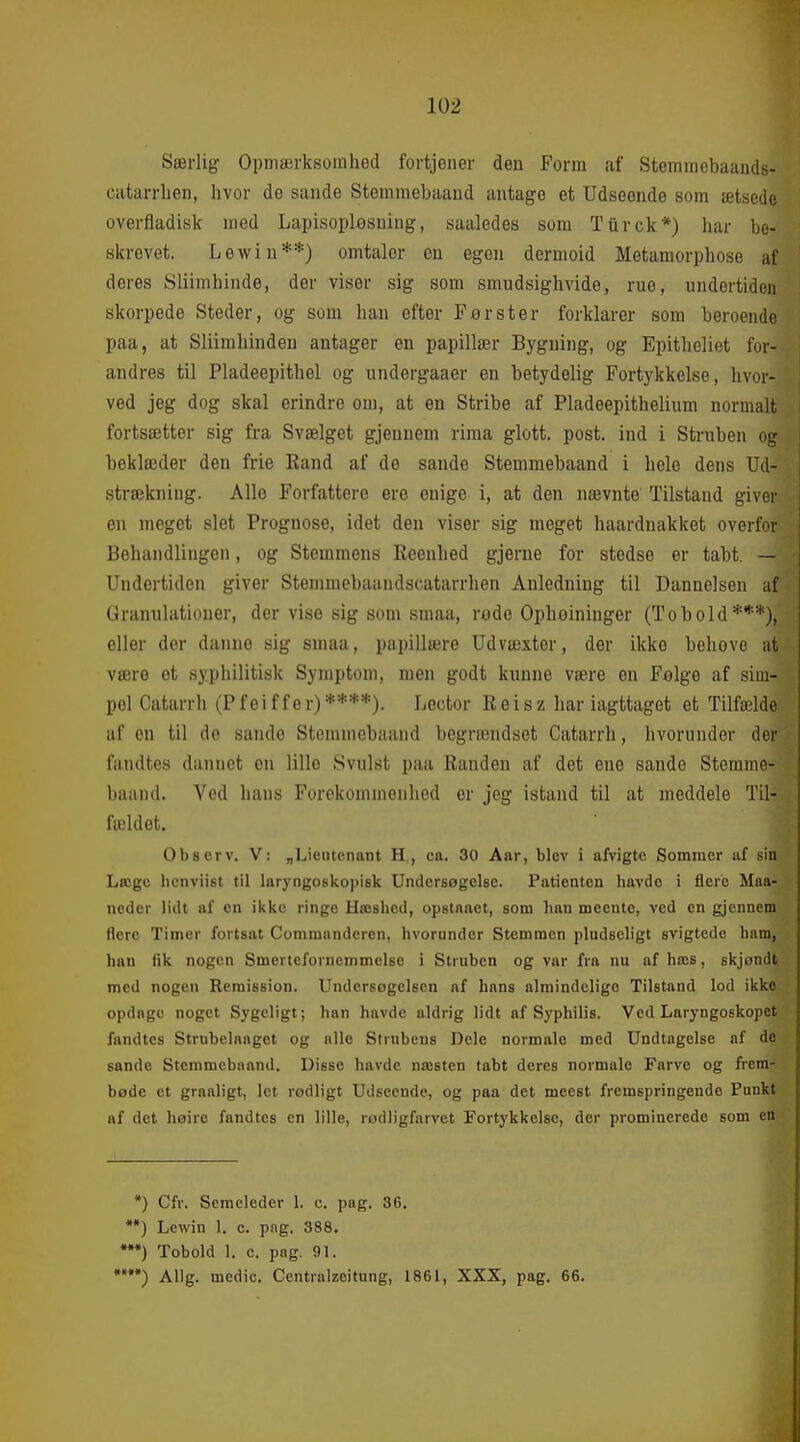 Særlig Opmærksomhed fortjener den Form af Stemraebaands- catarrlien, hvor de sande Stemmebaand antage et Udseonde som ætsede overfladisk med Lapisoplosning, saaledes som Tiirck*) har be- skrevet. Lewin**) omtaler eu egen dermoid Metamorphose af deres Sliimhinde, der viser sig som smudsighvide, ruo, undertiden skorpede Steder, og som han efter Først er forklarer som beroende paa, at Sliimhindeu antager en papillær Bygning, og Epitheliet for- andres til Pladeepithel og undergaaer en betydelig Fortykkelse, hvor- ved jeg dog skal erindre om, at en Stribe af Pladeepithelium normalt fortsætter sig fra Svælget gjeunem rima glott. post. ind i Struben og beklæder den fi-ie Eand af do sande Stemmebaand i hele dens Ud- strækning. Alle Forfattere ere enige i, at den nævnte Tilstand giver en meget slet Prognose, idet den viser sig meget haardnakket overfor Behandlingen, og Stemmens Reenhed gjerne for stedse er tabt. — Undertiden giver Stemmebaandscatarrhen Anledning til Dannelsen uf Granulationer, der vise sig som smaa, rode Ophoininger (Tobold***), eller der danne sig smaa, papillære Udvæxter, der ikke behove at være et syphilitisk Symptom, men godt kunne være en Følge af sim- pel Catarrh (Pfeiffer)****). Loctor Reisz har iagttaget et Tilfælde af en til do sande Stemmebaand begrændset Catarrh, hvorunder der fandtes dannet en lille Svulst paa Randen af det ene sande Stemme- baand. Ved hans Forekommenhed or jeg istand til at meddele Til- fældet. Observ. V: „Licutenant H., ca. 30 Aar, blev i aiVigte Sommer af sin Læge hcnviist til laryngoskopisk Undersøgelse. Patienten havde i flere Maa- neder lidt af en ikke ringe Hæshed, opslnaet, som han meentc, ved en gjennem flere Timer fortsat Commandcren, hvorunder Stemmen pludseligt svigtede ham, han fik nogen Smertefornemmelse i Struben og var fra nu af hæs, skjøndt med nogen Remission. Undersøgelsen af hans almindelige Tilstand lod ikke opdage noget Sygeligt; han havde aldrig lidt af Syphilis. Ved Laryngoskopet fandtes Strubelaaget og alle Strubens Dele normale med Undtagelse af de sande Stemmebaand. Disse havde næsten tabt deres normale Farve og frem- bøde ct graaligt, let rodligt Udseende, og paa det meest fremspringende Punkt af det høire fandtes en lille, rødligfnrvet Fortykkelse, der prominerede som en *) Cfr. Seracleder 1. c. pag. 36. *) Lewin 1. c. png. 388. *) Tobold 1. c. pag. 91. *) Allg. medie. Centralzeitung, 1861, XXX, pag. 66.