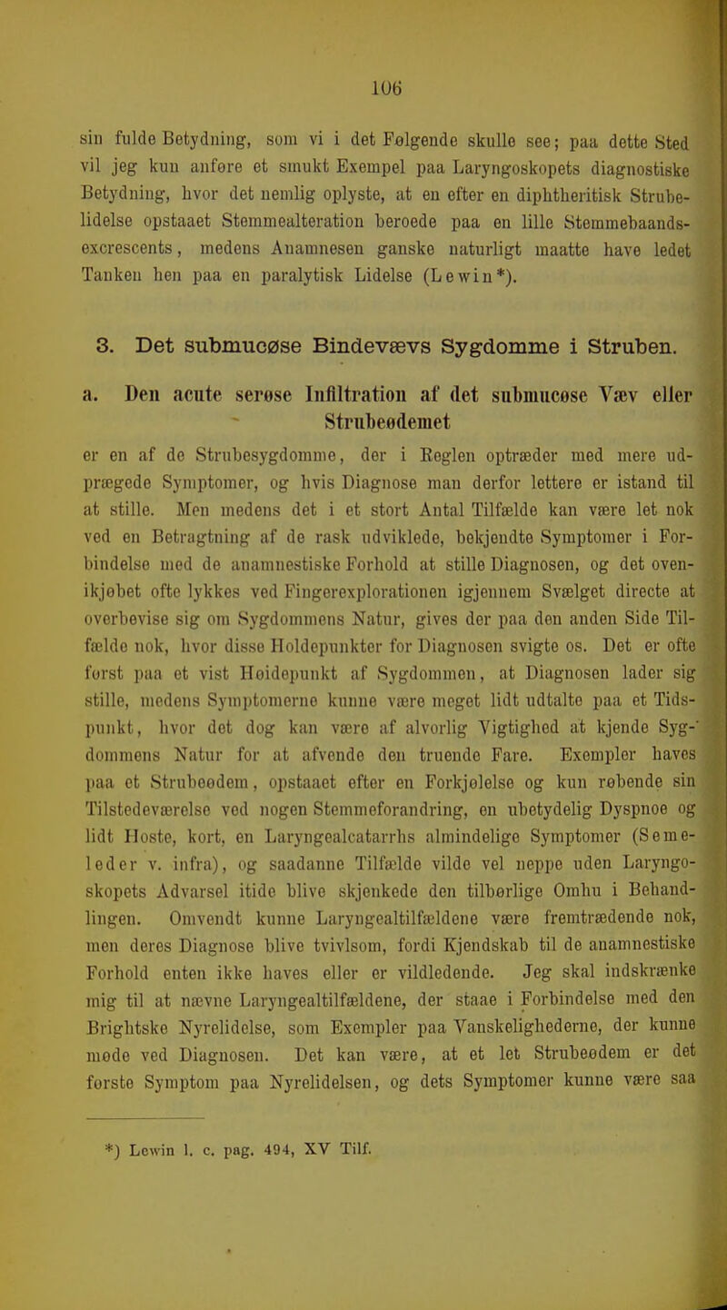 1U6 sin fulde Betydning, som vi i det Følgende skulle see; paa dette Sted vil jeg kun anføre et smukt Exempel paa Laryngoskopets diagnostiske Betydning, hvor det nemlig oplyste, at en efter en diphtheritisk Strube- lidelse opstaaet Stemmealteration beroede paa en lille Stemmebaands- excrescents, medens Auamnesen ganske naturligt maatte have ledet Tanken hen paa en paralytisk Lidelse (Lewin*). 3. Det submucøse Bindevævs Sygdomme i Struben. a. Den acute serese Inflltratioii af det submucøse Væv elier Strubeødemet er en af de Strubesygdomme, der i Eeglen optræder med mere ud- prægede Symptomer, og hvis Diagnose man derfor lettere er istand til at stille. Men medens det i et stort Antal Tilfælde kan være let nok ved en Betragtning af de rask udviklede, bekjendte Symptomer i For- bindelse med de anamnestiske Forhold at stille Diagnosen, og det oven- ikjøbet ofte lykkes ved Fingerexplorationen igjennem Svælget directe at overbevise sig om Sygdommens Natur, gives der paa den anden Side Til- fælde nok, hvor disse Holdepunkter for Diagnosen svigte os. Det er ofte forst paa et vist Høidepunkt af Sygdommen, at Diagnosen lader sig stille, medens Symptomerne kunne være meget lidt udtalte paa et Tids- punkt, hvor det dog kan være af alvorlig Vigtighed at kjende Sj'g-' dommens Natur for at afvende den truende Fare. Excmplcr haves paa et Strubeodem, opstaaet efter en Forkjolelse og kun røbende sin Tilstedeværelse ved nogen Stemmeforandring, en ubetydelig Dyspnoe og lidt Hoste, kort, en Laryngealcatarrhs ivlmindelige Symptomer (Seme- leder V. infra), og saadanne Tilfælde vilde vel ueppe uden Laryngo- skopets Advarsel itido blive skjenkede den tilbørlige Omhu i Behand- lingen. Omvendt kunne Laryngealtilfældene være fremtrædende nok, men deres Diagnose blive tvivlsom, fordi Kjendskab til de anamnestiske Forhold enten ikke haves eller er vildledende. Jeg skal indskrænke mig til at nævne Laryngealtilfældene, der staae i Forbindelse med den Briglitske Nyrelidelse, som Exempler paa Vanskelighederne, der kunne mode ved Diagnosen. Det kan være, at et let Strubeodem er det forste Symptom paa Nyrelidelsen, og dets Symptomer kunne være saa *) Lcwin 1. c. pag. 494, XV Tilf.
