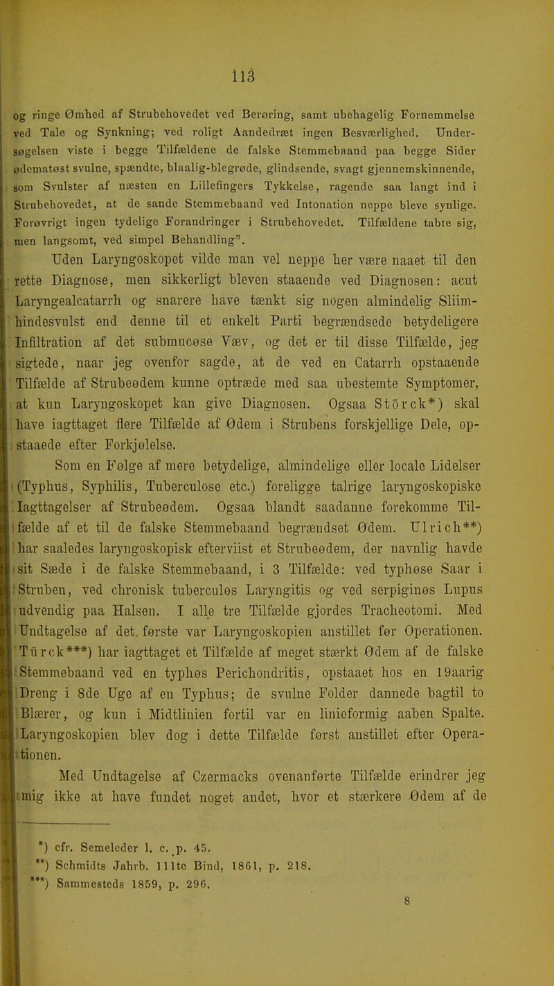 og ringe Ømhed af Strubehovedet ved Berøring, samt ubehagelig Fornemmelse ved Tale og Synkning; ved roligt Åandedræt ingen Besværlighed. Under- søgelsen viste i begge Tilfældene de falske Stemmebaand paa begge Sider ødematost svulne, spændte, blaalig-blegrøde, glindsende, svagt gjennemskinnende, som Svulster af næsten en Lillefingers Tykkelse, ragende saa langt ind i Strubehovedet, at de sande Stemmebaaud ved Intonation neppe bleve synlige. Forøvrigt ingen tydelige Forandringer i Strubehovedet. Tilfældene tabte sig, men langsomt, ved simpel Behandling. Uden Laryngoskopet vilde mau vel ueppe her være naaet til den rette Diagnose, men sikkerligt bleven staaende ved Diagnosen: acnt Laryngealcatarrh og snarere have tænkt sig nogen almindelig Sliim- hindesvulst end denne til et enkelt Parti hegrændsede betydeligere Infiltration af det subraucøse Væv, og det er til disse Tilfælde, jeg sigtede, naar jeg ovenfor sagde, at de ved en Catarrh opstaaende Tilfælde af Strubeodem kunne optræde med saa ubestemte Symptomer, at kun Laryngoskopet kan give Diagnosen. Ogsaa Storck*) skal have iagttaget flere Tilfælde af ødem i Strubens forskjellige Dele, op- staaede efter Forkjølelse. Som en Følge af mere betydelige, almindelige eller locale Lidelser I (Typhus, Syphilis, Tuberculose etc.) foreligge talrige laryngoskopiske Iagttagelser af Strubeødem. Ogsaa blandt saadanue forekomme Til- 1 fælde af et til de falske Stemmebaand begrændset Ødem. Ulrich**) ': har saaledes laryngoskopisk efterviist et Strubeødem, der navnlig havde •sit Sæde i de falske Stemmebaand, i 3 Tilfælde: ved typhose Saar i ;Struben, ved chronisk tuberculos Laryngitis og ved serpiginos Lupus indvendig paa Halsen. I alle tre Tilfælde gjordes Tracheotomi. Med ' Undtagelse af det, første var Laryngoskopien anstillet før Operationen. Tiirck***) har iagttaget et Tilfælde af meget stærkt ødem af de falske Stemmebaand ved en typhøs Perichondritis, opstaaet hos en 19aarig Dreng i 8de Uge af en Typhus; de svulne Folder dannede bagtil to 1 Blærer, og kun i Midtlinien fortil var en linieforraig aaben Spalte. ILaryngoskopien blev dog i dette Tilfælde først anstillet efter Opera- ttionen. Med Undtagelse af Czermacks ovenanførte Tilfælde erindrer jeg mig ikke at have fundet noget andet, hvor et stærkere Ødem af de *) cfr. Semelcdcr 1. c. p. 45. ) Schmidts Jahrb. 111te Bind, 1861, p. 218. ) Sammesteds 1859, p. 296. 8