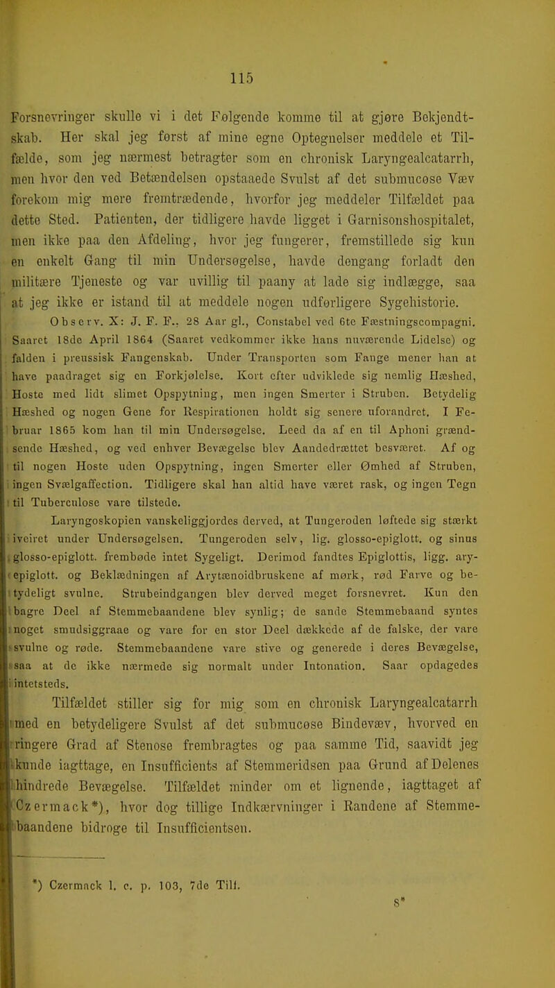 Forsnevringer skulle vi i defc Falgende komme til at gjore Bekjendt- skab. Her skal jeg først af mine egne Optegnelser meddele et Til- fælde, som jeg nærmest betragter som en chronisk Laryngealcatarrh, nien hvor den ved Betændelsen opstaaede Svulst af det submucose Væv forekom mig mere fremtrædende, hvorfor jeg meddeler Tilfældet paa dette Sted. Patienten, der tidligore havde ligget i Garnisonshospitalet, men ikke paa den Afdeling, hvor jeg fungerer, fremstillede sig kun en enkelt Gang til min Undersøgelse, havde dengang forladt den I militære Tjeneste og var uvillig til paany at lade sig indlægge, saa I at jeg ikke er istand til at meddele nogen udførligere Sygehistorie. Obscrv. X: J. F. F., 28 Aar gi., Constabel ved 6te Fæstningscompagni. Saarct 18de April 1864 (Saavet vedkommer ikke lians nnværende Lidelse) og falden i preussisk Fangenskab. Under Transporlen som Fange mener lian at have paadraget sig en Forkjølelse. Kort efter udviklede sig nemlig Hæshed, Hoste med lidt slimet Opspytning, men ingen Smerter i Struben. Betydelig Hæshed og nogen Gene for Respirationen holdt sig senere uforandret. I Fe- ' bruar 1865 kom han til min Undersøgelse. Leed da af en til Åphoni grænd- sende Hæshed, og ved enhver Bevægelse blev Aandedrættet besværet. Af og ■ til nogen Hoste uden Opspytning, ingen Smerter eller Ømhed af Struben, ^ ingen Svælgaffection. Tidligere skal han altid have været rask, og ingen Tegn ! til Tubercnlose vare tilstede. Laryngoskopien vanskeliggjordes derved, at Tungeroden løftede sig stærkt i iveiret under Undei-søgelsen. Tungeroden selv, lig. glosso-epiglott. og sinus jglosso-epiglott. frembøde intet Sygeligt. Derimod fandtes Epiglottis, ligg, ary- cepiglott. og Beklædningen nf Arytænoidbruskenc af mørk, rød Farve og be- I tydeligt svulne. Strubeindgangen blev derved meget forsnevret. Kun den Ibagrc Deel af Stemmebaandene blev synlig; de sande Stemmebaand syntes moget smudsiggraae og vare for en stor Deel dækkede af de falske, der vare ^ svulne og røde. Stemmebaandene vare stive og generede i deres Bevægelse, ssaa at de ikke nærmede sig normalt under Intonation, Saar opdagedes i intetsteds. Tilfældet stiller sig for mig som en chronisk Laryngealcatarrh I med en betydeligere Svulst af det submucøse Bindevæv, hvorved en rringere Grad af Stenose frembragtes og paa samme Tid, saavidt jeg kkunde iagttage, en Insufficients af Stemmeridsen paa Grund af Delenes lihindrede Bevægelse. Tilfældet minder om et lignende, iagttaget af ■ Cz ermack*), hvor dog tillige Indkærvninger i Randene af Stemme- ■»baandene bidroge til Insnfficientsen. I *) Czcrmack 1. c. p. 103, 7de Till. I