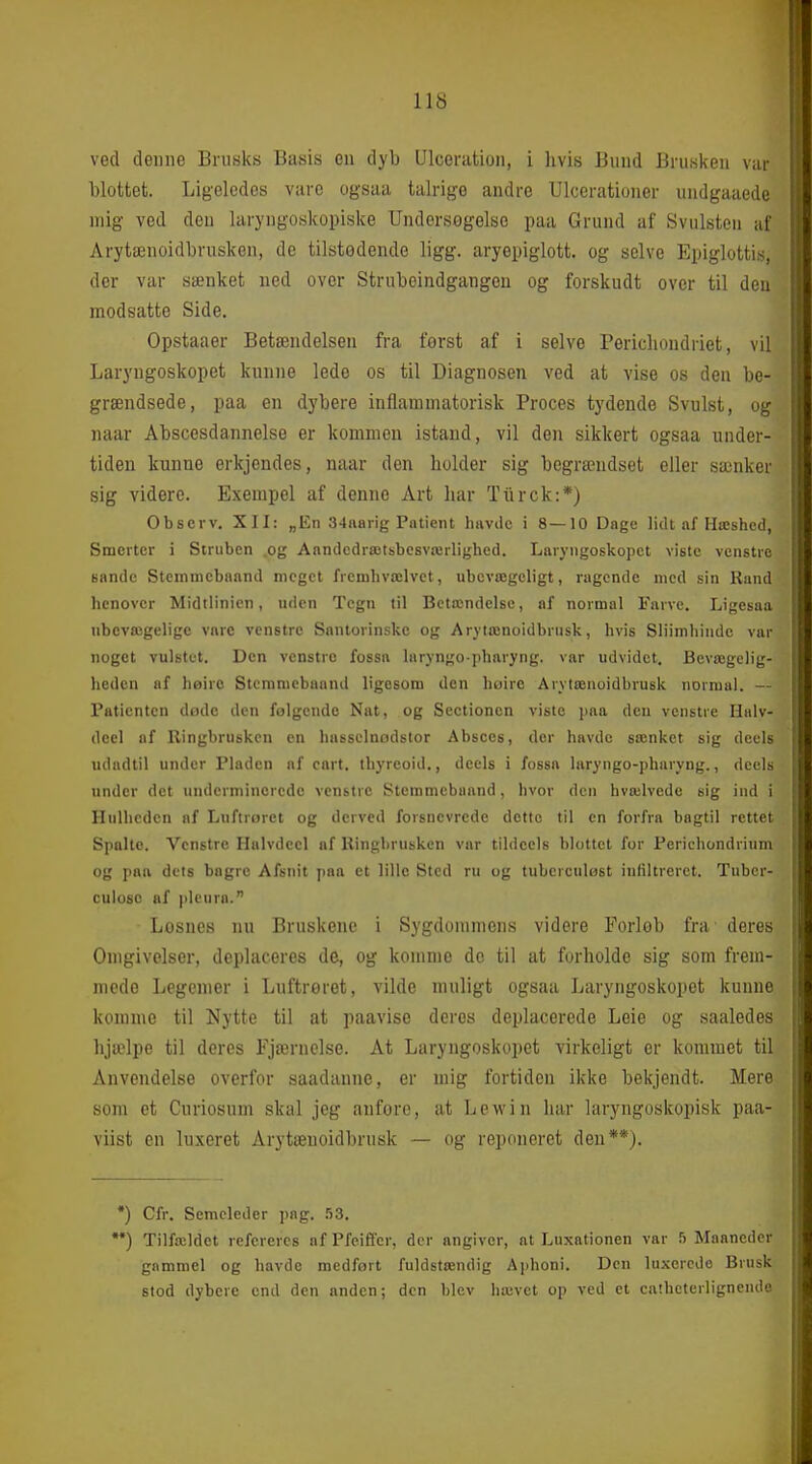 ved denne Brusks Basis en dyb Ulceration, i hvis Bund Brusken var blottet. Ligeledes vare ogsaa talrige andre Ulcerationer undgaaede mig ved den laryngoskopiske Undersøgelse paa Grund af Svulsten af Arytænoidbrusken, de tilstedende ligg. aryepiglott. og selve Epiglottis, der var sænket ned over Strubeindgangeu og forskudt over til den modsatte Side. Opstaaer Betændelsen fra forst af i selve Perichoudriet, vil Laryngoskopet kunne lede os til Diagnosen ved at vise os den be- grændsede, paa en dybere inflammatorisk Proces tydende Svulst, og naar Abscesdannelse er kommen istand, vil den sikkert ogsaa under- tiden kunne erkjendes, naar den holder sig begrændset eller sænker sig videre. Exempel af denne Art har Tiirck:*) Obscrv. XII: „En 34ftarig Patient hiivilc i 8—10 Dage lidt af Hæshed, Smerter i Struben .og Anndcdrætbbcsværlighed. Lar)'ngoskopct viste venstre sande Stcinmebaand meget fremhvælvct, ubevægeligt, ragende med sin Rand henover Midtlinien, uden Tegn til Betændelse, af normal Farve. Ligesaa ubevægelige vare venstre Santorinskc og Arytænoidbriisk, hvis Sliimhindc var noget vulstet. Den venstre fossa laryngo-pharyng. var udvidet. Bevægelig- heden af høiro Stcmmcbaand ligesom den høire Arytænoidbrusk normal. — Patienten døde den følgende Nat, og Sectionen viste paa den venstre Halv- decl af Ringbrusken en hasselnodstor Absces, der havde sænket sig decls udadtil under Pladen af cart. thyreoid., deels i fossa laryngo-pharyng., deels under det underminorcdo venstre Stemmebaand, hvor den hvælvede sig ind i Hulheden af Luftroret og derved forsnevrcde dette til en forfra bagtil rettet Spalte. Venstre Halvdeel af Ringbrusken var tildeels blottet for Perichondrium og paa dets bagrc Afsnit jiaa et lille Sted ru og tubcrculost infiltreret. Tuber- cuiosc af plcura. Losnes nu Bruskene i Sygdommens videre Forlob fra deres Omgivelser, deplaceres de, og komme de til at forholde sig som frem- mede Legemer i Luftreret, vilde muligt ogsaa Laryngoskopet kunne komme til Nytte til at paavise deres deplacerede Leie og saaledes hjælpe til deres Fjærnelse. At Laryngoskopet virkeligt er kommet til Anvendelse overfor saadanne, er mig fortiden ikke bekjendt. Mere som et Curiosum skal jeg anfore, at Lewin har laryngoskopisk paa- viist en luxeret Arytænoidbrusk — og repoiieret den**). *) Cfr. Semcleder pag. bZ. •*) Tilfældet refereres af Pfeiffer, der angiver, at Luxationen var 5 Maaneder gammel og havde medført fuldstændig Å])honi. Den luxerede Brusk stod dybere end den anden; den blev hævet op ved et cathcterlignendo